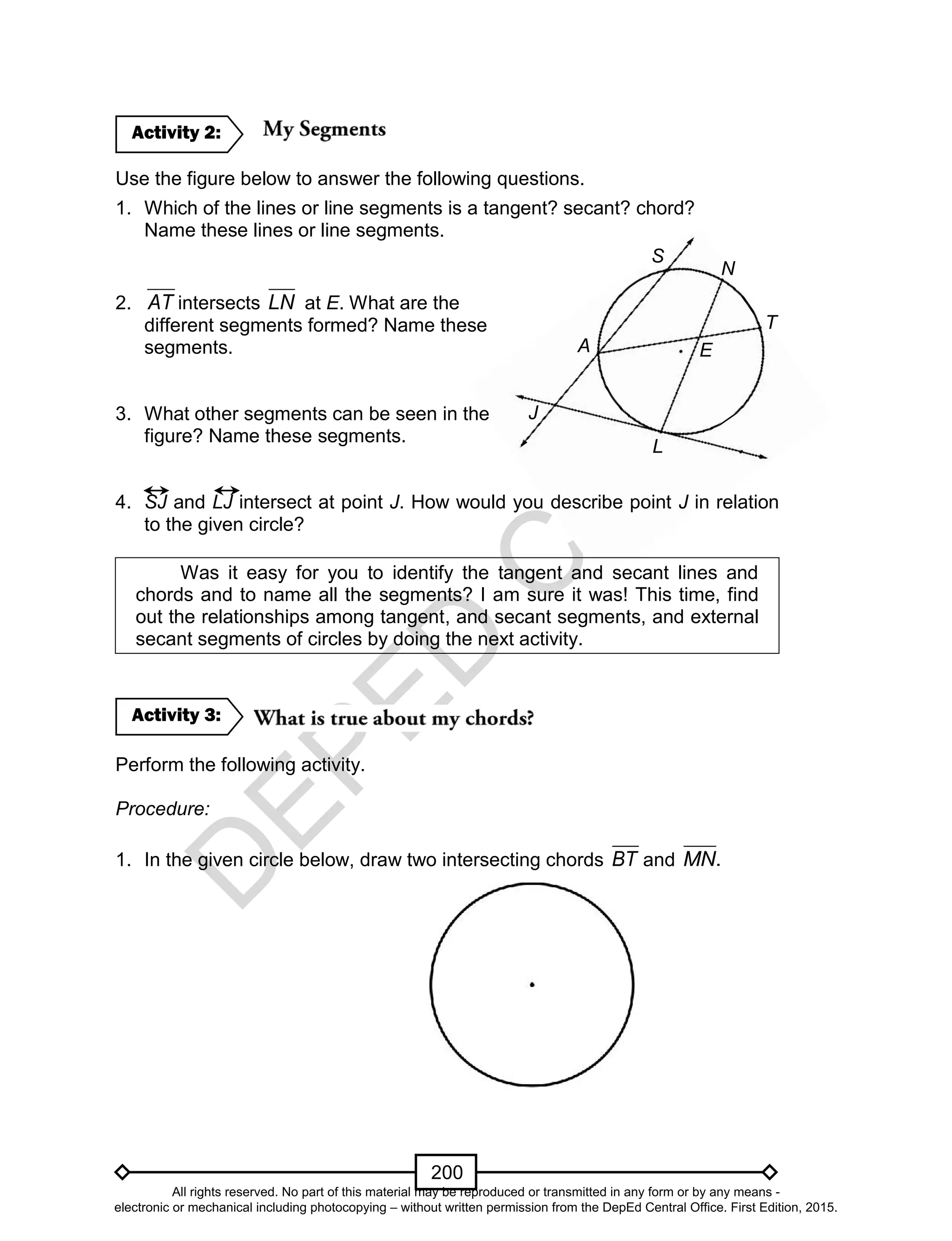 D
EPED
C
O
PY
200
N
S
E
T
J
L
A
Use the figure below to answer the following questions.
1. Which of the lines or line segments is a tangent? secant? chord?
Name these lines or line segments.
2. AT intersects LN at E. What are the
different segments formed? Name these
segments.
3. What other segments can be seen in the
figure? Name these segments.
4. SJ and LJ intersect at point J. How would you describe point J in relation
to the given circle?
Was it easy for you to identify the tangent and secant lines and
chords and to name all the segments? I am sure it was! This time, find
out the relationships among tangent, and secant segments, and external
secant segments of circles by doing the next activity.
Perform the following activity.
Procedure:
1. In the given circle below, draw two intersecting chords BT and MN.
Activity 3:
Activity 2:
All rights reserved. No part of this material may be reproduced or transmitted in any form or by any means -
electronic or mechanical including photocopying – without written permission from the DepEd Central Office. First Edition, 2015.
 
