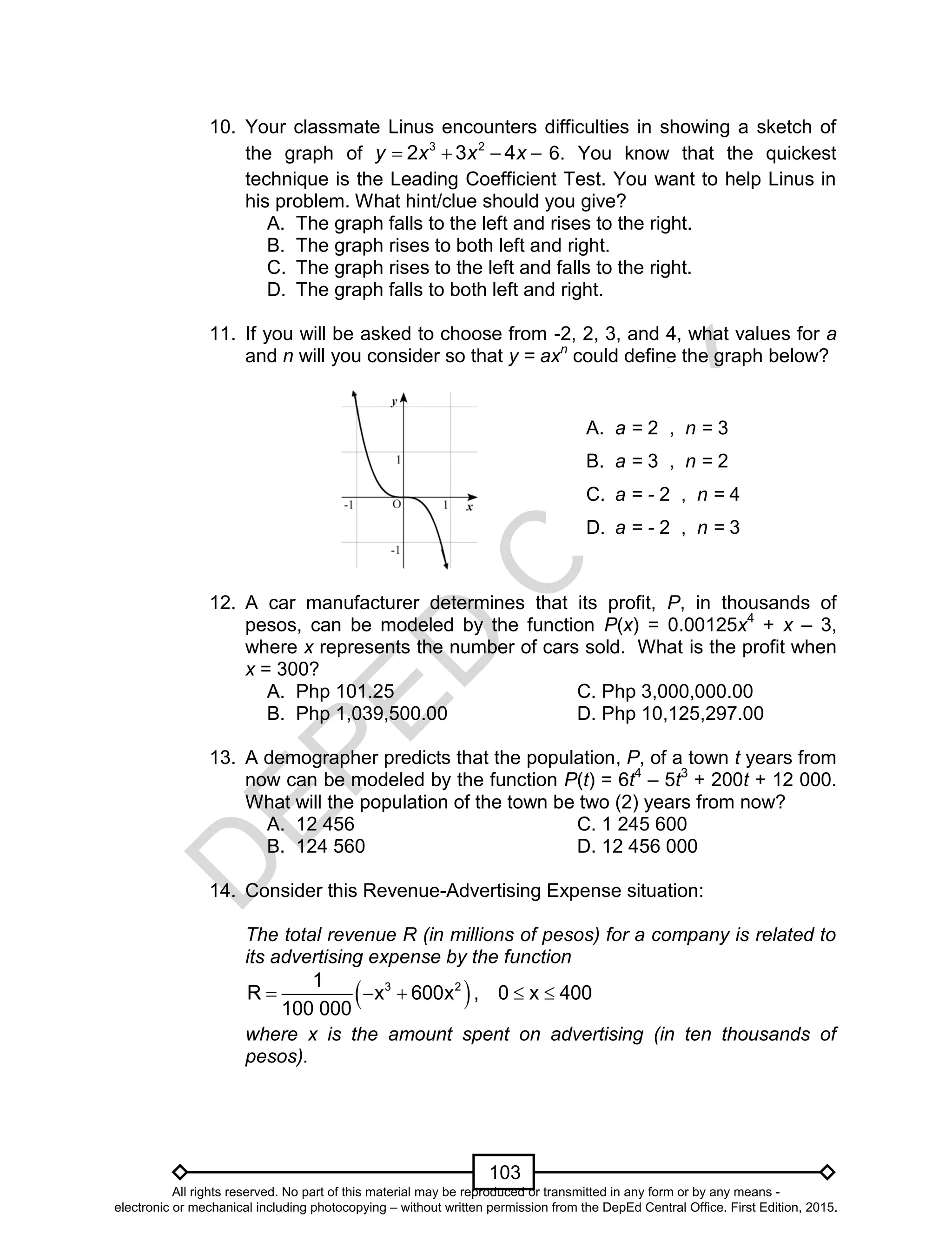 D
EPED
C
O
PY
103
10. Your classmate Linus encounters difficulties in showing a sketch of
the graph of 3 2
2 3 4y x x x    6. You know that the quickest
technique is the Leading Coefficient Test. You want to help Linus in
his problem. What hint/clue should you give?
A. The graph falls to the left and rises to the right.
B. The graph rises to both left and right.
C. The graph rises to the left and falls to the right.
D. The graph falls to both left and right.
11. If you will be asked to choose from -2, 2, 3, and 4, what values for a
and n will you consider so that y = axn
could define the graph below?
12. A car manufacturer determines that its profit, P, in thousands of
pesos, can be modeled by the function P(x) = 0.00125x4
+ x – 3,
where x represents the number of cars sold. What is the profit when
x = 300?
A. Php 101.25 C. Php 3,000,000.00
B. Php 1,039,500.00 D. Php 10,125,297.00
13. A demographer predicts that the population, P, of a town t years from
now can be modeled by the function P(t) = 6t4
– 5t3
+ 200t + 12 000.
What will the population of the town be two (2) years from now?
A. 12 456 C. 1 245 600
B. 124 560 D. 12 456 000
14. Consider this Revenue-Advertising Expense situation:
The total revenue R (in millions of pesos) for a company is related to
its advertising expense by the function
 3 21
R x 600x , 0 x 400
100 000
    
where x is the amount spent on advertising (in ten thousands of
pesos).
A. a = 2 , n = 3
B. a = 3 , n = 2
C. a = - 2 , n = 4
D. a = - 2 , n = 3
All rights reserved. No part of this material may be reproduced or transmitted in any form or by any means -
electronic or mechanical including photocopying – without written permission from the DepEd Central Office. First Edition, 2015.
 