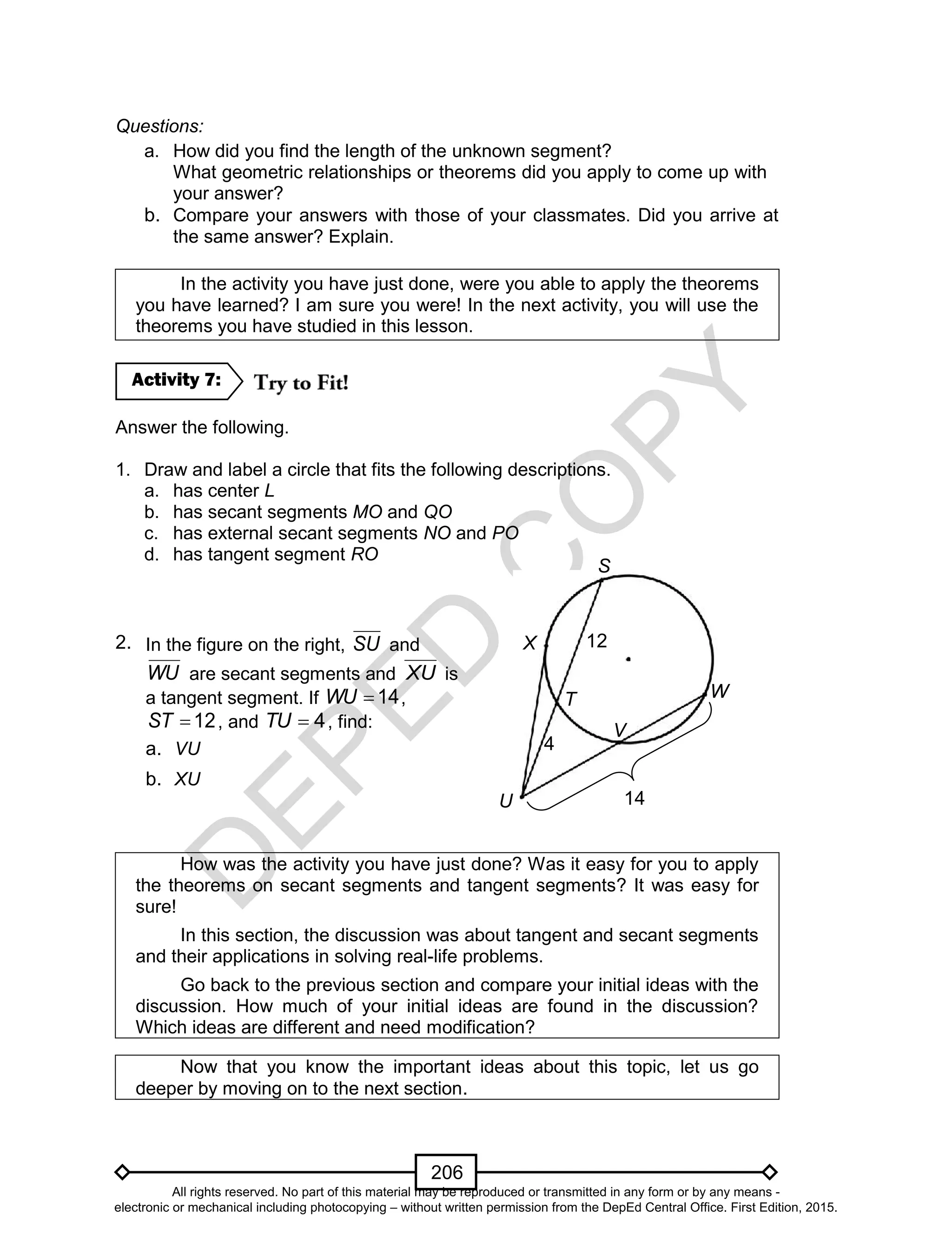 D
EPED
C
O
PY
206
Questions:
a. How did you find the length of the unknown segment?
What geometric relationships or theorems did you apply to come up with
your answer?
b. Compare your answers with those of your classmates. Did you arrive at
the same answer? Explain.
In the activity you have just done, were you able to apply the theorems
you have learned? I am sure you were! In the next activity, you will use the
theorems you have studied in this lesson.
Answer the following.
1. Draw and label a circle that fits the following descriptions.
a. has center L
b. has secant segments MO and QO
c. has external secant segments NO and PO
d. has tangent segment RO
2.
How was the activity you have just done? Was it easy for you to apply
the theorems on secant segments and tangent segments? It was easy for
sure!
In this section, the discussion was about tangent and secant segments
and their applications in solving real-life problems.
Go back to the previous section and compare your initial ideas with the
discussion. How much of your initial ideas are found in the discussion?
Which ideas are different and need modification?
Now that you know the important ideas about this topic, let us go
deeper by moving on to the next section.
Activity 7:
In the figure on the right, SU and
WU are secant segments and XU is
a tangent segment. If 14WU ,
12ST , and 4TU , find:
a. VU
b. XU
S
T W
X
V
14
5
4
5
12
5
U
All rights reserved. No part of this material may be reproduced or transmitted in any form or by any means -
electronic or mechanical including photocopying – without written permission from the DepEd Central Office. First Edition, 2015.
 