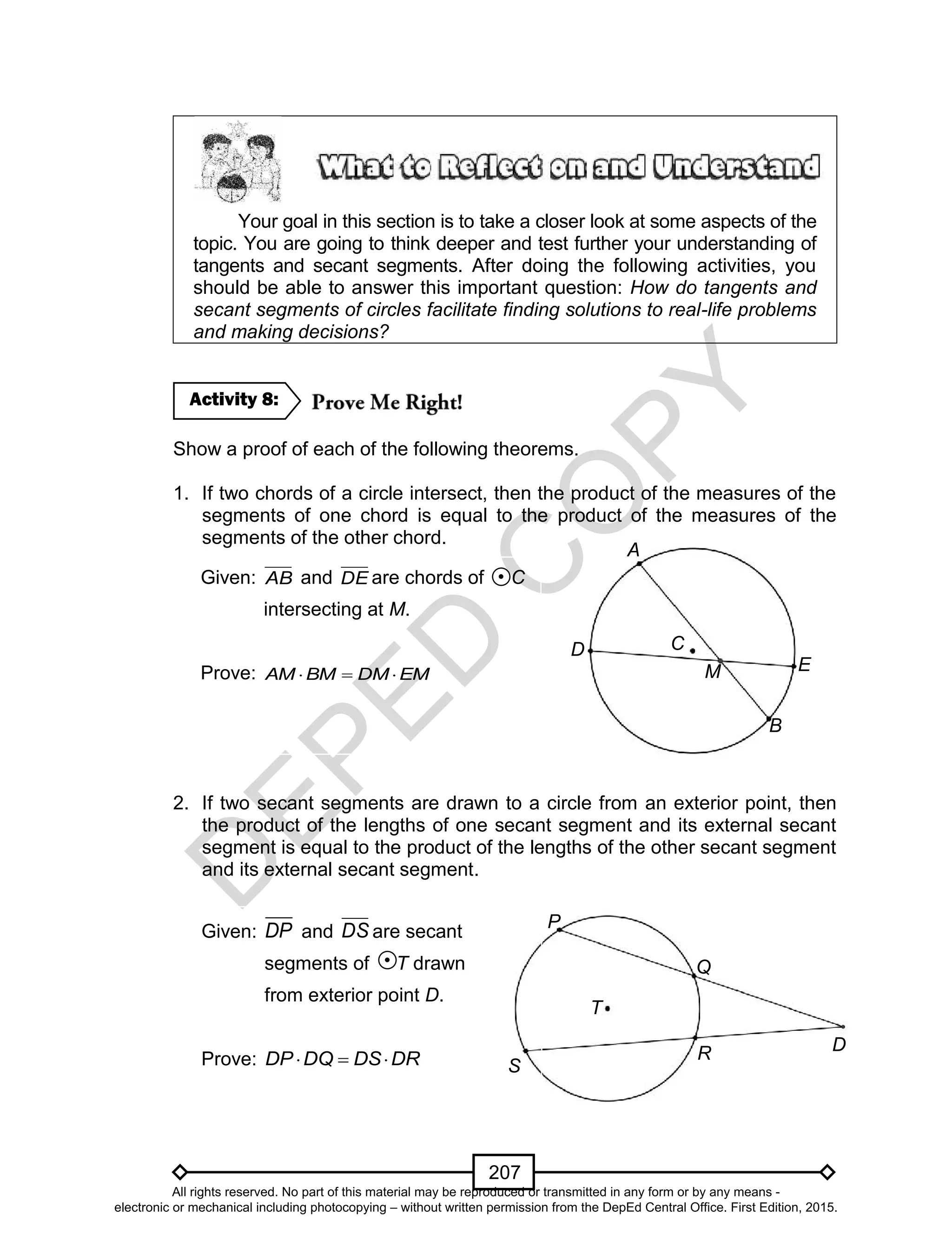 D
EPED
C
O
PY
207
Your goal in this section is to take a closer look at some aspects of the
topic. You are going to think deeper and test further your understanding of
tangents and secant segments. After doing the following activities, you
should be able to answer this important question: How do tangents and
secant segments of circles facilitate finding solutions to real-life problems
and making decisions?
Show a proof of each of the following theorems.
1. If two chords of a circle intersect, then the product of the measures of the
segments of one chord is equal to the product of the measures of the
segments of the other chord.
2. If two secant segments are drawn to a circle from an exterior point, then
the product of the lengths of one secant segment and its external secant
segment is equal to the product of the lengths of the other secant segment
and its external secant segment.
Activity 8:
Given: AB and DE are chords of C
intersecting at M.
Prove: EMDMBMAM 
A
D
B
E
C
M
Given: DP and DS are secant
segments of T drawn
from exterior point D.
Prove: DRDSDQDP 
P
T
S
D
Q
R
All rights reserved. No part of this material may be reproduced or transmitted in any form or by any means -
electronic or mechanical including photocopying – without written permission from the DepEd Central Office. First Edition, 2015.
 