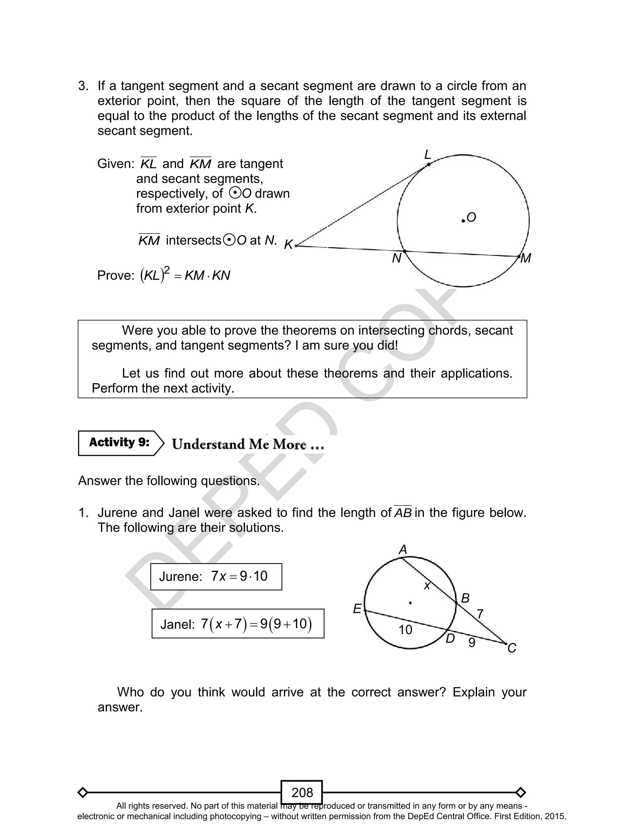 D
EPED
C
O
PY
208
3. If a tangent segment and a secant segment are drawn to a circle from an
exterior point, then the square of the length of the tangent segment is
equal to the product of the lengths of the secant segment and its external
secant segment.
Were you able to prove the theorems on intersecting chords, secant
segments, and tangent segments? I am sure you did!
Let us find out more about these theorems and their applications.
Perform the next activity.
Answer the following questions.
1. Jurene and Janel were asked to find the length of AB in the figure below.
The following are their solutions.
Who do you think would arrive at the correct answer? Explain your
answer.
Activity 9:
Jurene:  7 9 10x
Janel:      7 7 9 9 10x
7
x
9
10
B
D
C
A
E
Given: KL and KM are tangent
and secant segments,
respectively, of O drawn
from exterior point K.
KM intersects O at N.
Prove:   KNKMKL 2
K
L
O
MN
All rights reserved. No part of this material may be reproduced or transmitted in any form or by any means -
electronic or mechanical including photocopying – without written permission from the DepEd Central Office. First Edition, 2015.
 
