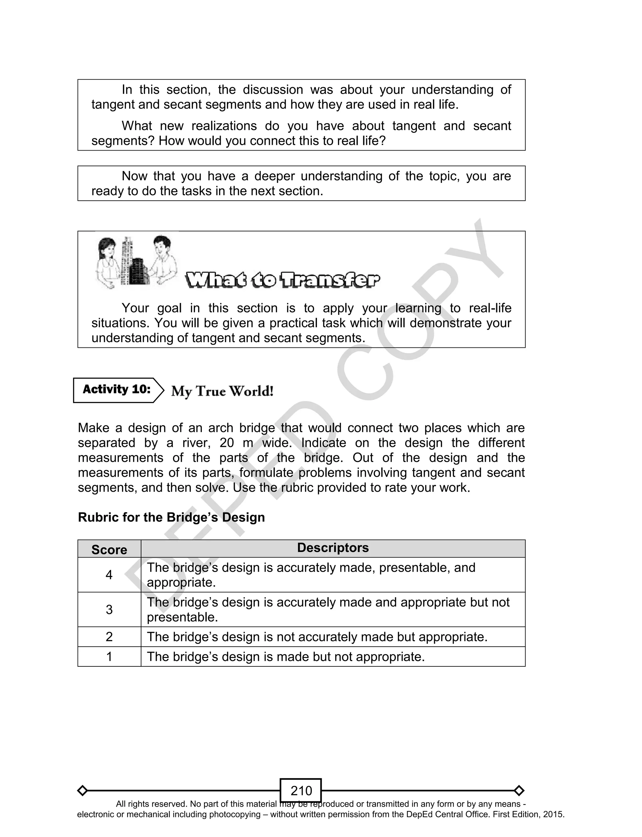 D
EPED
C
O
PY
210
In this section, the discussion was about your understanding of
tangent and secant segments and how they are used in real life.
What new realizations do you have about tangent and secant
segments? How would you connect this to real life?
Now that you have a deeper understanding of the topic, you are
ready to do the tasks in the next section.
Your goal in this section is to apply your learning to real-life
situations. You will be given a practical task which will demonstrate your
understanding of tangent and secant segments.
Make a design of an arch bridge that would connect two places which are
separated by a river, 20 m wide. Indicate on the design the different
measurements of the parts of the bridge. Out of the design and the
measurements of its parts, formulate problems involving tangent and secant
segments, and then solve. Use the rubric provided to rate your work.
Rubric for the Bridge’s Design
Score Descriptors
4
The bridge’s design is accurately made, presentable, and
appropriate.
3
The bridge’s design is accurately made and appropriate but not
presentable.
2 The bridge’s design is not accurately made but appropriate.
1 The bridge’s design is made but not appropriate.
Activity 10:
All rights reserved. No part of this material may be reproduced or transmitted in any form or by any means -
electronic or mechanical including photocopying – without written permission from the DepEd Central Office. First Edition, 2015.
 