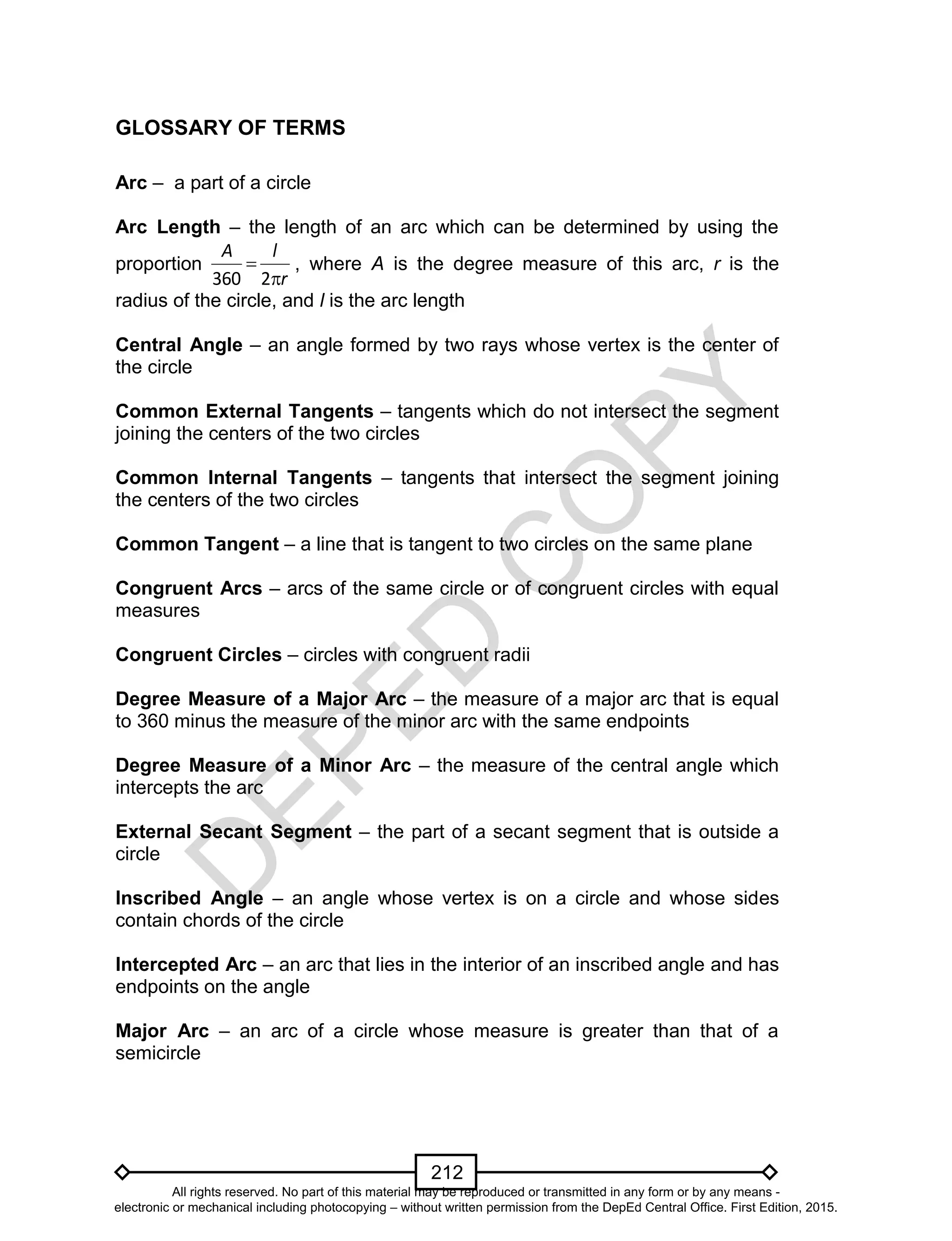 D
EPED
C
O
PY
212
GLOSSARY OF TERMS
Arc – a part of a circle
Arc Length – the length of an arc which can be determined by using the
proportion
r
lA


2360
, where A is the degree measure of this arc, r is the
radius of the circle, and l is the arc length
Central Angle – an angle formed by two rays whose vertex is the center of
the circle
Common External Tangents – tangents which do not intersect the segment
joining the centers of the two circles
Common Internal Tangents – tangents that intersect the segment joining
the centers of the two circles
Common Tangent – a line that is tangent to two circles on the same plane
Congruent Arcs – arcs of the same circle or of congruent circles with equal
measures
Congruent Circles – circles with congruent radii
Degree Measure of a Major Arc – the measure of a major arc that is equal
to 360 minus the measure of the minor arc with the same endpoints
Degree Measure of a Minor Arc – the measure of the central angle which
intercepts the arc
External Secant Segment – the part of a secant segment that is outside a
circle
Inscribed Angle – an angle whose vertex is on a circle and whose sides
contain chords of the circle
Intercepted Arc – an arc that lies in the interior of an inscribed angle and has
endpoints on the angle
Major Arc – an arc of a circle whose measure is greater than that of a
semicircle
All rights reserved. No part of this material may be reproduced or transmitted in any form or by any means -
electronic or mechanical including photocopying – without written permission from the DepEd Central Office. First Edition, 2015.
 