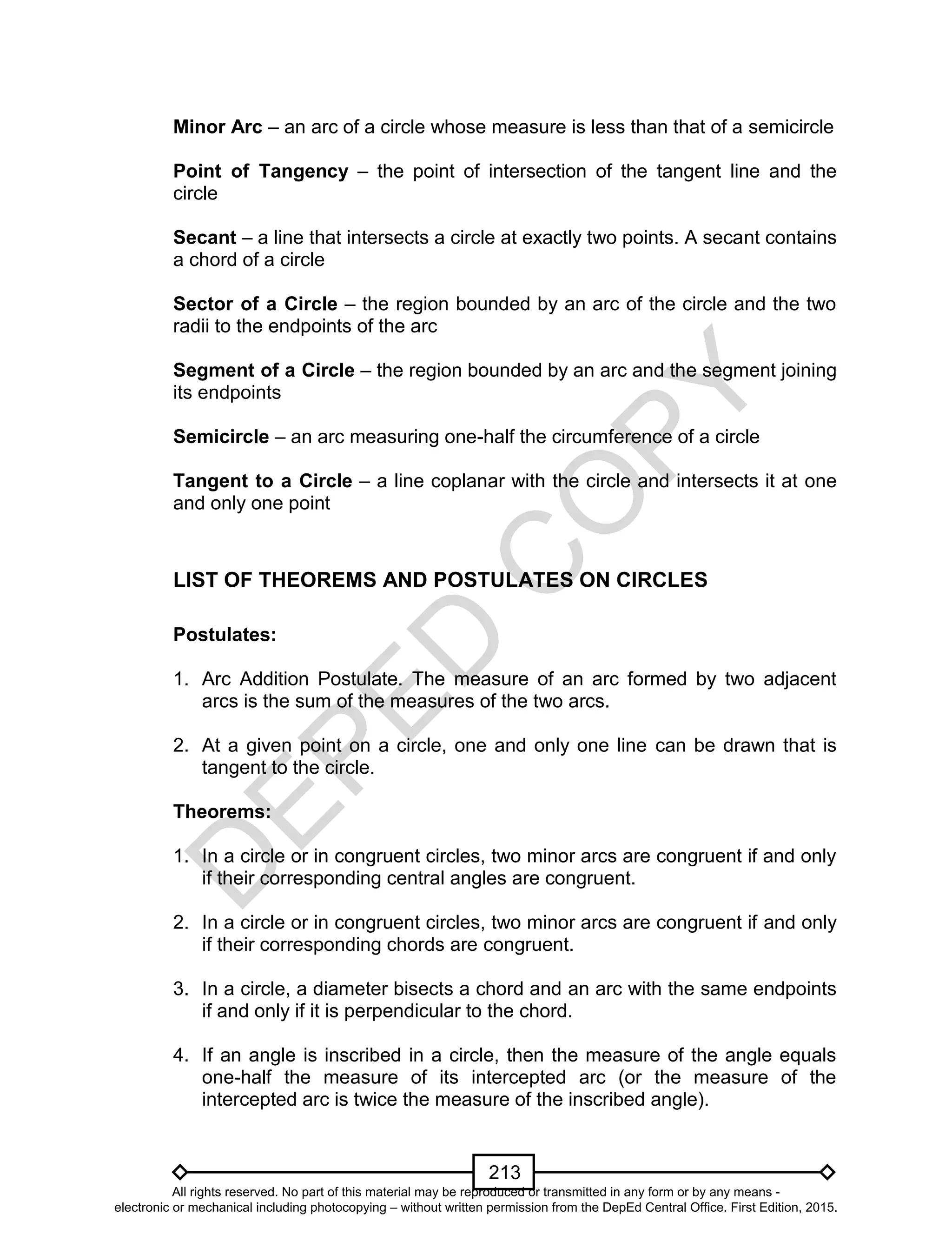D
EPED
C
O
PY
213
Minor Arc – an arc of a circle whose measure is less than that of a semicircle
Point of Tangency – the point of intersection of the tangent line and the
circle
Secant – a line that intersects a circle at exactly two points. A secant contains
a chord of a circle
Sector of a Circle – the region bounded by an arc of the circle and the two
radii to the endpoints of the arc
Segment of a Circle – the region bounded by an arc and the segment joining
its endpoints
Semicircle – an arc measuring one-half the circumference of a circle
Tangent to a Circle – a line coplanar with the circle and intersects it at one
and only one point
LIST OF THEOREMS AND POSTULATES ON CIRCLES
Postulates:
1. Arc Addition Postulate. The measure of an arc formed by two adjacent
arcs is the sum of the measures of the two arcs.
2. At a given point on a circle, one and only one line can be drawn that is
tangent to the circle.
Theorems:
1. In a circle or in congruent circles, two minor arcs are congruent if and only
if their corresponding central angles are congruent.
2. In a circle or in congruent circles, two minor arcs are congruent if and only
if their corresponding chords are congruent.
3. In a circle, a diameter bisects a chord and an arc with the same endpoints
if and only if it is perpendicular to the chord.
4. If an angle is inscribed in a circle, then the measure of the angle equals
one-half the measure of its intercepted arc (or the measure of the
intercepted arc is twice the measure of the inscribed angle).
All rights reserved. No part of this material may be reproduced or transmitted in any form or by any means -
electronic or mechanical including photocopying – without written permission from the DepEd Central Office. First Edition, 2015.
 