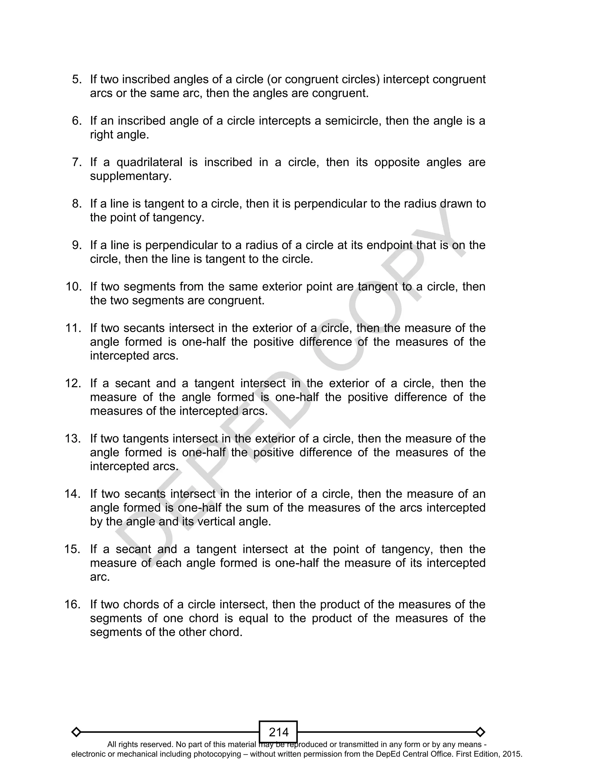 D
EPED
C
O
PY
214
5. If two inscribed angles of a circle (or congruent circles) intercept congruent
arcs or the same arc, then the angles are congruent.
6. If an inscribed angle of a circle intercepts a semicircle, then the angle is a
right angle.
7. If a quadrilateral is inscribed in a circle, then its opposite angles are
supplementary.
8. If a line is tangent to a circle, then it is perpendicular to the radius drawn to
the point of tangency.
9. If a line is perpendicular to a radius of a circle at its endpoint that is on the
circle, then the line is tangent to the circle.
10. If two segments from the same exterior point are tangent to a circle, then
the two segments are congruent.
11. If two secants intersect in the exterior of a circle, then the measure of the
angle formed is one-half the positive difference of the measures of the
intercepted arcs.
12. If a secant and a tangent intersect in the exterior of a circle, then the
measure of the angle formed is one-half the positive difference of the
measures of the intercepted arcs.
13. If two tangents intersect in the exterior of a circle, then the measure of the
angle formed is one-half the positive difference of the measures of the
intercepted arcs.
14. If two secants intersect in the interior of a circle, then the measure of an
angle formed is one-half the sum of the measures of the arcs intercepted
by the angle and its vertical angle.
15. If a secant and a tangent intersect at the point of tangency, then the
measure of each angle formed is one-half the measure of its intercepted
arc.
16. If two chords of a circle intersect, then the product of the measures of the
segments of one chord is equal to the product of the measures of the
segments of the other chord.
All rights reserved. No part of this material may be reproduced or transmitted in any form or by any means -
electronic or mechanical including photocopying – without written permission from the DepEd Central Office. First Edition, 2015.
 