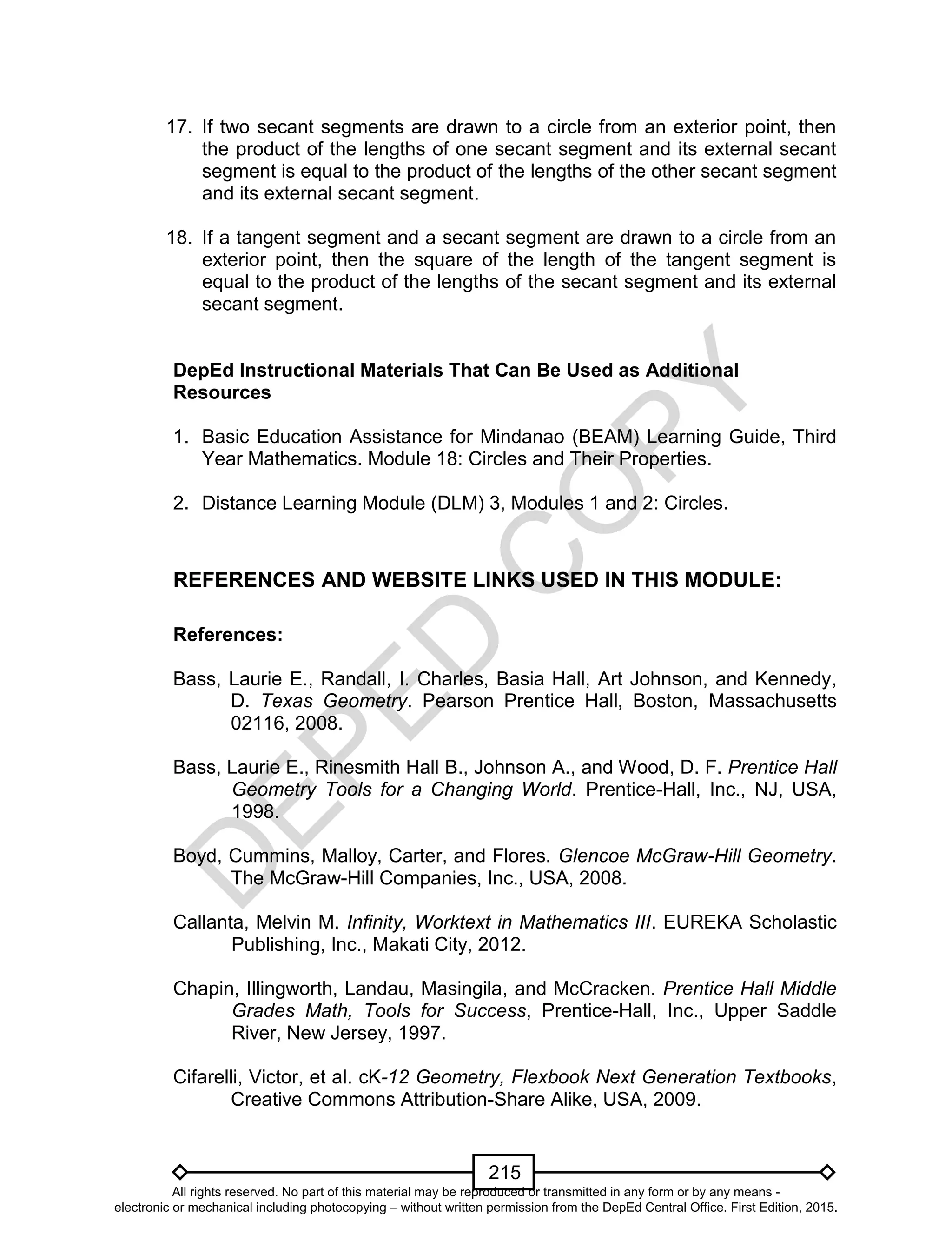 D
EPED
C
O
PY
215
17. If two secant segments are drawn to a circle from an exterior point, then
the product of the lengths of one secant segment and its external secant
segment is equal to the product of the lengths of the other secant segment
and its external secant segment.
18. If a tangent segment and a secant segment are drawn to a circle from an
exterior point, then the square of the length of the tangent segment is
equal to the product of the lengths of the secant segment and its external
secant segment.
DepEd Instructional Materials That Can Be Used as Additional
Resources
1. Basic Education Assistance for Mindanao (BEAM) Learning Guide, Third
Year Mathematics. Module 18: Circles and Their Properties.
2. Distance Learning Module (DLM) 3, Modules 1 and 2: Circles.
REFERENCES AND WEBSITE LINKS USED IN THIS MODULE:
References:
Bass, Laurie E., Randall, I. Charles, Basia Hall, Art Johnson, and Kennedy,
D. Texas Geometry. Pearson Prentice Hall, Boston, Massachusetts
02116, 2008.
Bass, Laurie E., Rinesmith Hall B., Johnson A., and Wood, D. F. Prentice Hall
Geometry Tools for a Changing World. Prentice-Hall, Inc., NJ, USA,
1998.
Boyd, Cummins, Malloy, Carter, and Flores. Glencoe McGraw-Hill Geometry.
The McGraw-Hill Companies, Inc., USA, 2008.
Callanta, Melvin M. Infinity, Worktext in Mathematics III. EUREKA Scholastic
Publishing, Inc., Makati City, 2012.
Chapin, Illingworth, Landau, Masingila, and McCracken. Prentice Hall Middle
Grades Math, Tools for Success, Prentice-Hall, Inc., Upper Saddle
River, New Jersey, 1997.
Cifarelli, Victor, et al. cK-12 Geometry, Flexbook Next Generation Textbooks,
Creative Commons Attribution-Share Alike, USA, 2009.
All rights reserved. No part of this material may be reproduced or transmitted in any form or by any means -
electronic or mechanical including photocopying – without written permission from the DepEd Central Office. First Edition, 2015.
 