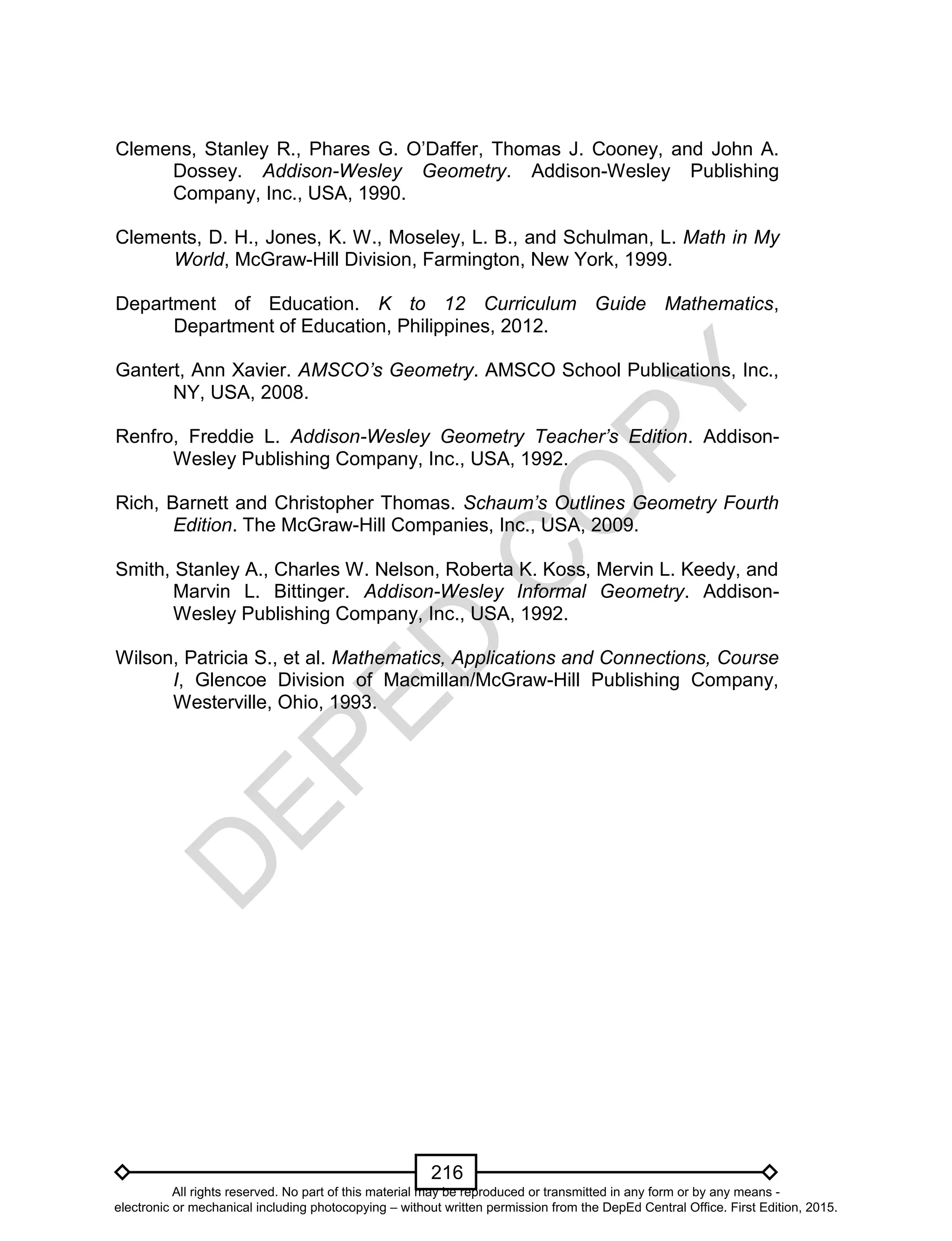 D
EPED
C
O
PY
216
Clemens, Stanley R., Phares G. O’Daffer, Thomas J. Cooney, and John A.
Dossey. Addison-Wesley Geometry. Addison-Wesley Publishing
Company, Inc., USA, 1990.
Clements, D. H., Jones, K. W., Moseley, L. B., and Schulman, L. Math in My
World, McGraw-Hill Division, Farmington, New York, 1999.
Department of Education. K to 12 Curriculum Guide Mathematics,
Department of Education, Philippines, 2012.
Gantert, Ann Xavier. AMSCO’s Geometry. AMSCO School Publications, Inc.,
NY, USA, 2008.
Renfro, Freddie L. Addison-Wesley Geometry Teacher’s Edition. Addison-
Wesley Publishing Company, Inc., USA, 1992.
Rich, Barnett and Christopher Thomas. Schaum’s Outlines Geometry Fourth
Edition. The McGraw-Hill Companies, Inc., USA, 2009.
Smith, Stanley A., Charles W. Nelson, Roberta K. Koss, Mervin L. Keedy, and
Marvin L. Bittinger. Addison-Wesley Informal Geometry. Addison-
Wesley Publishing Company, Inc., USA, 1992.
Wilson, Patricia S., et al. Mathematics, Applications and Connections, Course
I, Glencoe Division of Macmillan/McGraw-Hill Publishing Company,
Westerville, Ohio, 1993.
All rights reserved. No part of this material may be reproduced or transmitted in any form or by any means -
electronic or mechanical including photocopying – without written permission from the DepEd Central Office. First Edition, 2015.
 