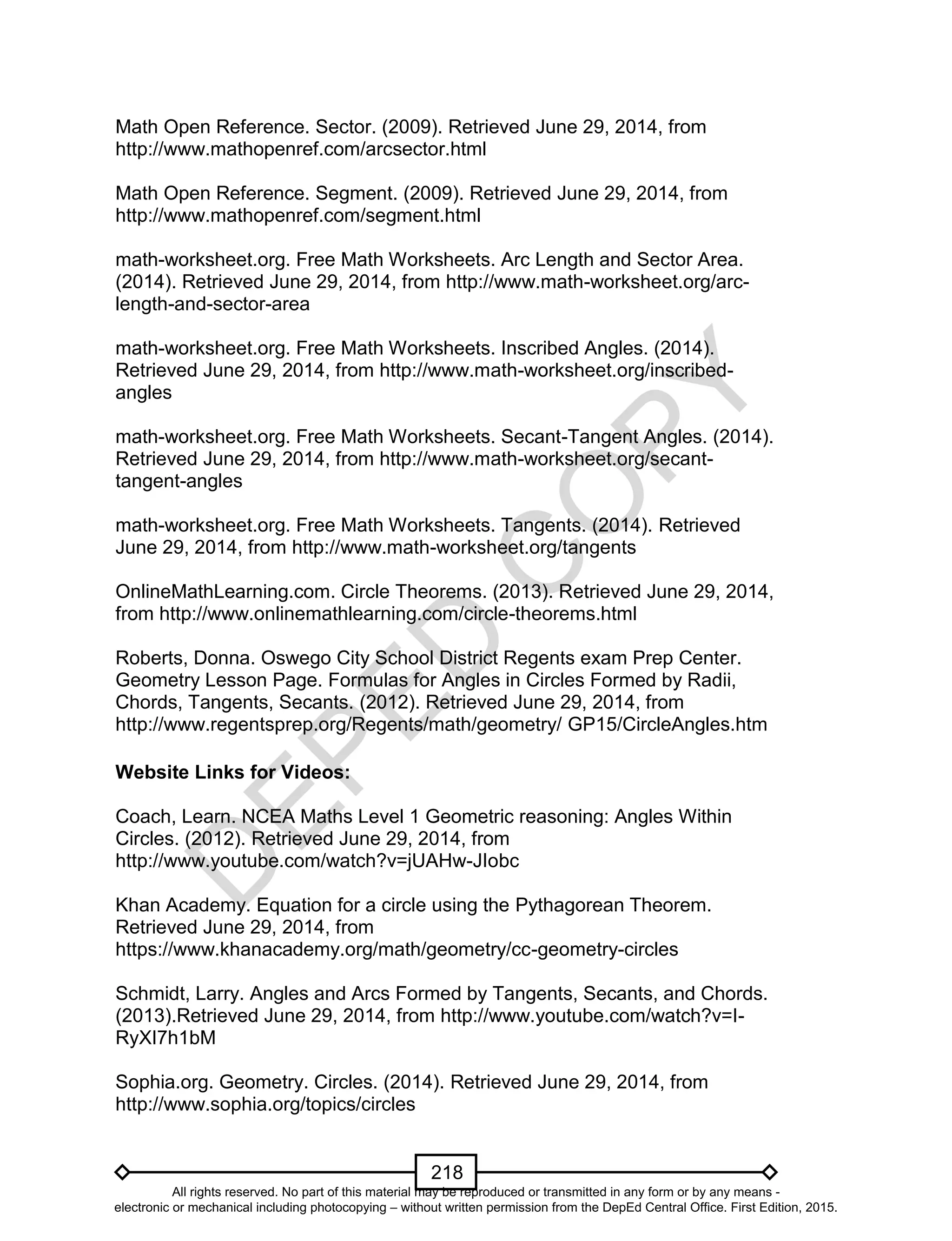 D
EPED
C
O
PY
218
Math Open Reference. Sector. (2009). Retrieved June 29, 2014, from
http://www.mathopenref.com/arcsector.html
Math Open Reference. Segment. (2009). Retrieved June 29, 2014, from
http://www.mathopenref.com/segment.html
math-worksheet.org. Free Math Worksheets. Arc Length and Sector Area.
(2014). Retrieved June 29, 2014, from http://www.math-worksheet.org/arc-
length-and-sector-area
math-worksheet.org. Free Math Worksheets. Inscribed Angles. (2014).
Retrieved June 29, 2014, from http://www.math-worksheet.org/inscribed-
angles
math-worksheet.org. Free Math Worksheets. Secant-Tangent Angles. (2014).
Retrieved June 29, 2014, from http://www.math-worksheet.org/secant-
tangent-angles
math-worksheet.org. Free Math Worksheets. Tangents. (2014). Retrieved
June 29, 2014, from http://www.math-worksheet.org/tangents
OnlineMathLearning.com. Circle Theorems. (2013). Retrieved June 29, 2014,
from http://www.onlinemathlearning.com/circle-theorems.html
Roberts, Donna. Oswego City School District Regents exam Prep Center.
Geometry Lesson Page. Formulas for Angles in Circles Formed by Radii,
Chords, Tangents, Secants. (2012). Retrieved June 29, 2014, from
http://www.regentsprep.org/Regents/math/geometry/ GP15/CircleAngles.htm
Website Links for Videos:
Coach, Learn. NCEA Maths Level 1 Geometric reasoning: Angles Within
Circles. (2012). Retrieved June 29, 2014, from
http://www.youtube.com/watch?v=jUAHw-JIobc
Khan Academy. Equation for a circle using the Pythagorean Theorem.
Retrieved June 29, 2014, from
https://www.khanacademy.org/math/geometry/cc-geometry-circles
Schmidt, Larry. Angles and Arcs Formed by Tangents, Secants, and Chords.
(2013).Retrieved June 29, 2014, from http://www.youtube.com/watch?v=I-
RyXI7h1bM
Sophia.org. Geometry. Circles. (2014). Retrieved June 29, 2014, from
http://www.sophia.org/topics/circles
All rights reserved. No part of this material may be reproduced or transmitted in any form or by any means -
electronic or mechanical including photocopying – without written permission from the DepEd Central Office. First Edition, 2015.
 