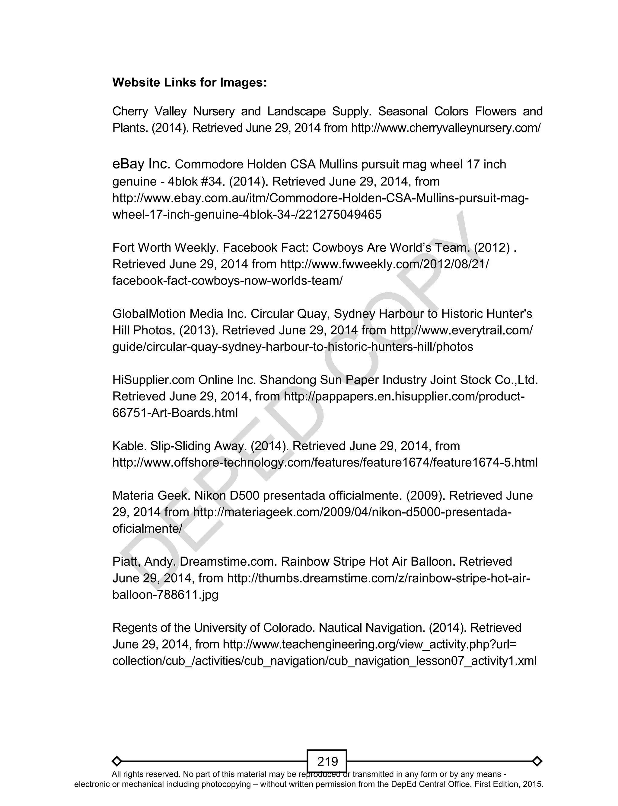 D
EPED
C
O
PY
219
Website Links for Images:
Cherry Valley Nursery and Landscape Supply. Seasonal Colors Flowers and
Plants. (2014). Retrieved June 29, 2014 from http://www.cherryvalleynursery.com/
eBay Inc. Commodore Holden CSA Mullins pursuit mag wheel 17 inch
genuine - 4blok #34. (2014). Retrieved June 29, 2014, from
http://www.ebay.com.au/itm/Commodore-Holden-CSA-Mullins-pursuit-mag-
wheel-17-inch-genuine-4blok-34-/221275049465
Fort Worth Weekly. Facebook Fact: Cowboys Are World’s Team. (2012) .
Retrieved June 29, 2014 from http://www.fwweekly.com/2012/08/21/
facebook-fact-cowboys-now-worlds-team/
GlobalMotion Media Inc. Circular Quay, Sydney Harbour to Historic Hunter's
Hill Photos. (2013). Retrieved June 29, 2014 from http://www.everytrail.com/
guide/circular-quay-sydney-harbour-to-historic-hunters-hill/photos
HiSupplier.com Online Inc. Shandong Sun Paper Industry Joint Stock Co.,Ltd.
Retrieved June 29, 2014, from http://pappapers.en.hisupplier.com/product-
66751-Art-Boards.html
Kable. Slip-Sliding Away. (2014). Retrieved June 29, 2014, from
http://www.offshore-technology.com/features/feature1674/feature1674-5.html
Materia Geek. Nikon D500 presentada officialmente. (2009). Retrieved June
29, 2014 from http://materiageek.com/2009/04/nikon-d5000-presentada-
oficialmente/
Piatt, Andy. Dreamstime.com. Rainbow Stripe Hot Air Balloon. Retrieved
June 29, 2014, from http://thumbs.dreamstime.com/z/rainbow-stripe-hot-air-
balloon-788611.jpg
Regents of the University of Colorado. Nautical Navigation. (2014). Retrieved
June 29, 2014, from http://www.teachengineering.org/view_activity.php?url=
collection/cub_/activities/cub_navigation/cub_navigation_lesson07_activity1.xml
All rights reserved. No part of this material may be reproduced or transmitted in any form or by any means -
electronic or mechanical including photocopying – without written permission from the DepEd Central Office. First Edition, 2015.
 