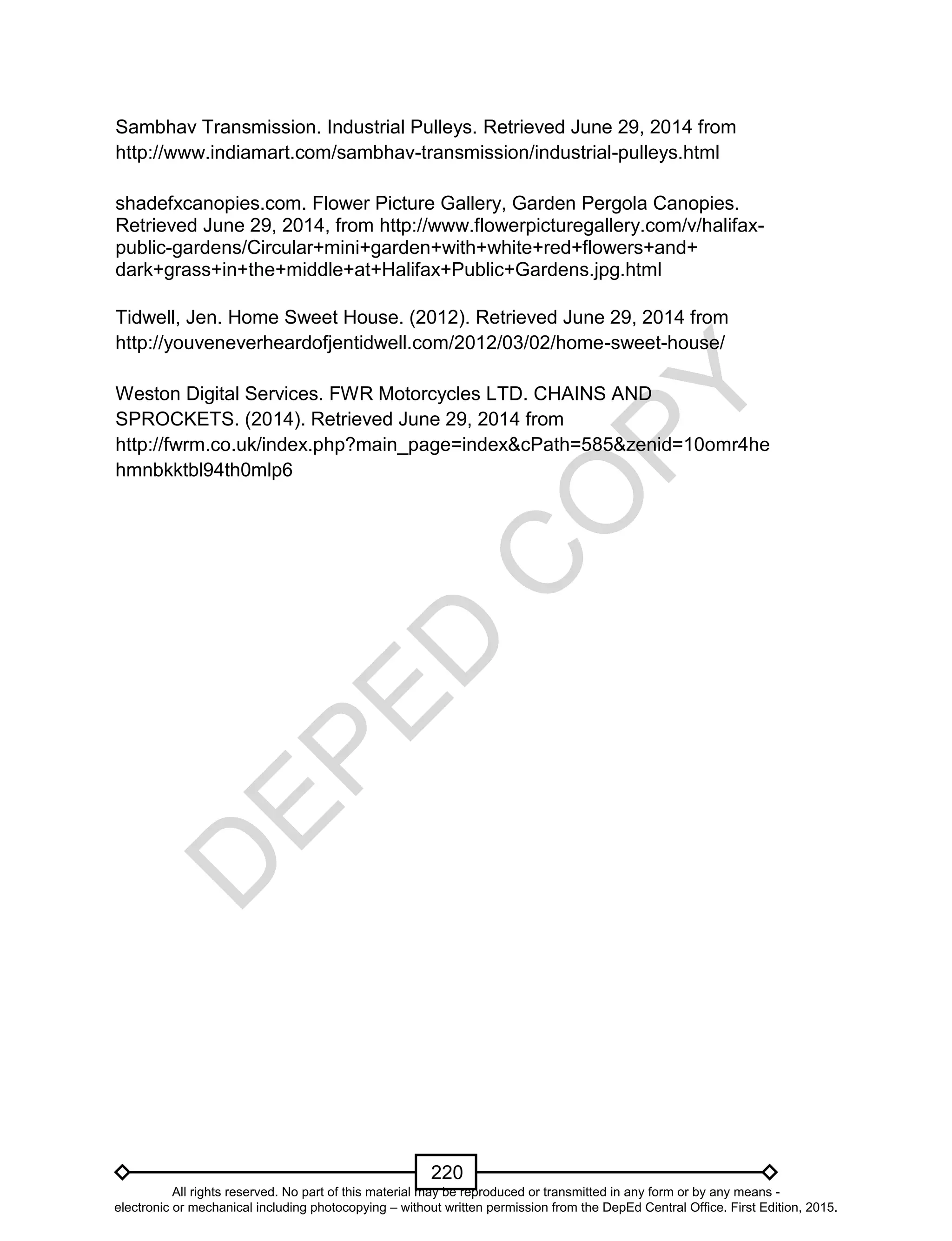 D
EPED
C
O
PY
220
Sambhav Transmission. Industrial Pulleys. Retrieved June 29, 2014 from
http://www.indiamart.com/sambhav-transmission/industrial-pulleys.html
shadefxcanopies.com. Flower Picture Gallery, Garden Pergola Canopies.
Retrieved June 29, 2014, from http://www.flowerpicturegallery.com/v/halifax-
public-gardens/Circular+mini+garden+with+white+red+flowers+and+
dark+grass+in+the+middle+at+Halifax+Public+Gardens.jpg.html
Tidwell, Jen. Home Sweet House. (2012). Retrieved June 29, 2014 from
http://youveneverheardofjentidwell.com/2012/03/02/home-sweet-house/
Weston Digital Services. FWR Motorcycles LTD. CHAINS AND
SPROCKETS. (2014). Retrieved June 29, 2014 from
http://fwrm.co.uk/index.php?main_page=index&cPath=585&zenid=10omr4he
hmnbkktbl94th0mlp6
All rights reserved. No part of this material may be reproduced or transmitted in any form or by any means -
electronic or mechanical including photocopying – without written permission from the DepEd Central Office. First Edition, 2015.
 