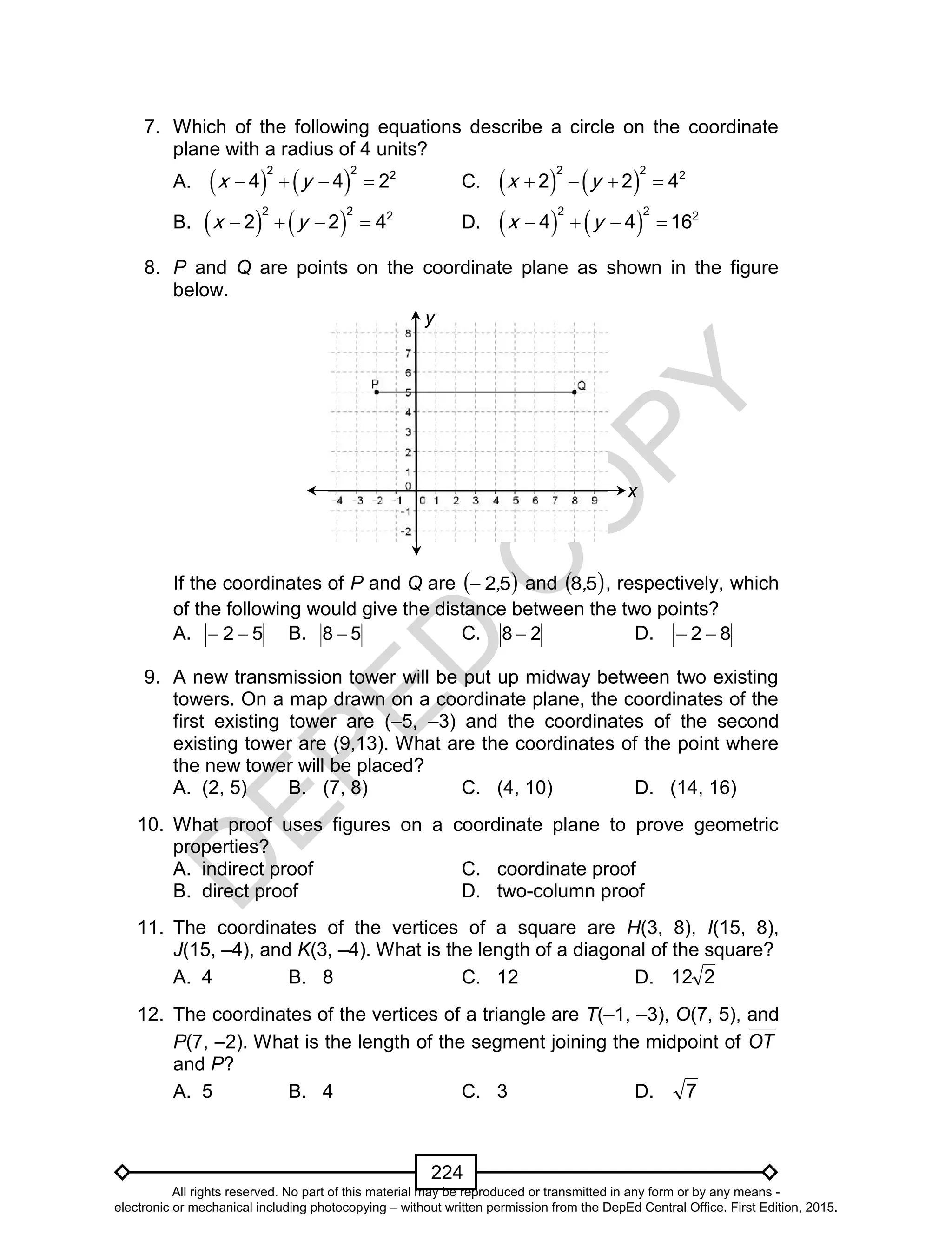 D
EPED
C
O
PY
224
7. Which of the following equations describe a circle on the coordinate
plane with a radius of 4 units?
A.    
2 2 2
4 4 2x y    C.    
2 2 2
2 2 4x y   
B.    
2 2 2
2 2 4x y    D.    
2 2 2
4 4 16x y   
8. P and Q are points on the coordinate plane as shown in the figure
below.
If the coordinates of P and Q are  52, and  58, , respectively, which
of the following would give the distance between the two points?
A. 52  B. 58  C. 28  D. 82 
9. A new transmission tower will be put up midway between two existing
towers. On a map drawn on a coordinate plane, the coordinates of the
first existing tower are (–5, –3) and the coordinates of the second
existing tower are (9,13). What are the coordinates of the point where
the new tower will be placed?
A. (2, 5) B. (7, 8) C. (4, 10) D. (14, 16)
10. What proof uses figures on a coordinate plane to prove geometric
properties?
A. indirect proof C. coordinate proof
B. direct proof D. two-column proof
11. The coordinates of the vertices of a square are H(3, 8), I(15, 8),
J(15, –4), and K(3, –4). What is the length of a diagonal of the square?
A. 4 B. 8 C. 12 D. 212
12. The coordinates of the vertices of a triangle are T(–1, –3), O(7, 5), and
P(7, –2). What is the length of the segment joining the midpoint of OT
and P?
A. 5 B. 4 C. 3 D. 7
y
x
All rights reserved. No part of this material may be reproduced or transmitted in any form or by any means -
electronic or mechanical including photocopying – without written permission from the DepEd Central Office. First Edition, 2015.
 