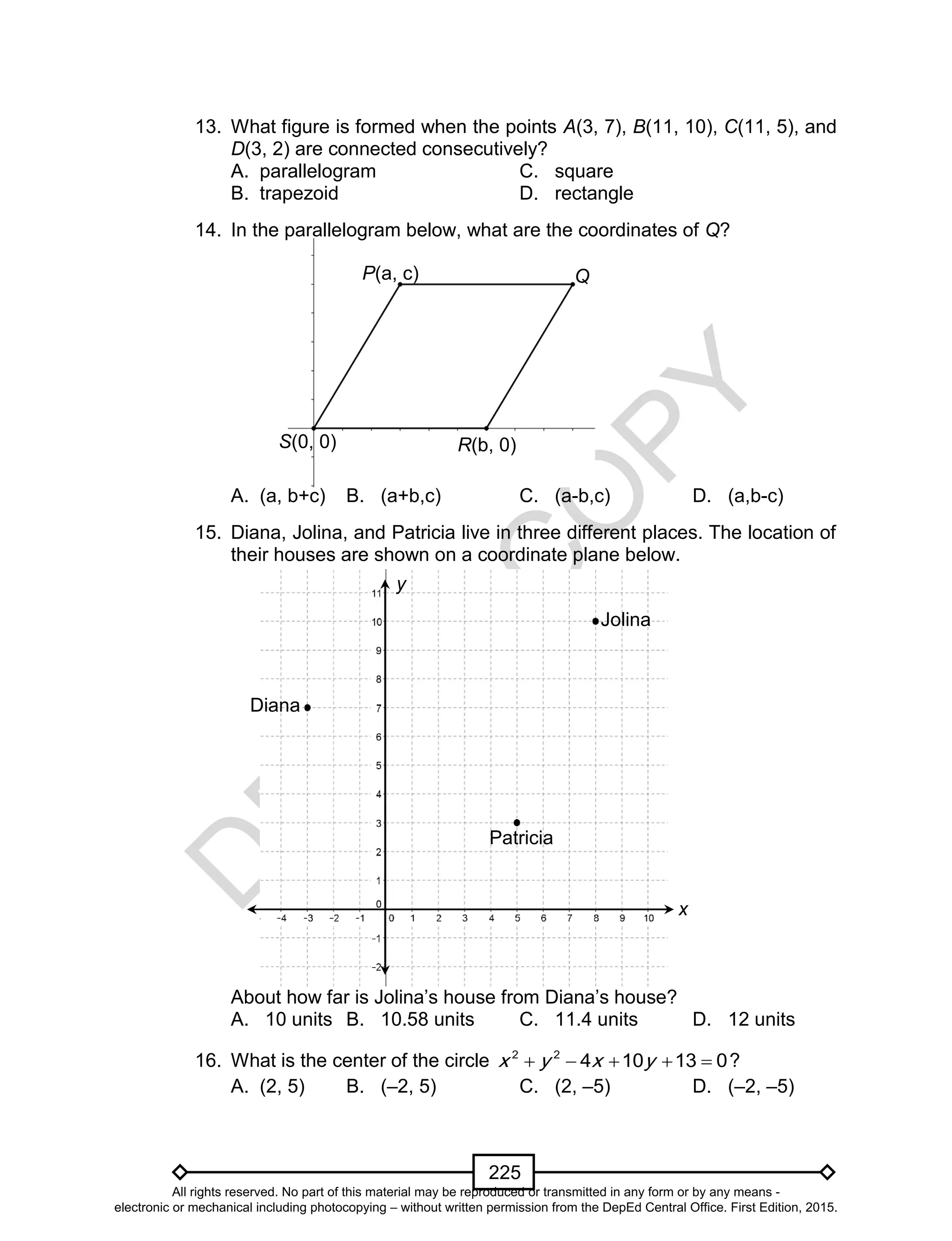 D
EPED
C
O
PY
225
13. What figure is formed when the points A(3, 7), B(11, 10), C(11, 5), and
D(3, 2) are connected consecutively?
A. parallelogram C. square
B. trapezoid D. rectangle
14. In the parallelogram below, what are the coordinates of Q?
A. (a, b+c) B. (a+b,c) C. (a-b,c) D. (a,b-c)
15. Diana, Jolina, and Patricia live in three different places. The location of
their houses are shown on a coordinate plane below.
About how far is Jolina’s house from Diana’s house?
A. 10 units B. 10.58 units C. 11.4 units D. 12 units
16. What is the center of the circle 2 2
4 10 13 0x y x y     ?
A. (2, 5) B. (–2, 5) C. (2, –5) D. (–2, –5)
S(0, 0) R(b, 0)
P(a, c) Q
Diana
Jolina
Patricia
x
y
All rights reserved. No part of this material may be reproduced or transmitted in any form or by any means -
electronic or mechanical including photocopying – without written permission from the DepEd Central Office. First Edition, 2015.
 