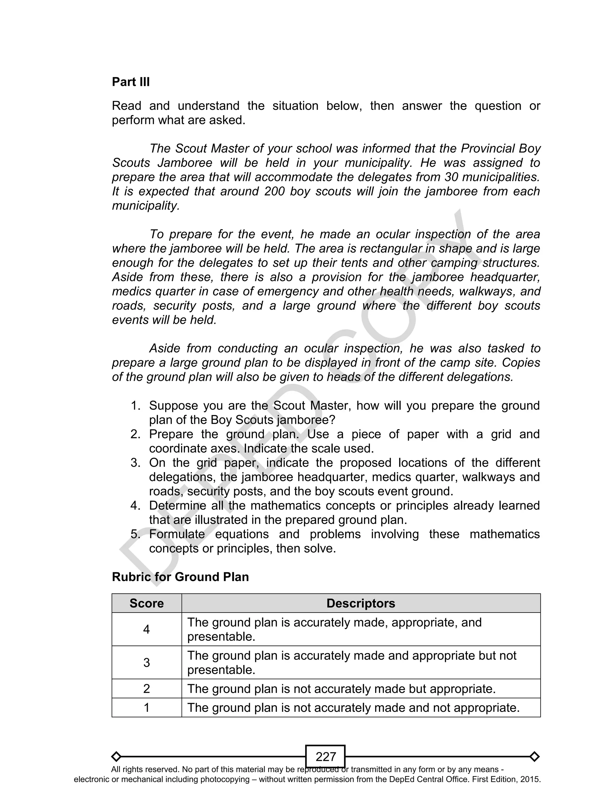 D
EPED
C
O
PY
227
Part III
Read and understand the situation below, then answer the question or
perform what are asked.
The Scout Master of your school was informed that the Provincial Boy
Scouts Jamboree will be held in your municipality. He was assigned to
prepare the area that will accommodate the delegates from 30 municipalities.
It is expected that around 200 boy scouts will join the jamboree from each
municipality.
To prepare for the event, he made an ocular inspection of the area
where the jamboree will be held. The area is rectangular in shape and is large
enough for the delegates to set up their tents and other camping structures.
Aside from these, there is also a provision for the jamboree headquarter,
medics quarter in case of emergency and other health needs, walkways, and
roads, security posts, and a large ground where the different boy scouts
events will be held.
Aside from conducting an ocular inspection, he was also tasked to
prepare a large ground plan to be displayed in front of the camp site. Copies
of the ground plan will also be given to heads of the different delegations.
1. Suppose you are the Scout Master, how will you prepare the ground
plan of the Boy Scouts jamboree?
2. Prepare the ground plan. Use a piece of paper with a grid and
coordinate axes. Indicate the scale used.
3. On the grid paper, indicate the proposed locations of the different
delegations, the jamboree headquarter, medics quarter, walkways and
roads, security posts, and the boy scouts event ground.
4. Determine all the mathematics concepts or principles already learned
that are illustrated in the prepared ground plan.
5. Formulate equations and problems involving these mathematics
concepts or principles, then solve.
Rubric for Ground Plan
Score Descriptors
4
The ground plan is accurately made, appropriate, and
presentable.
3
The ground plan is accurately made and appropriate but not
presentable.
2 The ground plan is not accurately made but appropriate.
1 The ground plan is not accurately made and not appropriate.
All rights reserved. No part of this material may be reproduced or transmitted in any form or by any means -
electronic or mechanical including photocopying – without written permission from the DepEd Central Office. First Edition, 2015.
 