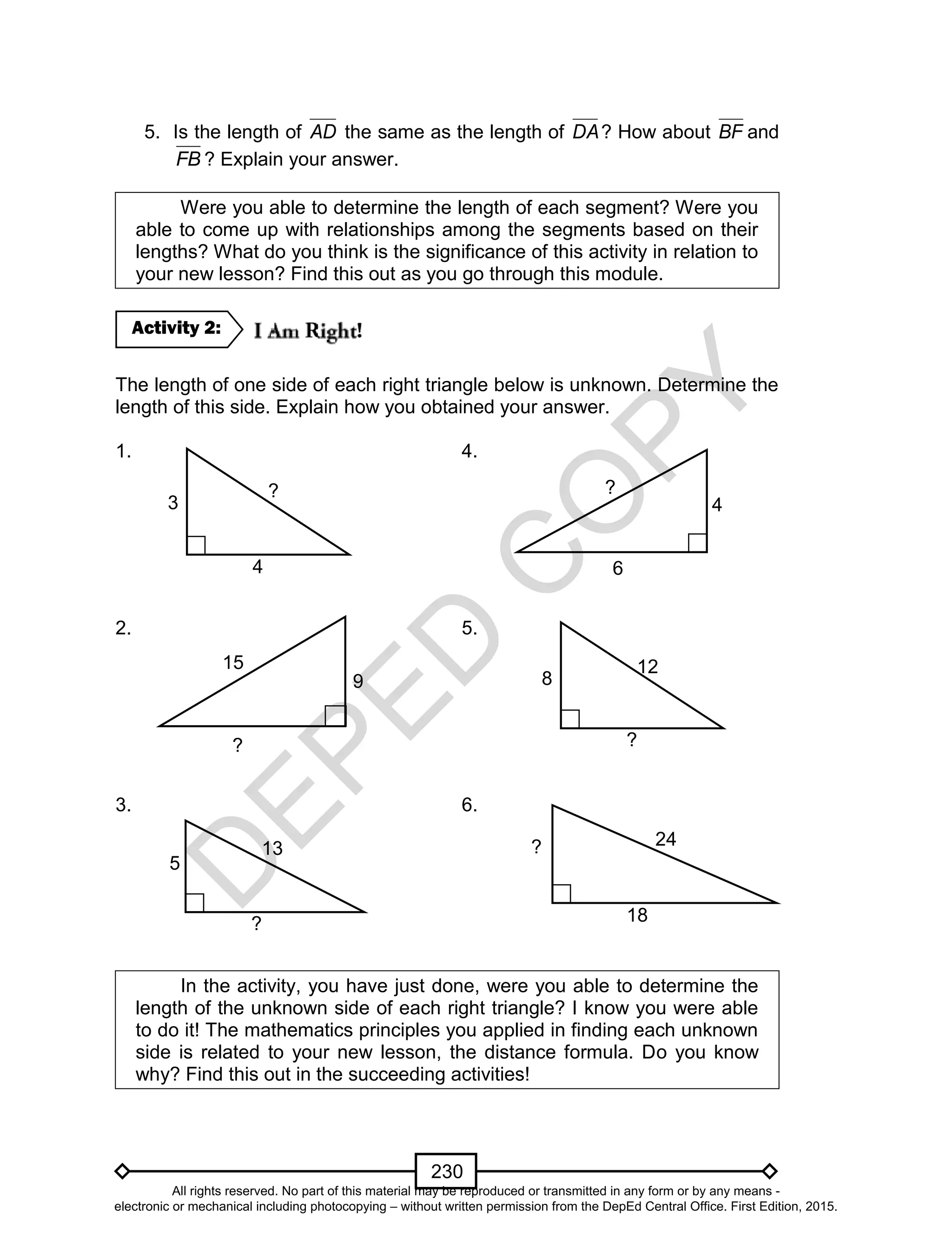 D
EPED
C
O
PY
230
5. Is the length of AD the same as the length of DA? How about BF and
FB ? Explain your answer.
Were you able to determine the length of each segment? Were you
able to come up with relationships among the segments based on their
lengths? What do you think is the significance of this activity in relation to
your new lesson? Find this out as you go through this module.
The length of one side of each right triangle below is unknown. Determine the
length of this side. Explain how you obtained your answer.
1. 4.
2. 5.
3. 6.
In the activity, you have just done, were you able to determine the
length of the unknown side of each right triangle? I know you were able
to do it! The mathematics principles you applied in finding each unknown
side is related to your new lesson, the distance formula. Do you know
why? Find this out in the succeeding activities!
Activity 2:
6
?
4
8
12
?
? 24
18
3
?
4
9
15
?
5
13
?
All rights reserved. No part of this material may be reproduced or transmitted in any form or by any means -
electronic or mechanical including photocopying – without written permission from the DepEd Central Office. First Edition, 2015.
 