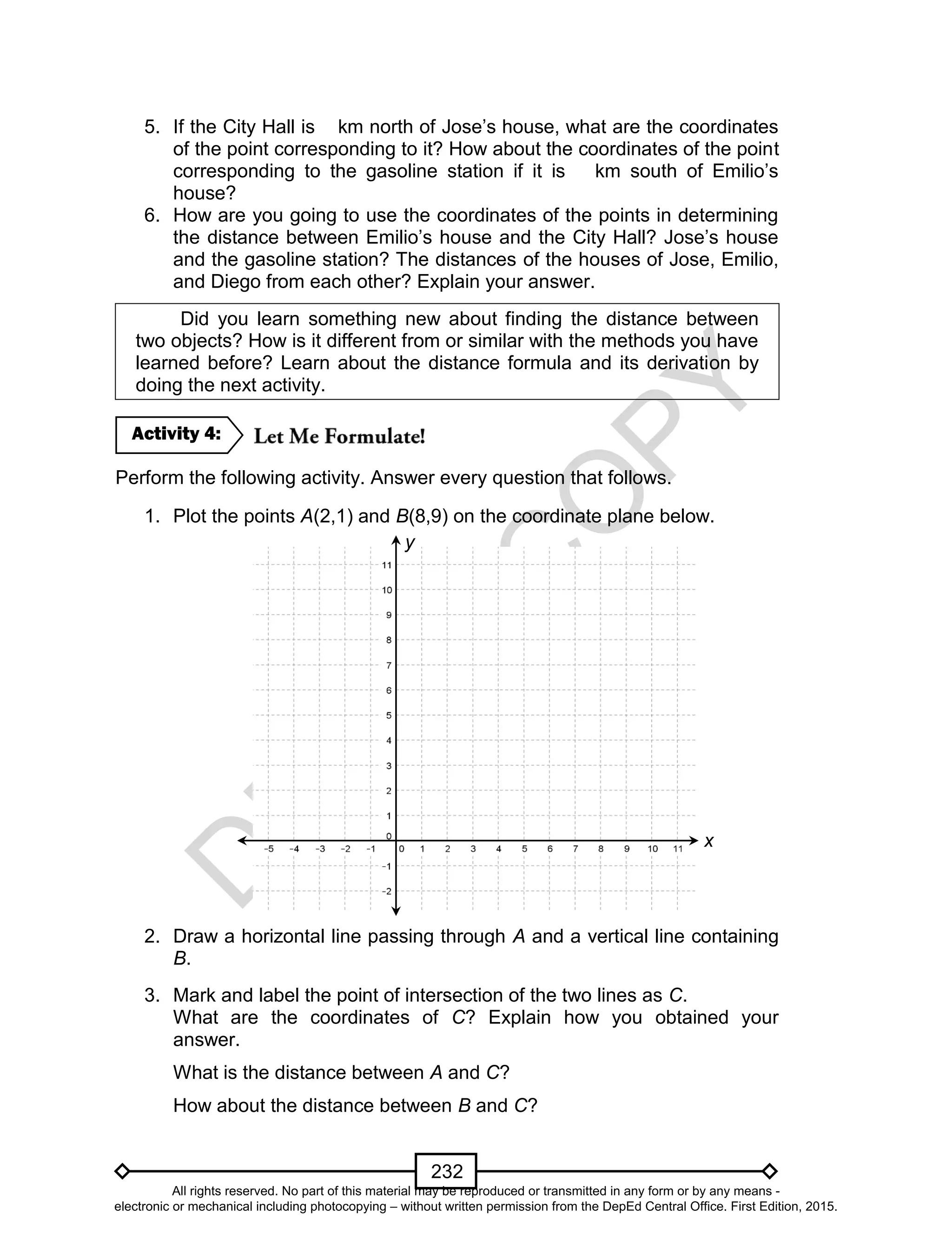 D
EPED
C
O
PY
232
5. If the City Hall is km north of Jose’s house, what are the coordinates
of the point corresponding to it? How about the coordinates of the point
corresponding to the gasoline station if it is km south of Emilio’s
house?
6. How are you going to use the coordinates of the points in determining
the distance between Emilio’s house and the City Hall? Jose’s house
and the gasoline station? The distances of the houses of Jose, Emilio,
and Diego from each other? Explain your answer.
Did you learn something new about finding the distance between
two objects? How is it different from or similar with the methods you have
learned before? Learn about the distance formula and its derivation by
doing the next activity.
Perform the following activity. Answer every question that follows.
1. Plot the points A(2,1) and B(8,9) on the coordinate plane below.
2. Draw a horizontal line passing through A and a vertical line containing
B.
3. Mark and label the point of intersection of the two lines as C.
What are the coordinates of C? Explain how you obtained your
answer.
What is the distance between A and C?
How about the distance between B and C?
Activity 4:
x
y
All rights reserved. No part of this material may be reproduced or transmitted in any form or by any means -
electronic or mechanical including photocopying – without written permission from the DepEd Central Office. First Edition, 2015.
 