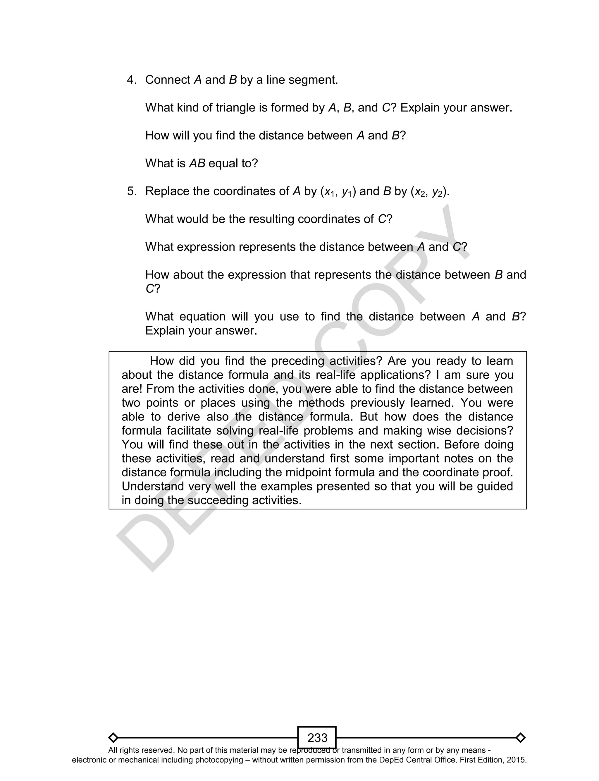 D
EPED
C
O
PY
233
4. Connect A and B by a line segment.
What kind of triangle is formed by A, B, and C? Explain your answer.
How will you find the distance between A and B?
What is AB equal to?
5. Replace the coordinates of A by (x1, y1) and B by (x2, y2).
What would be the resulting coordinates of C?
What expression represents the distance between A and C?
How about the expression that represents the distance between B and
C?
What equation will you use to find the distance between A and B?
Explain your answer.
How did you find the preceding activities? Are you ready to learn
about the distance formula and its real-life applications? I am sure you
are! From the activities done, you were able to find the distance between
two points or places using the methods previously learned. You were
able to derive also the distance formula. But how does the distance
formula facilitate solving real-life problems and making wise decisions?
You will find these out in the activities in the next section. Before doing
these activities, read and understand first some important notes on the
distance formula including the midpoint formula and the coordinate proof.
Understand very well the examples presented so that you will be guided
in doing the succeeding activities.
All rights reserved. No part of this material may be reproduced or transmitted in any form or by any means -
electronic or mechanical including photocopying – without written permission from the DepEd Central Office. First Edition, 2015.
 