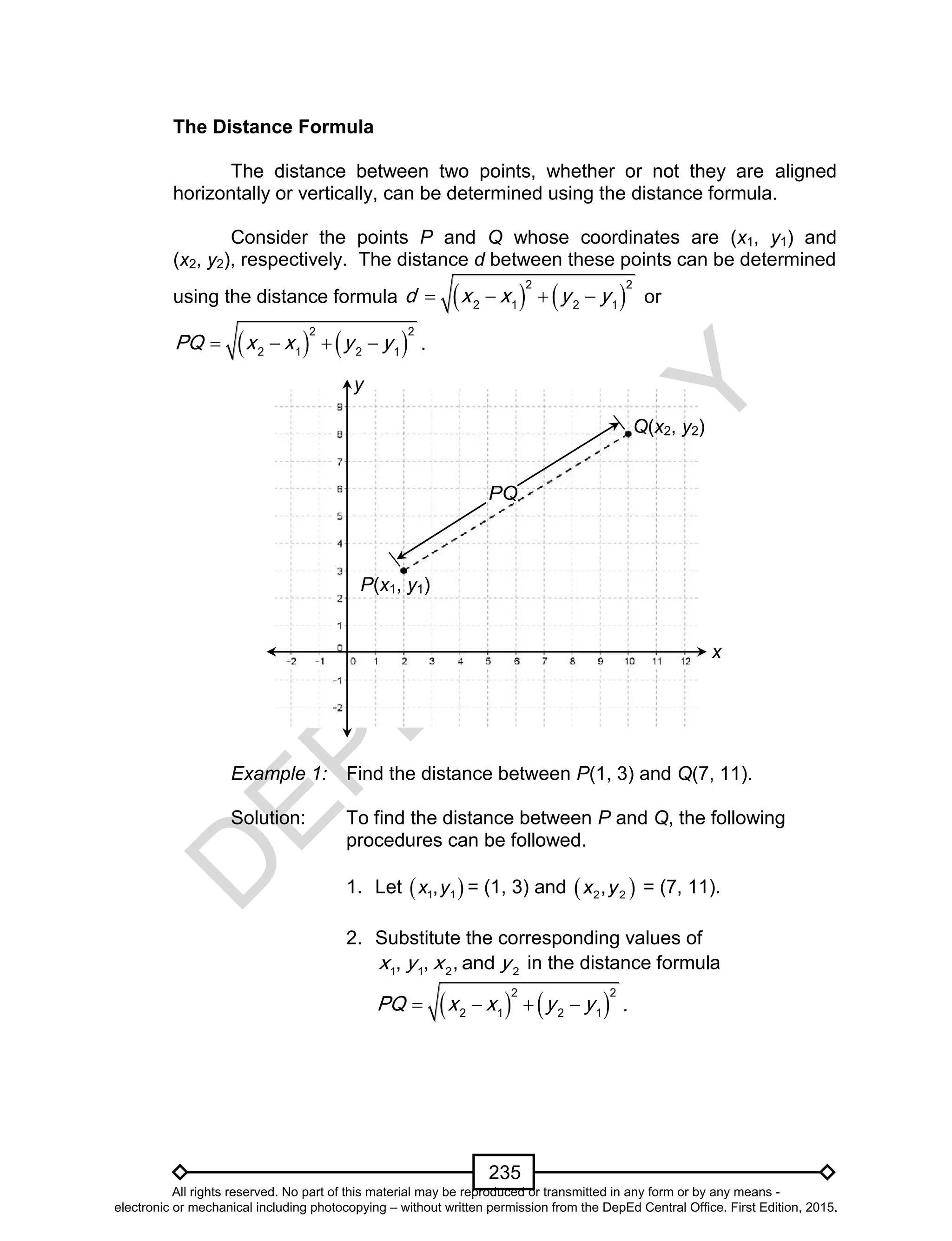 D
EPED
C
O
PY
235
The Distance Formula
The distance between two points, whether or not they are aligned
horizontally or vertically, can be determined using the distance formula.
Consider the points P and Q whose coordinates are (x1, y1) and
(x2, y2), respectively. The distance d between these points can be determined
using the distance formula    
2 2
2 1 2 1
d x x y y    or
   
2 2
2 1 2 1
PQ x x y y    .
Example 1: Find the distance between P(1, 3) and Q(7, 11).
Solution: To find the distance between P and Q, the following
procedures can be followed.
1. Let  1 1,x y = (1, 3) and  2 2,x y = (7, 11).
2. Substitute the corresponding values of
1 1 2 2
, , , andx y x y in the distance formula
   
2 2
2 1 2 1
PQ x x y y    .
y
x
P(x1, y1)
Q(x2, y2)
PQ
All rights reserved. No part of this material may be reproduced or transmitted in any form or by any means -
electronic or mechanical including photocopying – without written permission from the DepEd Central Office. First Edition, 2015.
 