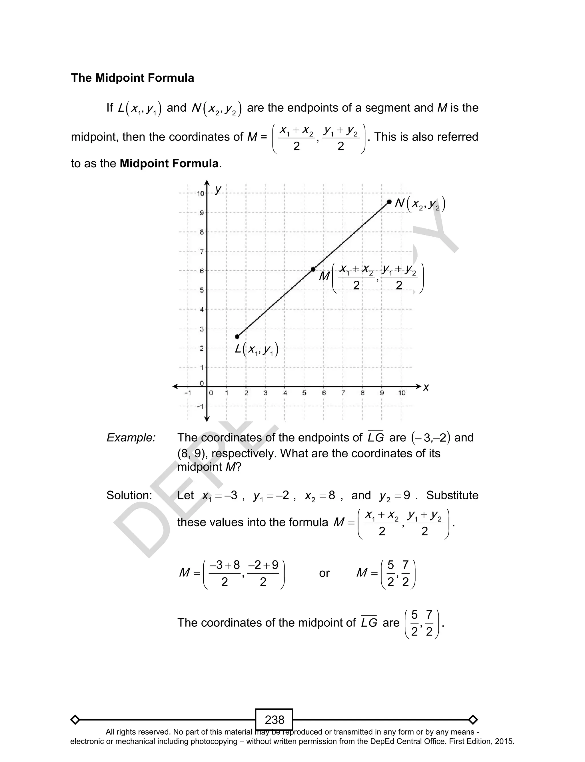 D
EPED
C
O
PY
238
The Midpoint Formula
If  1 1
,L x y and  2 2
,N x y are the endpoints of a segment and M is the
midpoint, then the coordinates of M = 1 2 1 2
,
2 2
x x y y  
 
 
. This is also referred
to as the Midpoint Formula.
Example: The coordinates of the endpoints of LG are  23  , and
(8, 9), respectively. What are the coordinates of its
midpoint M?
Solution: Let 31 x , 21 y , 82 x , and 92 y . Substitute
these values into the formula 1 2 1 2
,
2 2
x x y y
M
  
  
 
.
3 8 2 9
,
2 2
M
    
  
 
or
5 7
,
2 2
M
 
  
 
The coordinates of the midpoint of LG are
5 7
,
2 2
 
 
 
.
x
y
 1 1
,L x y
 2 2
,N x y
1 2 1 2
,
2 2
x x y y
M
  
 
 
All rights reserved. No part of this material may be reproduced or transmitted in any form or by any means -
electronic or mechanical including photocopying – without written permission from the DepEd Central Office. First Edition, 2015.
 