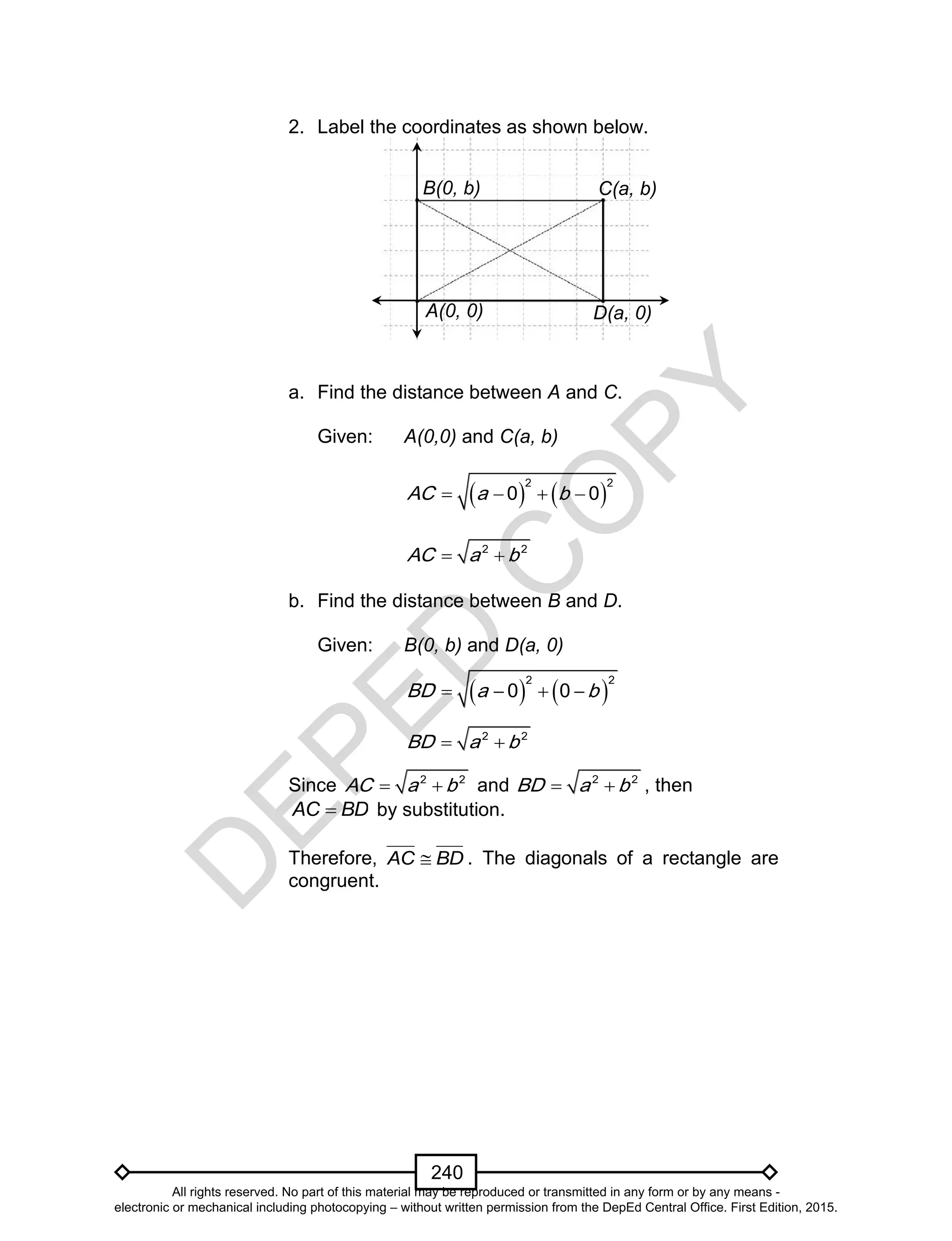 D
EPED
C
O
PY
240
2. Label the coordinates as shown below.
a. Find the distance between A and C.
Given: A(0,0) and C(a, b)
   
2 2
0 0AC a b   
2 2
AC a b 
b. Find the distance between B and D.
Given: B(0, b) and D(a, 0)
Since 2 2
AC a b  and 2 2
BD a b  , then
BDAC  by substitution.
Therefore, BDAC  . The diagonals of a rectangle are
congruent.
D(a, 0)
C(a, b)B(0, b)
A(0, 0)
      
2 2
0 0BD a b
 2 2
BD a b
All rights reserved. No part of this material may be reproduced or transmitted in any form or by any means -
electronic or mechanical including photocopying – without written permission from the DepEd Central Office. First Edition, 2015.
 