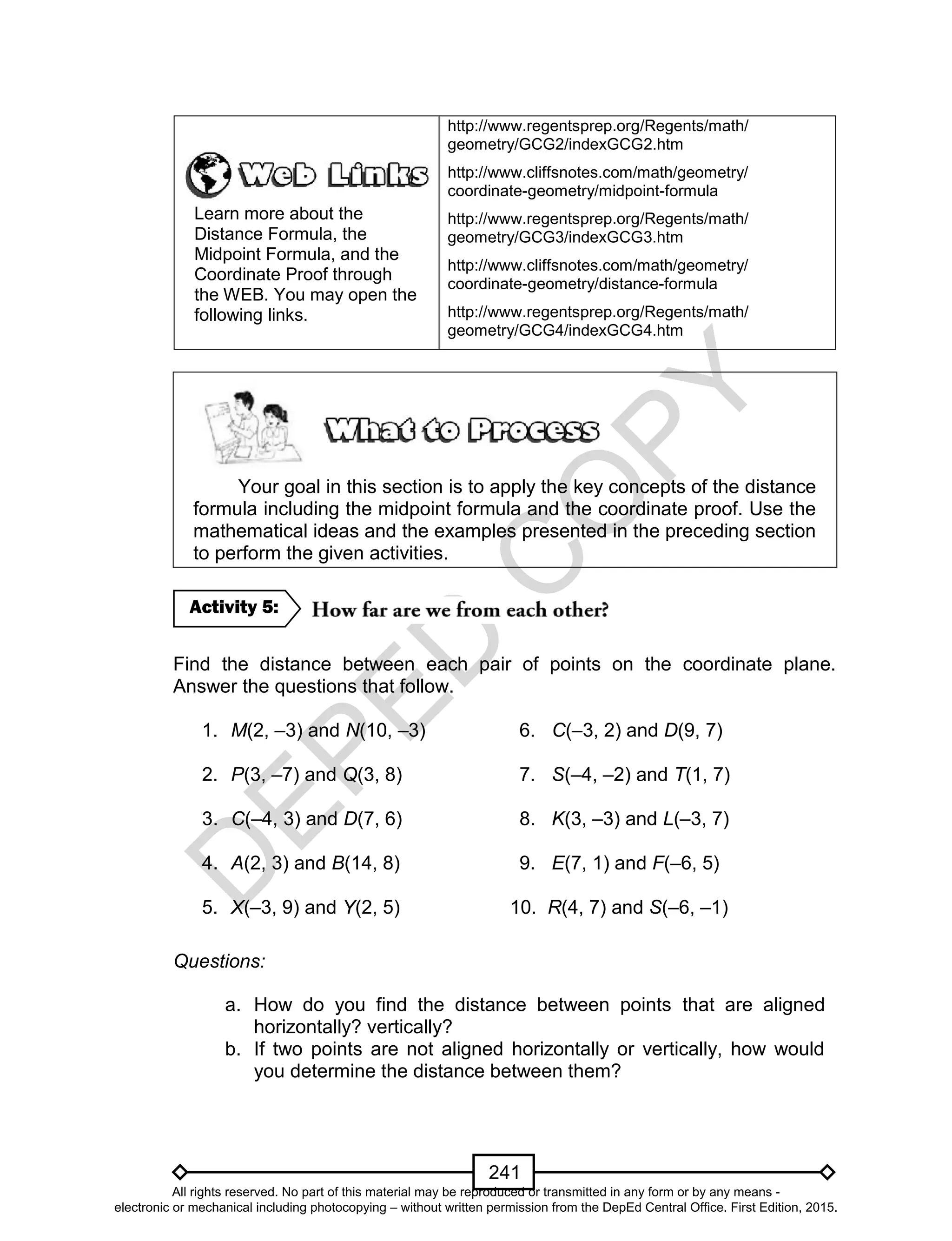 D
EPED
C
O
PY
241
Learn more about the
Distance Formula, the
Midpoint Formula, and the
Coordinate Proof through
the WEB. You may open the
following links.
http://www.regentsprep.org/Regents/math/
geometry/GCG2/indexGCG2.htm
http://www.cliffsnotes.com/math/geometry/
coordinate-geometry/midpoint-formula
http://www.regentsprep.org/Regents/math/
geometry/GCG3/indexGCG3.htm
http://www.cliffsnotes.com/math/geometry/
coordinate-geometry/distance-formula
http://www.regentsprep.org/Regents/math/
geometry/GCG4/indexGCG4.htm
Your goal in this section is to apply the key concepts of the distance
formula including the midpoint formula and the coordinate proof. Use the
mathematical ideas and the examples presented in the preceding section
to perform the given activities.
Find the distance between each pair of points on the coordinate plane.
Answer the questions that follow.
1. M(2, –3) and N(10, –3) 6. C(–3, 2) and D(9, 7)
2. P(3, –7) and Q(3, 8) 7. S(–4, –2) and T(1, 7)
3. C(–4, 3) and D(7, 6) 8. K(3, –3) and L(–3, 7)
4. A(2, 3) and B(14, 8) 9. E(7, 1) and F(–6, 5)
5. X(–3, 9) and Y(2, 5) 10. R(4, 7) and S(–6, –1)
Questions:
a. How do you find the distance between points that are aligned
horizontally? vertically?
b. If two points are not aligned horizontally or vertically, how would
you determine the distance between them?
Activity 5:
All rights reserved. No part of this material may be reproduced or transmitted in any form or by any means -
electronic or mechanical including photocopying – without written permission from the DepEd Central Office. First Edition, 2015.
 