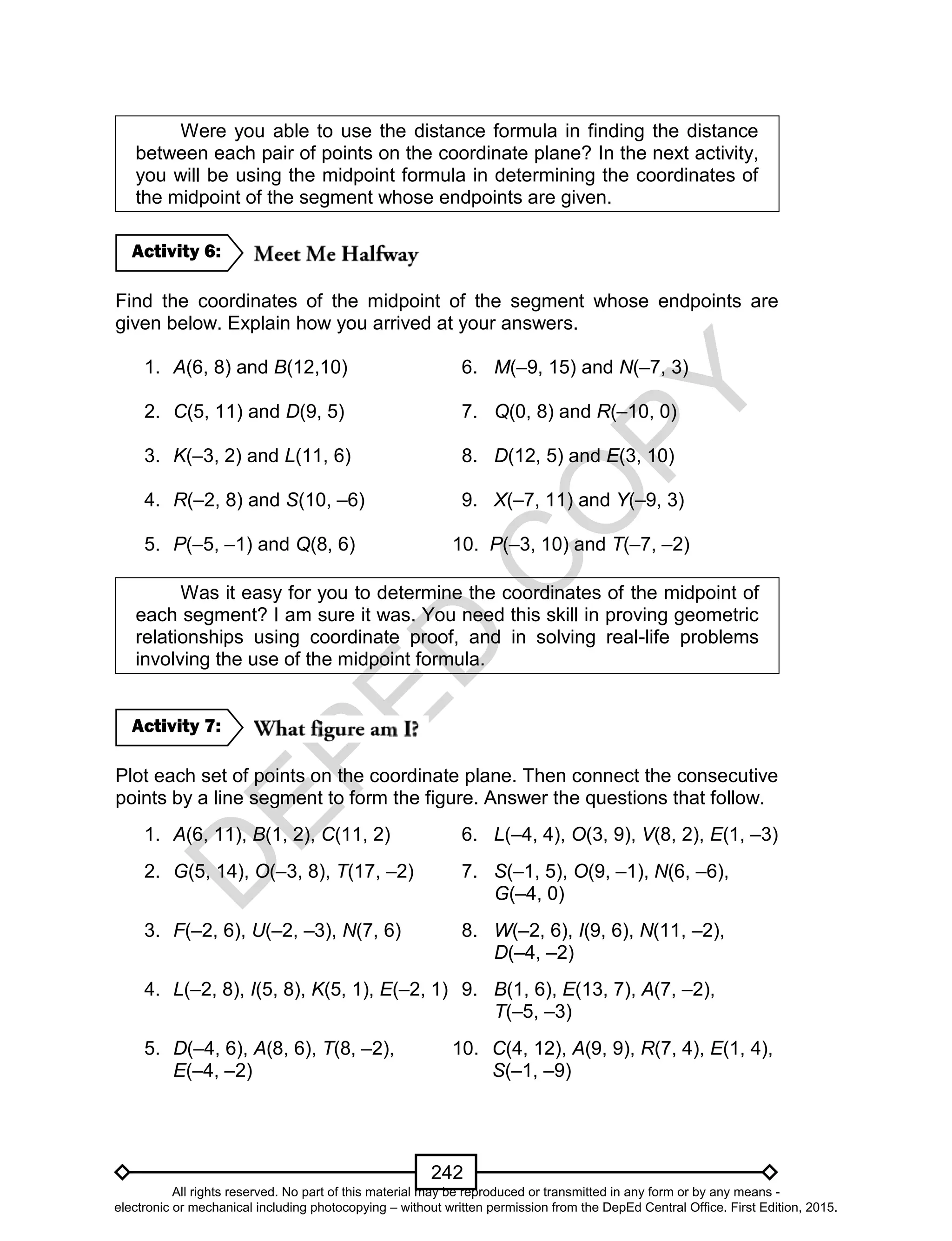 D
EPED
C
O
PY
242
Were you able to use the distance formula in finding the distance
between each pair of points on the coordinate plane? In the next activity,
you will be using the midpoint formula in determining the coordinates of
the midpoint of the segment whose endpoints are given.
Find the coordinates of the midpoint of the segment whose endpoints are
given below. Explain how you arrived at your answers.
1. A(6, 8) and B(12,10) 6. M(–9, 15) and N(–7, 3)
2. C(5, 11) and D(9, 5) 7. Q(0, 8) and R(–10, 0)
3. K(–3, 2) and L(11, 6) 8. D(12, 5) and E(3, 10)
4. R(–2, 8) and S(10, –6) 9. X(–7, 11) and Y(–9, 3)
5. P(–5, –1) and Q(8, 6) 10. P(–3, 10) and T(–7, –2)
Was it easy for you to determine the coordinates of the midpoint of
each segment? I am sure it was. You need this skill in proving geometric
relationships using coordinate proof, and in solving real-life problems
involving the use of the midpoint formula.
Plot each set of points on the coordinate plane. Then connect the consecutive
points by a line segment to form the figure. Answer the questions that follow.
1. A(6, 11), B(1, 2), C(11, 2) 6. L(–4, 4), O(3, 9), V(8, 2), E(1, –3)
2. G(5, 14), O(–3, 8), T(17, –2) 7. S(–1, 5), O(9, –1), N(6, –6),
G(–4, 0)
3. F(–2, 6), U(–2, –3), N(7, 6) 8. W(–2, 6), I(9, 6), N(11, –2),
D(–4, –2)
4. L(–2, 8), I(5, 8), K(5, 1), E(–2, 1) 9. B(1, 6), E(13, 7), A(7, –2),
T(–5, –3)
5. D(–4, 6), A(8, 6), T(8, –2), 10. C(4, 12), A(9, 9), R(7, 4), E(1, 4),
E(–4, –2) S(–1, –9)
Activity 7:
Activity 6:
All rights reserved. No part of this material may be reproduced or transmitted in any form or by any means -
electronic or mechanical including photocopying – without written permission from the DepEd Central Office. First Edition, 2015.
 