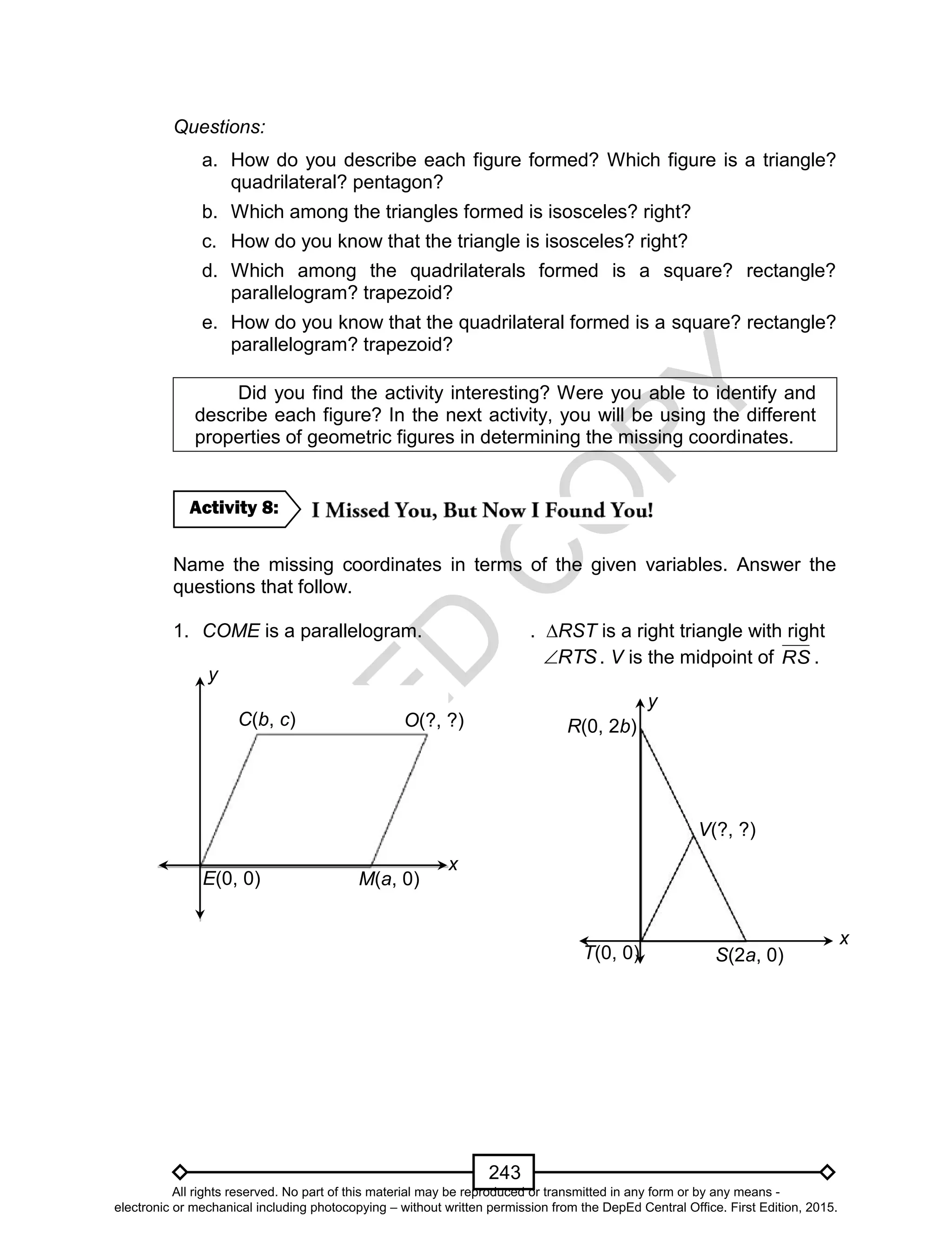 D
EPED
C
O
PY
243
Questions:
a. How do you describe each figure formed? Which figure is a triangle?
quadrilateral? pentagon?
b. Which among the triangles formed is isosceles? right?
c. How do you know that the triangle is isosceles? right?
d. Which among the quadrilaterals formed is a square? rectangle?
parallelogram? trapezoid?
e. How do you know that the quadrilateral formed is a square? rectangle?
parallelogram? trapezoid?
Did you find the activity interesting? Were you able to identify and
describe each figure? In the next activity, you will be using the different
properties of geometric figures in determining the missing coordinates.
Name the missing coordinates in terms of the given variables. Answer the
questions that follow.
1. COME is a parallelogram. . ∆RST is a right triangle with right
RTS . V is the midpoint of RS .
Activity 8:
y
x
E(0, 0)
C(b, c)
M(a, 0)
O(?, ?)
y
x
T(0, 0)
R(0, 2b)
S(2a, 0)
V(?, ?)
All rights reserved. No part of this material may be reproduced or transmitted in any form or by any means -
electronic or mechanical including photocopying – without written permission from the DepEd Central Office. First Edition, 2015.
 