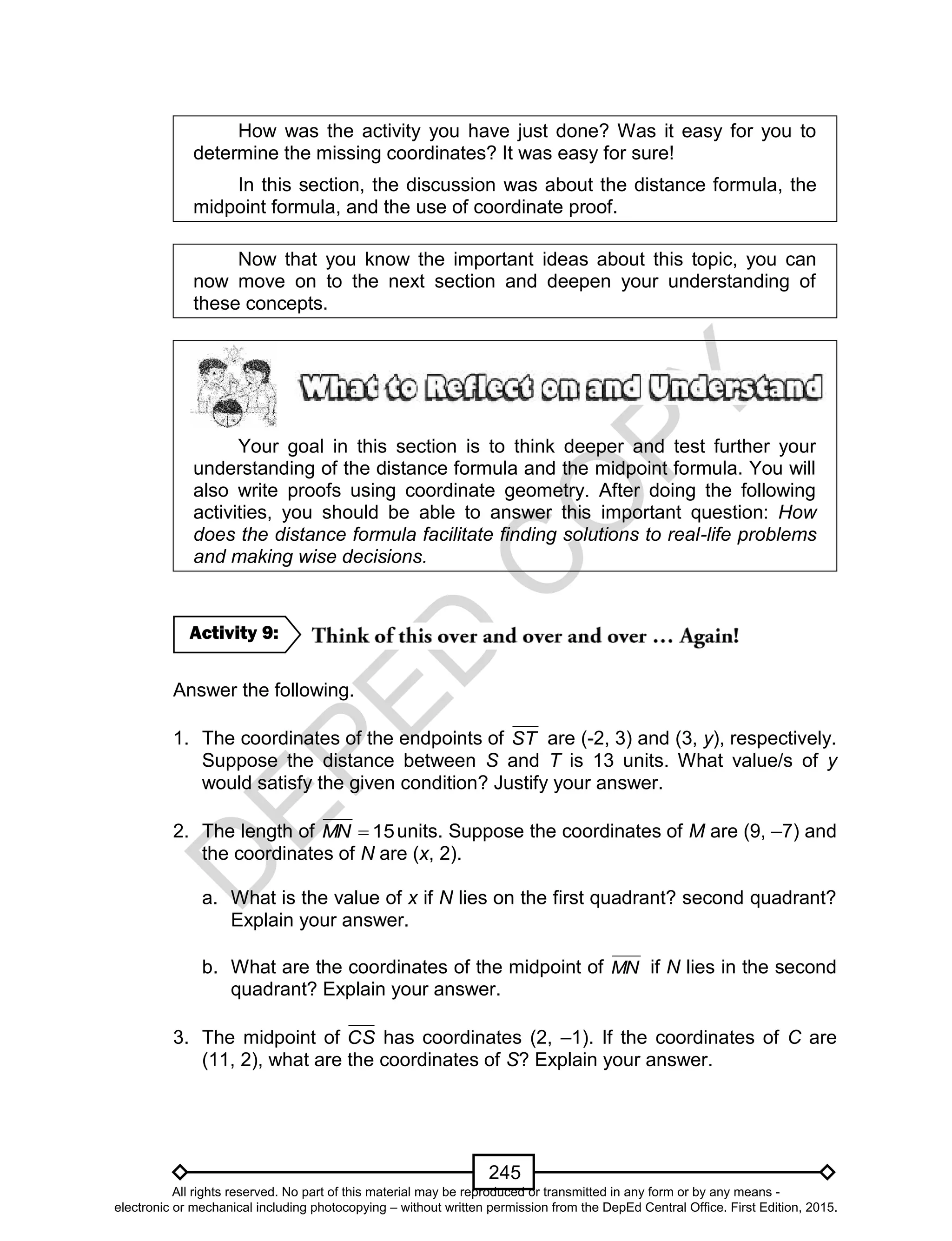 D
EPED
C
O
PY
245
How was the activity you have just done? Was it easy for you to
determine the missing coordinates? It was easy for sure!
In this section, the discussion was about the distance formula, the
midpoint formula, and the use of coordinate proof.
Now that you know the important ideas about this topic, you can
now move on to the next section and deepen your understanding of
these concepts.
Your goal in this section is to think deeper and test further your
understanding of the distance formula and the midpoint formula. You will
also write proofs using coordinate geometry. After doing the following
activities, you should be able to answer this important question: How
does the distance formula facilitate finding solutions to real-life problems
and making wise decisions.
Answer the following.
1. The coordinates of the endpoints of ST are (-2, 3) and (3, y), respectively.
Suppose the distance between S and T is 13 units. What value/s of y
would satisfy the given condition? Justify your answer.
2. The length of 15MN units. Suppose the coordinates of M are (9, –7) and
the coordinates of N are (x, 2).
a. What is the value of x if N lies on the first quadrant? second quadrant?
Explain your answer.
b. What are the coordinates of the midpoint of MN if N lies in the second
quadrant? Explain your answer.
3. The midpoint of CS has coordinates (2, –1). If the coordinates of C are
(11, 2), what are the coordinates of S? Explain your answer.
Activity 9:
All rights reserved. No part of this material may be reproduced or transmitted in any form or by any means -
electronic or mechanical including photocopying – without written permission from the DepEd Central Office. First Edition, 2015.
 
