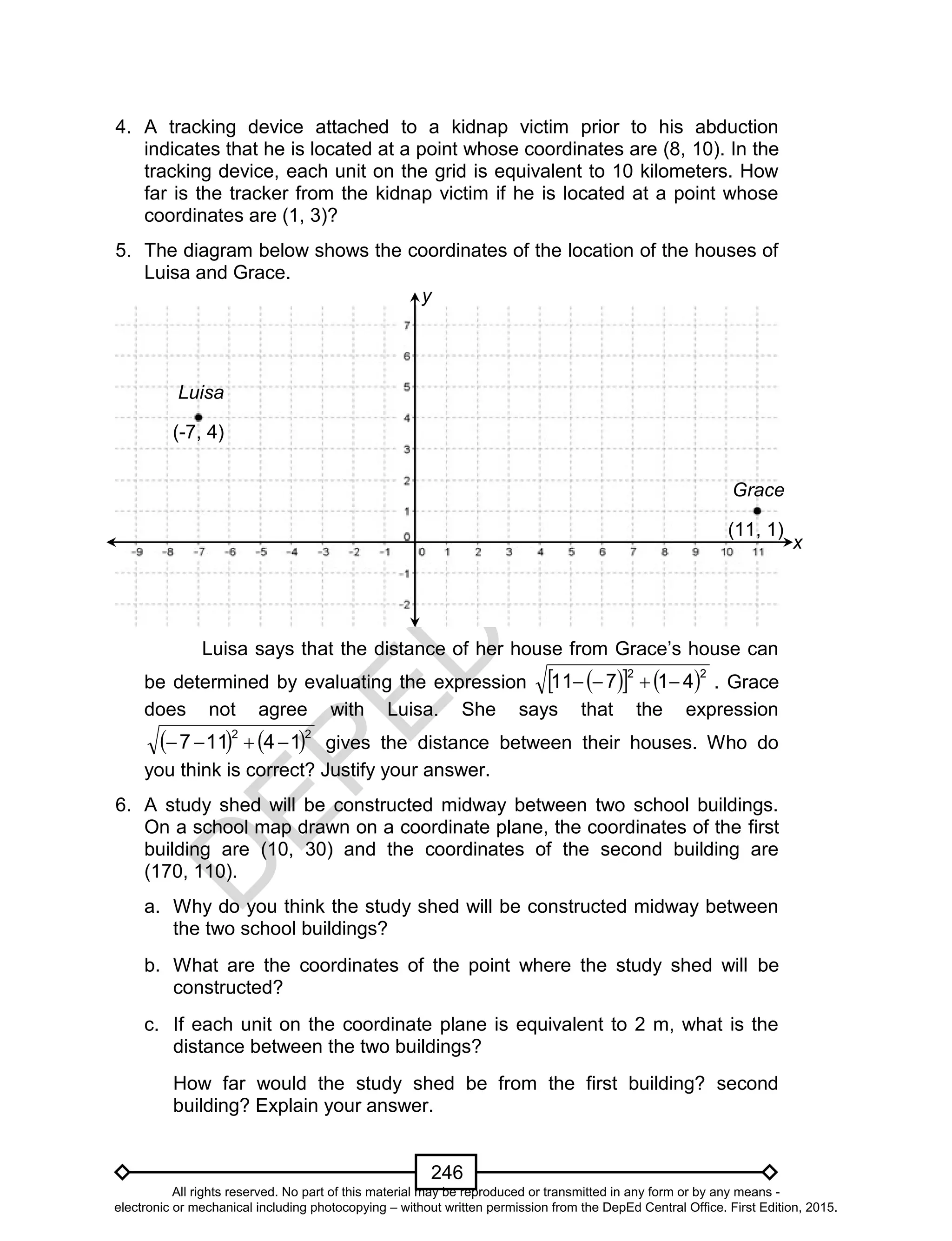 D
EPED
C
O
PY
246
4. A tracking device attached to a kidnap victim prior to his abduction
indicates that he is located at a point whose coordinates are (8, 10). In the
tracking device, each unit on the grid is equivalent to 10 kilometers. How
far is the tracker from the kidnap victim if he is located at a point whose
coordinates are (1, 3)?
5. The diagram below shows the coordinates of the location of the houses of
Luisa and Grace.
Luisa says that the distance of her house from Grace’s house can
be determined by evaluating the expression     22
41711  . Grace
does not agree with Luisa. She says that the expression
   22
14117  gives the distance between their houses. Who do
you think is correct? Justify your answer.
6. A study shed will be constructed midway between two school buildings.
On a school map drawn on a coordinate plane, the coordinates of the first
building are (10, 30) and the coordinates of the second building are
(170, 110).
a. Why do you think the study shed will be constructed midway between
the two school buildings?
b. What are the coordinates of the point where the study shed will be
constructed?
c. If each unit on the coordinate plane is equivalent to 2 m, what is the
distance between the two buildings?
How far would the study shed be from the first building? second
building? Explain your answer.
Luisa
Grace
(-7, 4)
(11, 1)
y
x
All rights reserved. No part of this material may be reproduced or transmitted in any form or by any means -
electronic or mechanical including photocopying – without written permission from the DepEd Central Office. First Edition, 2015.
 