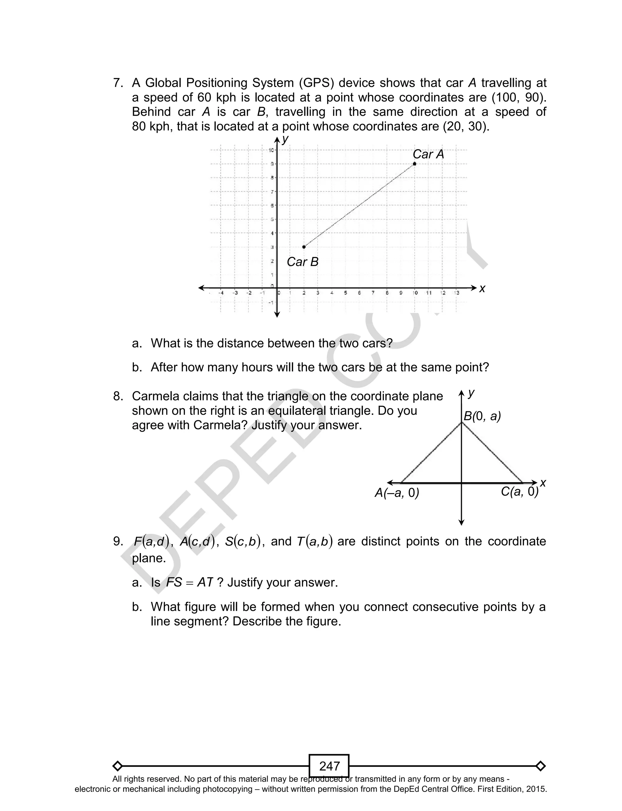 D
EPED
C
O
PY
247
x
y
C(a, 0)A(–a, 0)
B(0, a)
7. A Global Positioning System (GPS) device shows that car A travelling at
a speed of 60 kph is located at a point whose coordinates are (100, 90).
Behind car A is car B, travelling in the same direction at a speed of
80 kph, that is located at a point whose coordinates are (20, 30).
a. What is the distance between the two cars?
b. After how many hours will the two cars be at the same point?
8. Carmela claims that the triangle on the coordinate plane
shown on the right is an equilateral triangle. Do you
agree with Carmela? Justify your answer.
9.  d,aF ,  d,cA ,  b,cS , and  b,aT are distinct points on the coordinate
plane.
a. Is ATFS  ? Justify your answer.
b. What figure will be formed when you connect consecutive points by a
line segment? Describe the figure.
y
x
Car B
Car A
All rights reserved. No part of this material may be reproduced or transmitted in any form or by any means -
electronic or mechanical including photocopying – without written permission from the DepEd Central Office. First Edition, 2015.
 