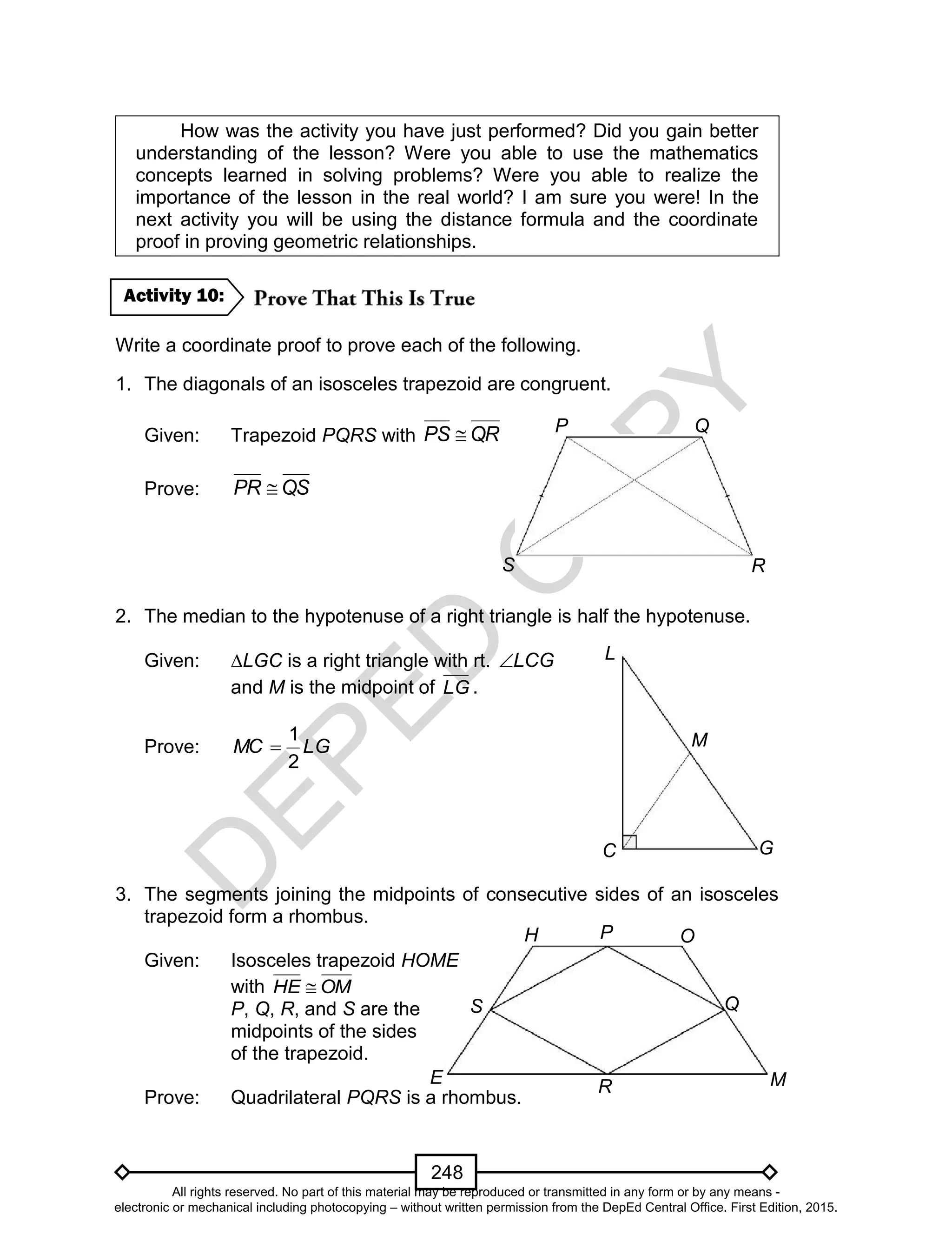 D
EPED
C
O
PY
248
E M
P
R
H
Q
O
S
How was the activity you have just performed? Did you gain better
understanding of the lesson? Were you able to use the mathematics
concepts learned in solving problems? Were you able to realize the
importance of the lesson in the real world? I am sure you were! In the
next activity you will be using the distance formula and the coordinate
proof in proving geometric relationships.
Write a coordinate proof to prove each of the following.
1. The diagonals of an isosceles trapezoid are congruent.
Given: Trapezoid PQRS with QRPS 
Prove: QSPR 
2. The median to the hypotenuse of a right triangle is half the hypotenuse.
Given: ∆LGC is a right triangle with rt. LCG
and M is the midpoint of LG .
Prove: LGMC
2
1

3. The segments joining the midpoints of consecutive sides of an isosceles
trapezoid form a rhombus.
Given: Isosceles trapezoid HOME
with OMHE 
P, Q, R, and S are the
midpoints of the sides
of the trapezoid.
Prove: Quadrilateral PQRS is a rhombus.
Activity 10:
S
P
R
Q
C
L
G
M
All rights reserved. No part of this material may be reproduced or transmitted in any form or by any means -
electronic or mechanical including photocopying – without written permission from the DepEd Central Office. First Edition, 2015.
 