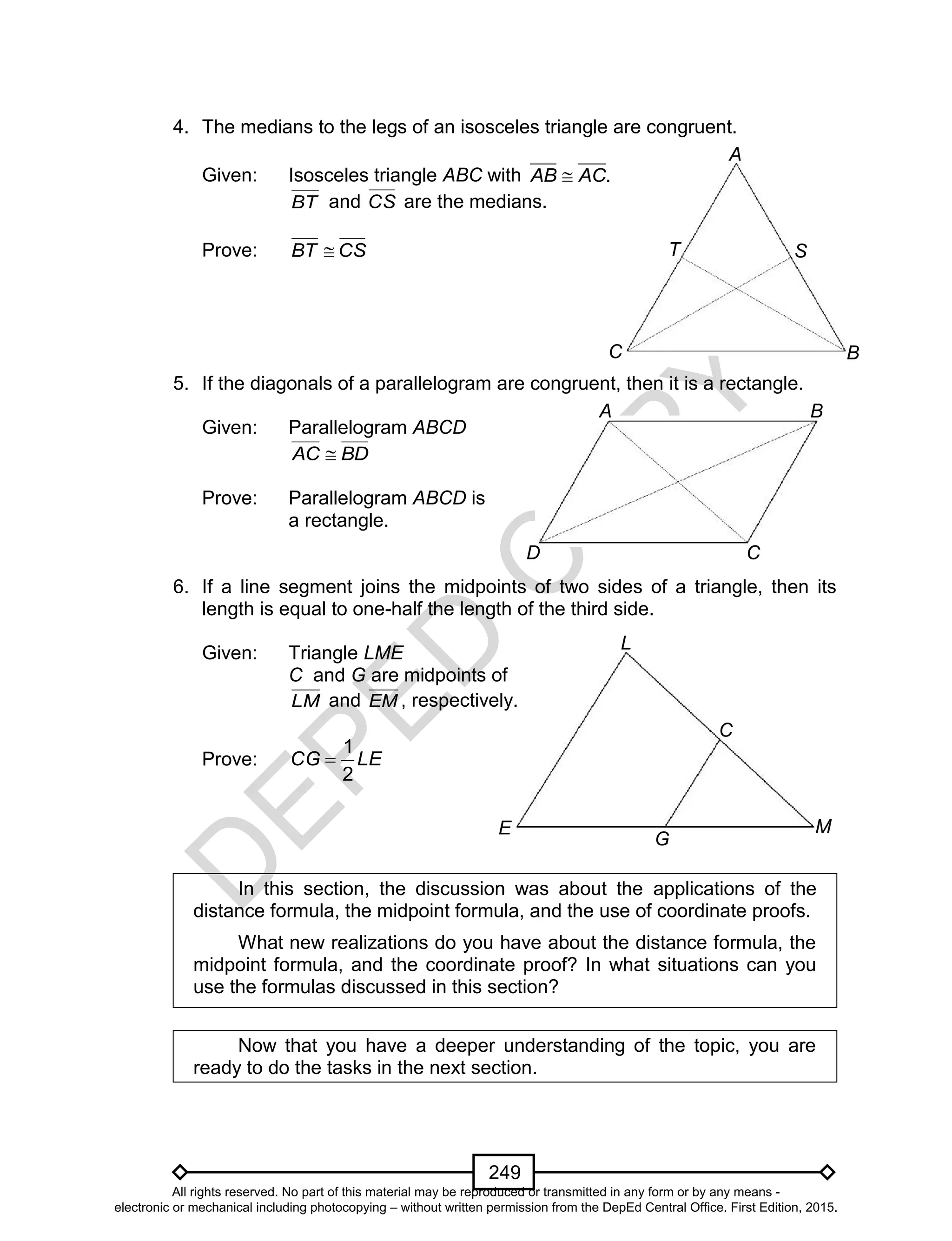 D
EPED
C
O
PY
249
C
A
T
B
S
D
A B
C
C
L
ME
G
4. The medians to the legs of an isosceles triangle are congruent.
Given: Isosceles triangle ABC with .AB AC
BT and CS are the medians.
Prove: CSBT 
5. If the diagonals of a parallelogram are congruent, then it is a rectangle.
Given: Parallelogram ABCD
BDAC 
Prove: Parallelogram ABCD is
a rectangle.
6. If a line segment joins the midpoints of two sides of a triangle, then its
length is equal to one-half the length of the third side.
Given: Triangle LME
C and G are midpoints of
LM and EM , respectively.
Prove: LECG
2
1

In this section, the discussion was about the applications of the
distance formula, the midpoint formula, and the use of coordinate proofs.
What new realizations do you have about the distance formula, the
midpoint formula, and the coordinate proof? In what situations can you
use the formulas discussed in this section?
Now that you have a deeper understanding of the topic, you are
ready to do the tasks in the next section.
All rights reserved. No part of this material may be reproduced or transmitted in any form or by any means -
electronic or mechanical including photocopying – without written permission from the DepEd Central Office. First Edition, 2015.
 