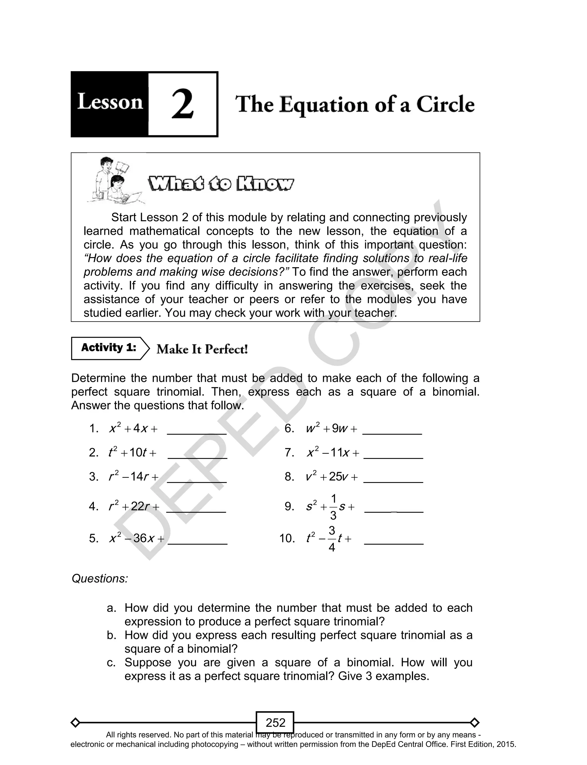 D
EPED
C
O
PY
252
Start Lesson 2 of this module by relating and connecting previously
learned mathematical concepts to the new lesson, the equation of a
circle. As you go through this lesson, think of this important question:
“How does the equation of a circle facilitate finding solutions to real-life
problems and making wise decisions?” To find the answer, perform each
activity. If you find any difficulty in answering the exercises, seek the
assistance of your teacher or peers or refer to the modules you have
studied earlier. You may check your work with your teacher.
Determine the number that must be added to make each of the following a
perfect square trinomial. Then, express each as a square of a binomial.
Answer the questions that follow.
1.  2
4x x _________ 6.  2
9w w _________
2.  2
10t t _________ 7.  2
11x x _________
3.  2
14r r _________ 8.  2
25v v _________
4.  2
22r r _________ 9.  2 1
3
s s _________
5.  2
36x x _________ 10.  2 3
4
t t _________
Questions:
a. How did you determine the number that must be added to each
expression to produce a perfect square trinomial?
b. How did you express each resulting perfect square trinomial as a
square of a binomial?
c. Suppose you are given a square of a binomial. How will you
express it as a perfect square trinomial? Give 3 examples.
Activity 1:
All rights reserved. No part of this material may be reproduced or transmitted in any form or by any means -
electronic or mechanical including photocopying – without written permission from the DepEd Central Office. First Edition, 2015.
 