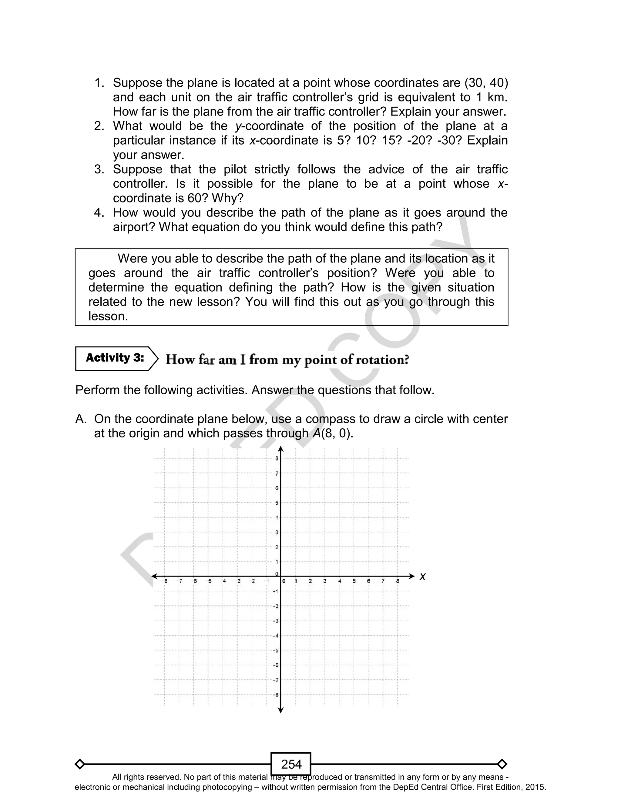 D
EPED
C
O
PY
254
1. Suppose the plane is located at a point whose coordinates are (30, 40)
and each unit on the air traffic controller’s grid is equivalent to 1 km.
How far is the plane from the air traffic controller? Explain your answer.
2. What would be the y-coordinate of the position of the plane at a
particular instance if its x-coordinate is 5? 10? 15? -20? -30? Explain
your answer.
3. Suppose that the pilot strictly follows the advice of the air traffic
controller. Is it possible for the plane to be at a point whose x-
coordinate is 60? Why?
4. How would you describe the path of the plane as it goes around the
airport? What equation do you think would define this path?
Were you able to describe the path of the plane and its location as it
goes around the air traffic controller’s position? Were you able to
determine the equation defining the path? How is the given situation
related to the new lesson? You will find this out as you go through this
lesson.
Perform the following activities. Answer the questions that follow.
A. On the coordinate plane below, use a compass to draw a circle with center
at the origin and which passes through A(8, 0).
y
x
Activity 3:
All rights reserved. No part of this material may be reproduced or transmitted in any form or by any means -
electronic or mechanical including photocopying – without written permission from the DepEd Central Office. First Edition, 2015.
 