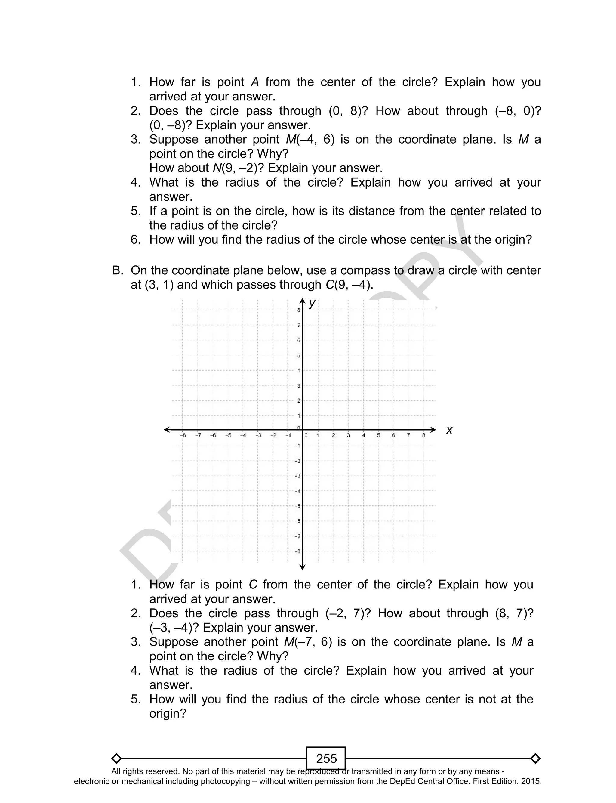 D
EPED
C
O
PY
255
1. How far is point A from the center of the circle? Explain how you
arrived at your answer.
2. Does the circle pass through (0, 8)? How about through (–8, 0)?
(0, –8)? Explain your answer.
3. Suppose another point M(–4, 6) is on the coordinate plane. Is M a
point on the circle? Why?
How about N(9, –2)? Explain your answer.
4. What is the radius of the circle? Explain how you arrived at your
answer.
5. If a point is on the circle, how is its distance from the center related to
the radius of the circle?
6. How will you find the radius of the circle whose center is at the origin?
B. On the coordinate plane below, use a compass to draw a circle with center
at (3, 1) and which passes through C(9, –4).
1. How far is point C from the center of the circle? Explain how you
arrived at your answer.
2. Does the circle pass through (–2, 7)? How about through (8, 7)?
(–3, –4)? Explain your answer.
3. Suppose another point M(–7, 6) is on the coordinate plane. Is M a
point on the circle? Why?
4. What is the radius of the circle? Explain how you arrived at your
answer.
5. How will you find the radius of the circle whose center is not at the
origin?
x
y
All rights reserved. No part of this material may be reproduced or transmitted in any form or by any means -
electronic or mechanical including photocopying – without written permission from the DepEd Central Office. First Edition, 2015.
 