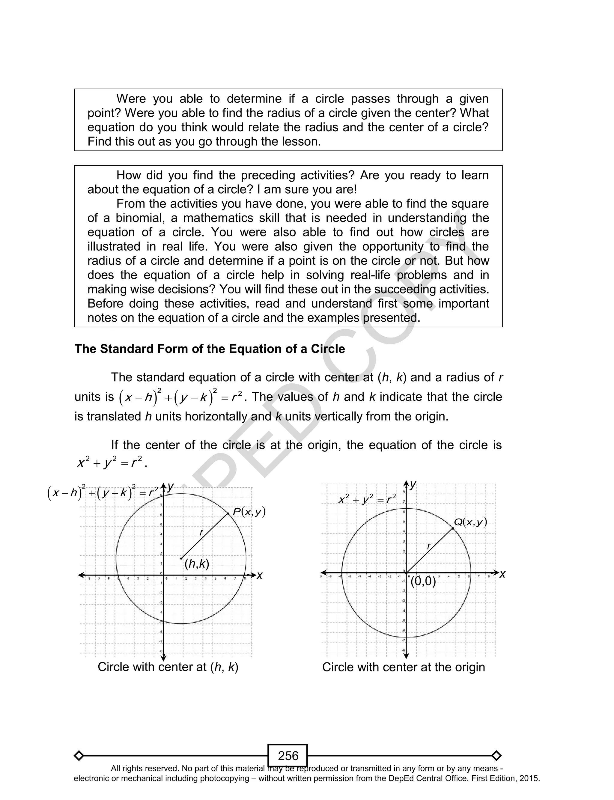 D
EPED
C
O
PY
256
Were you able to determine if a circle passes through a given
point? Were you able to find the radius of a circle given the center? What
equation do you think would relate the radius and the center of a circle?
Find this out as you go through the lesson.
How did you find the preceding activities? Are you ready to learn
about the equation of a circle? I am sure you are!
From the activities you have done, you were able to find the square
of a binomial, a mathematics skill that is needed in understanding the
equation of a circle. You were also able to find out how circles are
illustrated in real life. You were also given the opportunity to find the
radius of a circle and determine if a point is on the circle or not. But how
does the equation of a circle help in solving real-life problems and in
making wise decisions? You will find these out in the succeeding activities.
Before doing these activities, read and understand first some important
notes on the equation of a circle and the examples presented.
The Standard Form of the Equation of a Circle
The standard equation of a circle with center at (h, k) and a radius of r
units is    
2 2 2
x h y k r    . The values of h and k indicate that the circle
is translated h units horizontally and k units vertically from the origin.
If the center of the circle is at the origin, the equation of the circle is
2 2 2
x y r  .
x
(h,k)
(0,0)
Circle with center at (h, k) Circle with center at the origin
   
2 2 2
x h y k r    2 2 2
x y r 
x
 y,xQ
 y,xP
r
r
yy
All rights reserved. No part of this material may be reproduced or transmitted in any form or by any means -
electronic or mechanical including photocopying – without written permission from the DepEd Central Office. First Edition, 2015.
 