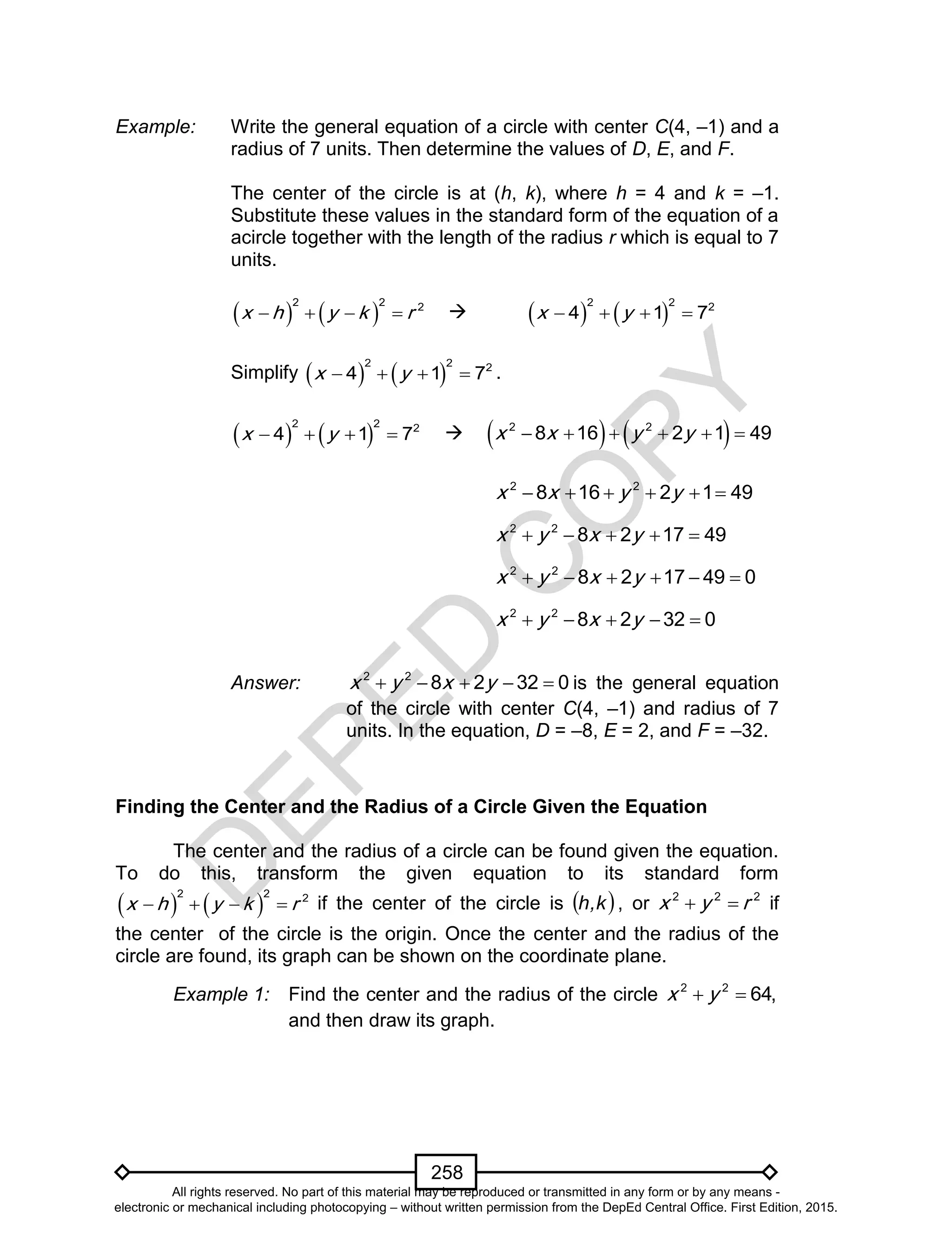 D
EPED
C
O
PY
258
Example: Write the general equation of a circle with center C(4, –1) and a
radius of 7 units. Then determine the values of D, E, and F.
The center of the circle is at (h, k), where h = 4 and k = –1.
Substitute these values in the standard form of the equation of a
acircle together with the length of the radius r which is equal to 7
units.
   
2 2 2
x h y k r        
2 2 2
4 1 7x y   
Simplify    
2 2 2
4 1 7x y    .
   
2 2 2
4 1 7x y        2 2
8 16 2 1 49x x y y     
2 2
8 16 2 1 49x x y y     
2 2
8 2 17 49x y x y    
2 2
8 2 17 49 0x y x y     
2 2
8 2 32 0x y x y    
Answer: 2 2
8 2 32 0x y x y     is the general equation
of the circle with center C(4, –1) and radius of 7
units. In the equation, D = –8, E = 2, and F = –32.
Finding the Center and the Radius of a Circle Given the Equation
The center and the radius of a circle can be found given the equation.
To do this, transform the given equation to its standard form
   
2 2 2
x h y k r    if the center of the circle is  k,h , or 2 2 2
x y r  if
the center of the circle is the origin. Once the center and the radius of the
circle are found, its graph can be shown on the coordinate plane.
Example 1: Find the center and the radius of the circle  2 2
64,x y
and then draw its graph.
All rights reserved. No part of this material may be reproduced or transmitted in any form or by any means -
electronic or mechanical including photocopying – without written permission from the DepEd Central Office. First Edition, 2015.
 