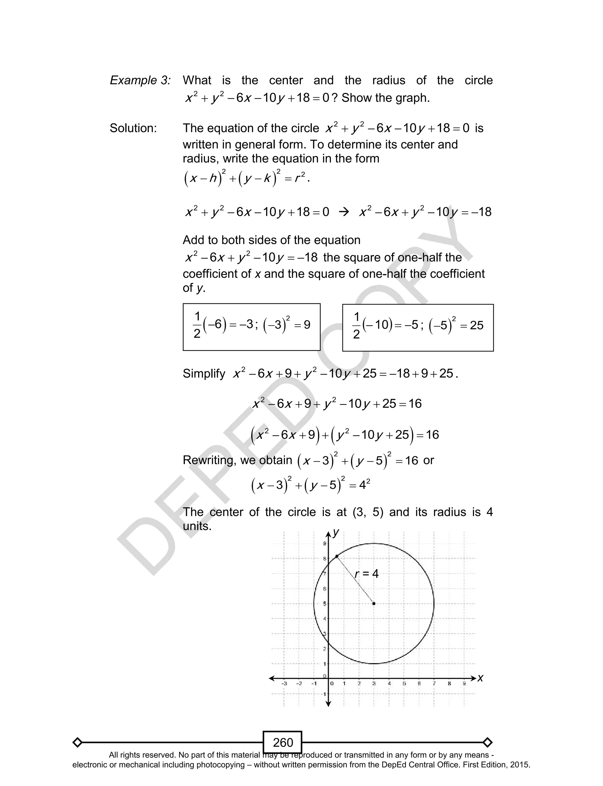 D
EPED
C
O
PY
260
Example 3: What is the center and the radius of the circle
2 2
6 10 18 0x y x y     ? Show the graph.
Solution: The equation of the circle 2 2
6 10 18 0x y x y     is
written in general form. To determine its center and
radius, write the equation in the form
   
2 2 2
x h y k r    .
2 2
6 10 18 0x y x y      2 2
6 10 18x x y y    
Add to both sides of the equation
2 2
6 10 18x x y y     the square of one-half the
coefficient of x and the square of one-half the coefficient
of y.
Simplify 2 2
6 9 10 25 18 9 25x x y y         .
2 2
6 9 10 25 16x x y y     
   2 2
6 9 10 25 16x x y y     
Rewriting, we obtain    
2 2
3 5 16x y    or
   
2 2 2
3 5 4x y   
The center of the circle is at (3, 5) and its radius is 4
units.
 1
6 3
2
   ;  
2
3 9    510
2
1
 ;  
2
5 25 
x
y
r = 4
All rights reserved. No part of this material may be reproduced or transmitted in any form or by any means -
electronic or mechanical including photocopying – without written permission from the DepEd Central Office. First Edition, 2015.
 