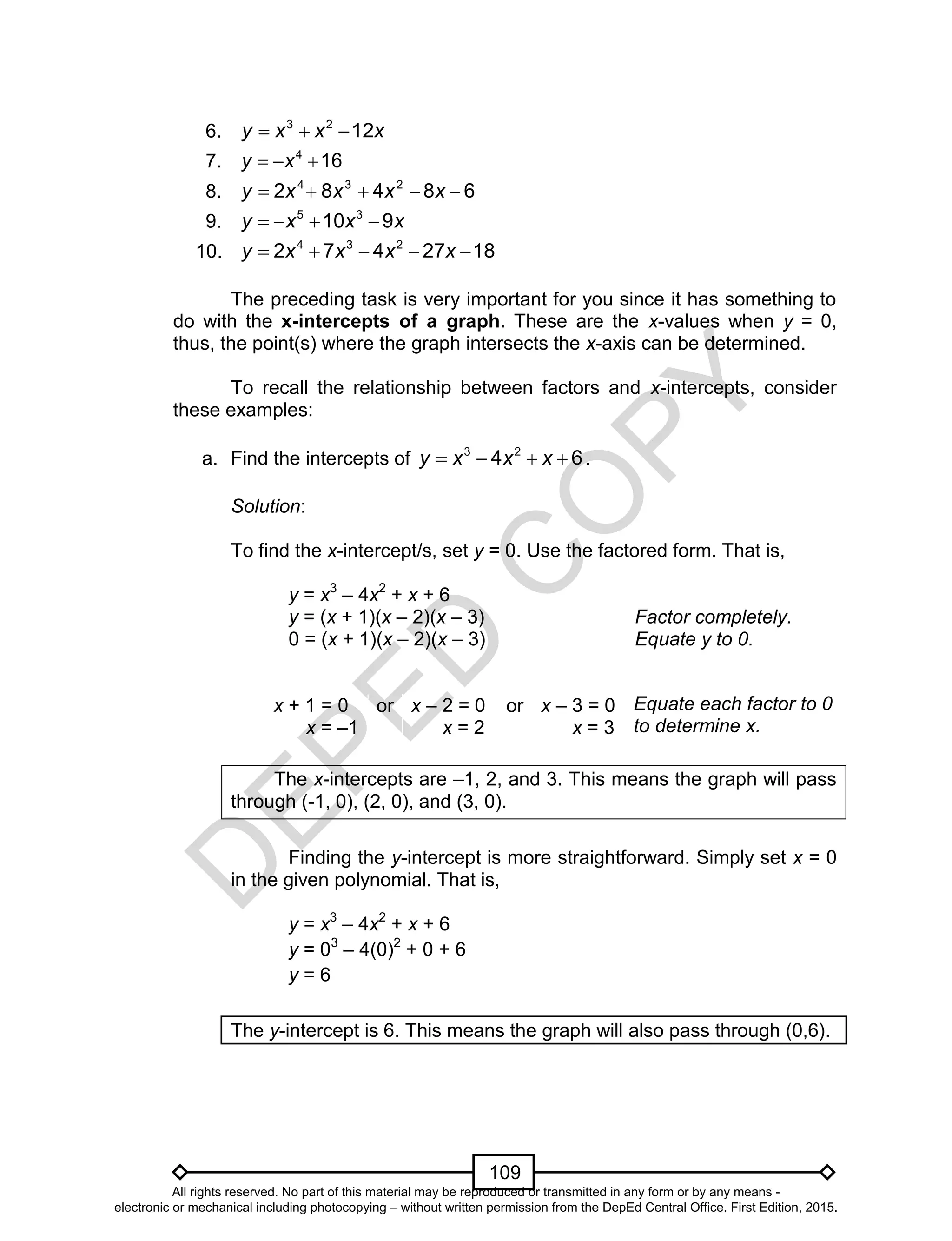 D
EPED
C
O
PY
109
6. xxxy 1223

7. 164
 xy
8. 68482 234
 xxxxy
9. xxxy 910 35

10. 1827472 234
 xxxxy
The preceding task is very important for you since it has something to
do with the x-intercepts of a graph. These are the x-values when y = 0,
thus, the point(s) where the graph intersects the x-axis can be determined.
To recall the relationship between factors and x-intercepts, consider
these examples:
a. Find the intercepts of 64 23
 xxxy .
Solution:
To find the x-intercept/s, set y = 0. Use the factored form. That is,
y = x3
– 4x2
+ x + 6
y = (x + 1)(x – 2)(x – 3) Factor completely.
0 = (x + 1)(x – 2)(x – 3) Equate y to 0.
x + 1 = 0
x = –1
or x – 2 = 0
x = 2
or x – 3 = 0
x = 3
The x-intercepts are –1, 2, and 3. This means the graph will pass
through (-1, 0), (2, 0), and (3, 0).
Finding the y-intercept is more straightforward. Simply set x = 0
in the given polynomial. That is,
y = x3
– 4x2
+ x + 6
y = 03
– 4(0)2
+ 0 + 6
y = 6
The y-intercept is 6. This means the graph will also pass through (0,6).
Equate each factor to 0
to determine x.
All rights reserved. No part of this material may be reproduced or transmitted in any form or by any means -
electronic or mechanical including photocopying – without written permission from the DepEd Central Office. First Edition, 2015.
 