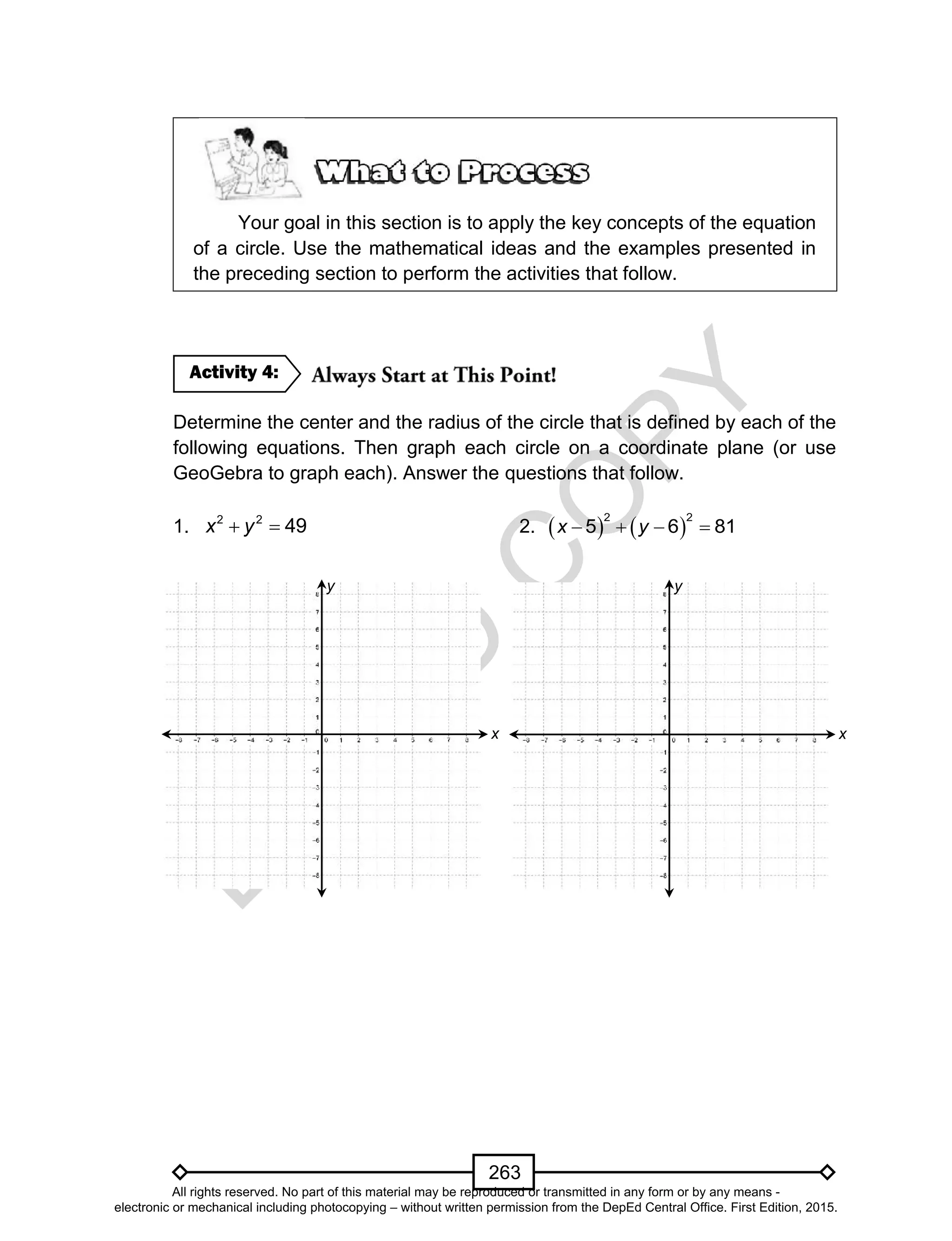 D
EPED
C
O
PY
263
Your goal in this section is to apply the key concepts of the equation
of a circle. Use the mathematical ideas and the examples presented in
the preceding section to perform the activities that follow.
Determine the center and the radius of the circle that is defined by each of the
following equations. Then graph each circle on a coordinate plane (or use
GeoGebra to graph each). Answer the questions that follow.
1.  2 2
49x y 2.       
2 2
5 6 81x y
Activity 4:
x
y
x
y
All rights reserved. No part of this material may be reproduced or transmitted in any form or by any means -
electronic or mechanical including photocopying – without written permission from the DepEd Central Office. First Edition, 2015.
 