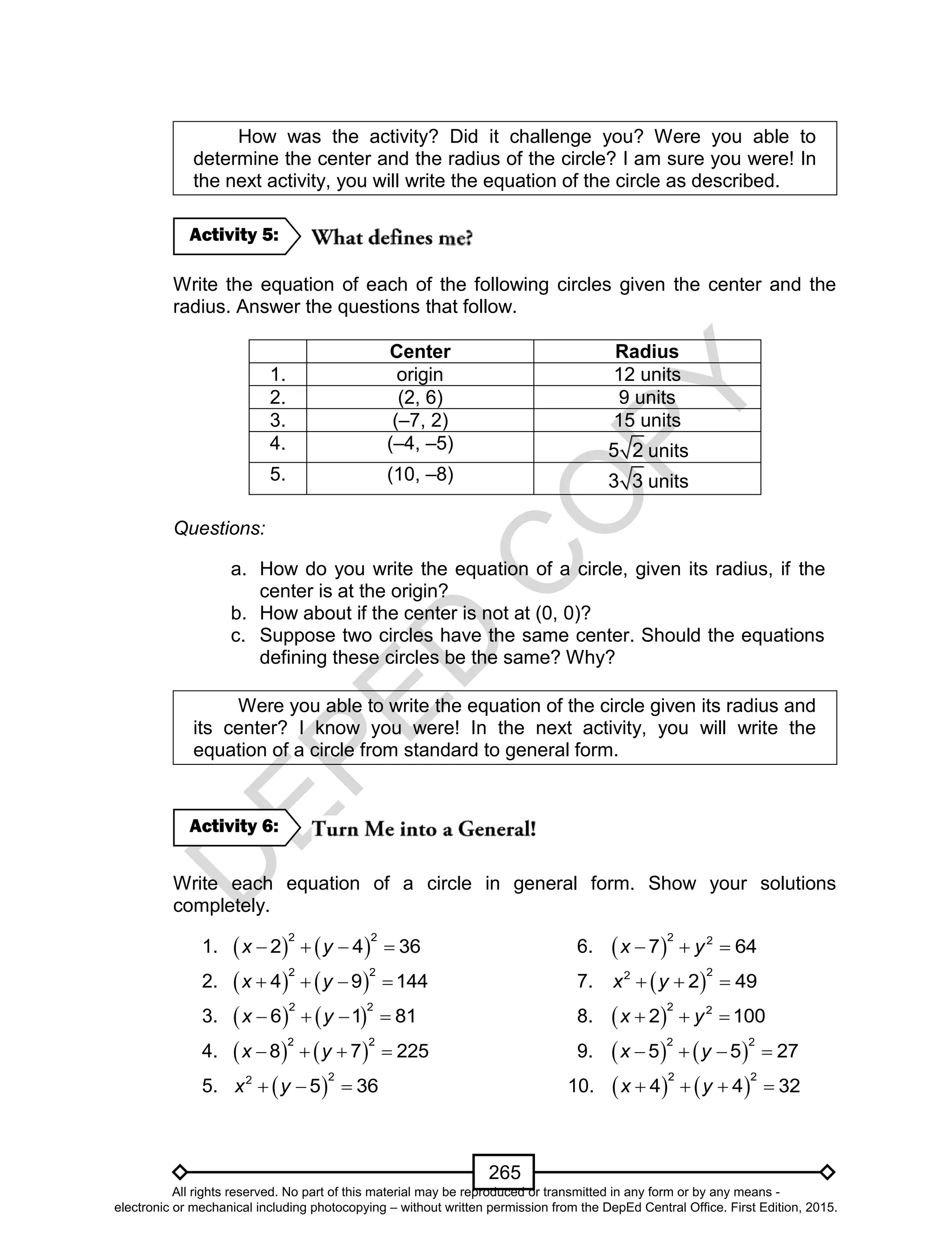 D
EPED
C
O
PY
265
How was the activity? Did it challenge you? Were you able to
determine the center and the radius of the circle? I am sure you were! In
the next activity, you will write the equation of the circle as described.
Write the equation of each of the following circles given the center and the
radius. Answer the questions that follow.
Center Radius
1. origin 12 units
2. (2, 6) 9 units
3. (–7, 2) 15 units
4. (–4, –5) 5 2 units
5. (10, –8) 3 3 units
Questions:
a. How do you write the equation of a circle, given its radius, if the
center is at the origin?
b. How about if the center is not at (0, 0)?
c. Suppose two circles have the same center. Should the equations
defining these circles be the same? Why?
Were you able to write the equation of the circle given its radius and
its center? I know you were! In the next activity, you will write the
equation of a circle from standard to general form.
Write each equation of a circle in general form. Show your solutions
completely.
1.    
2 2
2 4 36x y    6.  
2 2
7 64x y  
2.    
2 2
4 9 144x y    7.  
22
2 49x y  
3.    
2 2
6 1 81x y    8.  
2 2
2 100x y  
4.    
2 2
8 7 225x y    9.    
2 2
5 5 27x y   
5.  
22
5 36x y   10.    
2 2
4 4 32x y   
Activity 6:
Activity 5:
All rights reserved. No part of this material may be reproduced or transmitted in any form or by any means -
electronic or mechanical including photocopying – without written permission from the DepEd Central Office. First Edition, 2015.
 
