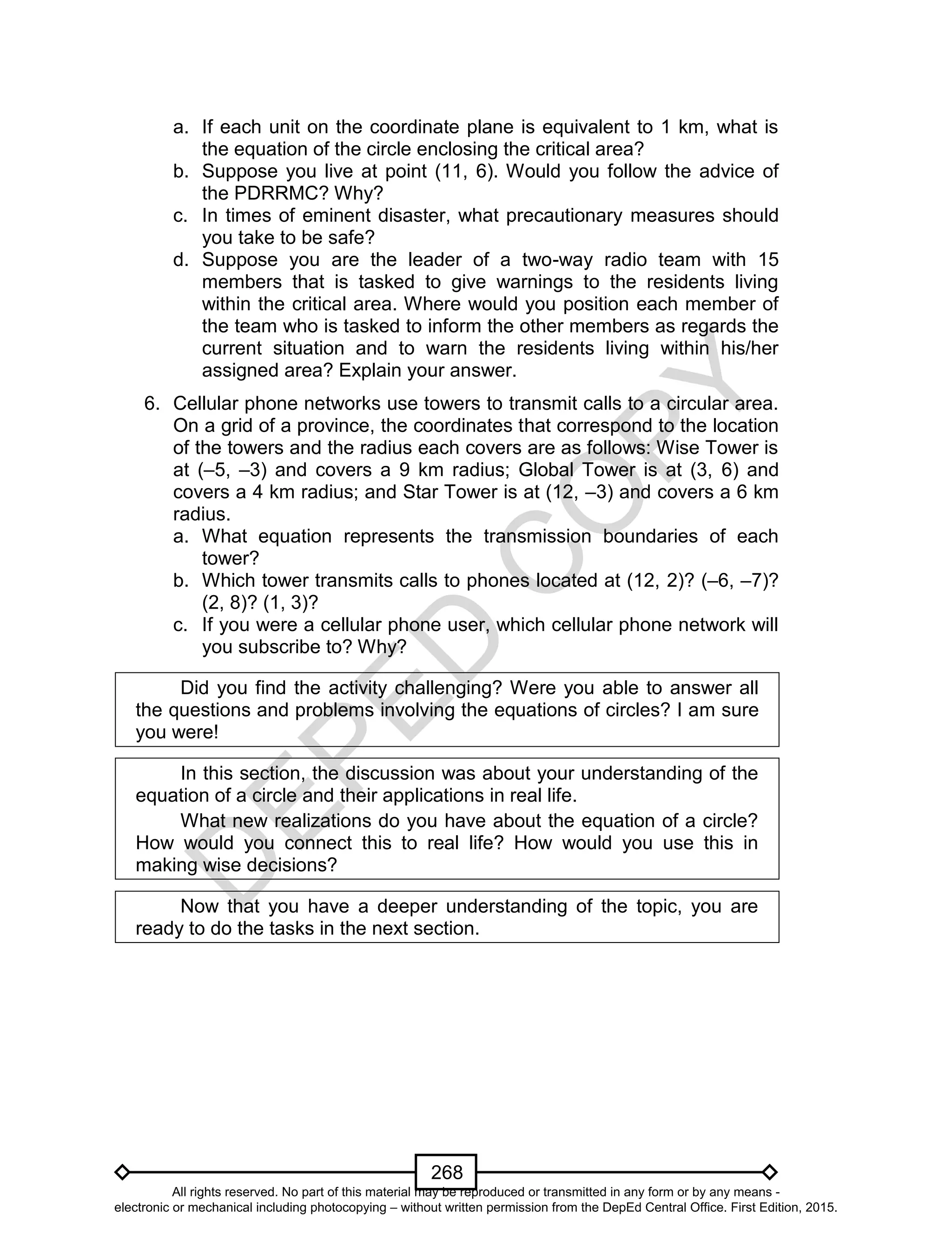 D
EPED
C
O
PY
268
a. If each unit on the coordinate plane is equivalent to 1 km, what is
the equation of the circle enclosing the critical area?
b. Suppose you live at point (11, 6). Would you follow the advice of
the PDRRMC? Why?
c. In times of eminent disaster, what precautionary measures should
you take to be safe?
d. Suppose you are the leader of a two-way radio team with 15
members that is tasked to give warnings to the residents living
within the critical area. Where would you position each member of
the team who is tasked to inform the other members as regards the
current situation and to warn the residents living within his/her
assigned area? Explain your answer.
6. Cellular phone networks use towers to transmit calls to a circular area.
On a grid of a province, the coordinates that correspond to the location
of the towers and the radius each covers are as follows: Wise Tower is
at (–5, –3) and covers a 9 km radius; Global Tower is at (3, 6) and
covers a 4 km radius; and Star Tower is at (12, –3) and covers a 6 km
radius.
a. What equation represents the transmission boundaries of each
tower?
b. Which tower transmits calls to phones located at (12, 2)? (–6, –7)?
(2, 8)? (1, 3)?
c. If you were a cellular phone user, which cellular phone network will
you subscribe to? Why?
Did you find the activity challenging? Were you able to answer all
the questions and problems involving the equations of circles? I am sure
you were!
In this section, the discussion was about your understanding of the
equation of a circle and their applications in real life.
What new realizations do you have about the equation of a circle?
How would you connect this to real life? How would you use this in
making wise decisions?
Now that you have a deeper understanding of the topic, you are
ready to do the tasks in the next section.
All rights reserved. No part of this material may be reproduced or transmitted in any form or by any means -
electronic or mechanical including photocopying – without written permission from the DepEd Central Office. First Edition, 2015.
 