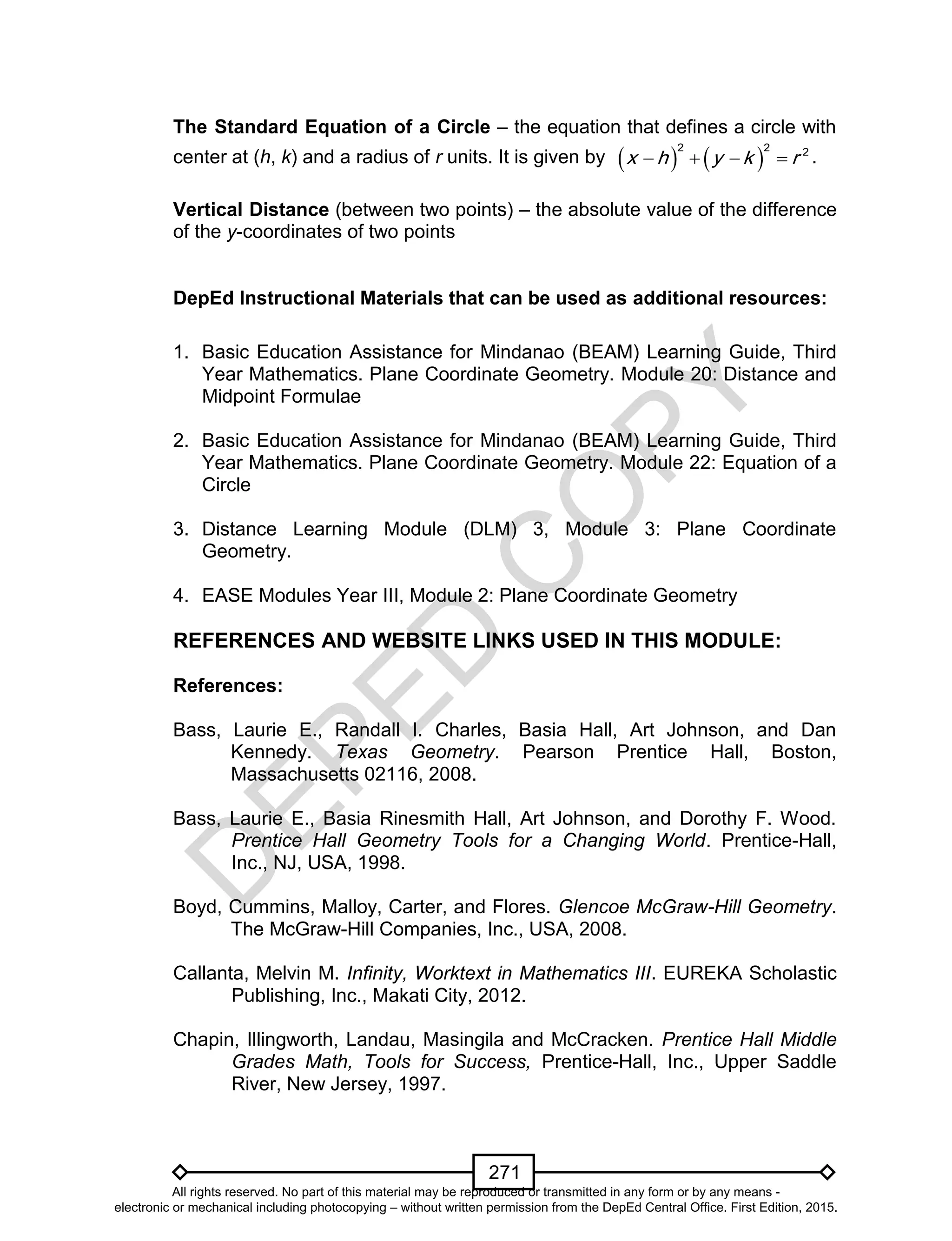 D
EPED
C
O
PY
271
The Standard Equation of a Circle – the equation that defines a circle with
center at (h, k) and a radius of r units. It is given by    
2 2 2
x h y k r    .
Vertical Distance (between two points) – the absolute value of the difference
of the y-coordinates of two points
DepEd Instructional Materials that can be used as additional resources:
1. Basic Education Assistance for Mindanao (BEAM) Learning Guide, Third
Year Mathematics. Plane Coordinate Geometry. Module 20: Distance and
Midpoint Formulae
2. Basic Education Assistance for Mindanao (BEAM) Learning Guide, Third
Year Mathematics. Plane Coordinate Geometry. Module 22: Equation of a
Circle
3. Distance Learning Module (DLM) 3, Module 3: Plane Coordinate
Geometry.
4. EASE Modules Year III, Module 2: Plane Coordinate Geometry
REFERENCES AND WEBSITE LINKS USED IN THIS MODULE:
References:
Bass, Laurie E., Randall I. Charles, Basia Hall, Art Johnson, and Dan
Kennedy. Texas Geometry. Pearson Prentice Hall, Boston,
Massachusetts 02116, 2008.
Bass, Laurie E., Basia Rinesmith Hall, Art Johnson, and Dorothy F. Wood.
Prentice Hall Geometry Tools for a Changing World. Prentice-Hall,
Inc., NJ, USA, 1998.
Boyd, Cummins, Malloy, Carter, and Flores. Glencoe McGraw-Hill Geometry.
The McGraw-Hill Companies, Inc., USA, 2008.
Callanta, Melvin M. Infinity, Worktext in Mathematics III. EUREKA Scholastic
Publishing, Inc., Makati City, 2012.
Chapin, Illingworth, Landau, Masingila and McCracken. Prentice Hall Middle
Grades Math, Tools for Success, Prentice-Hall, Inc., Upper Saddle
River, New Jersey, 1997.
All rights reserved. No part of this material may be reproduced or transmitted in any form or by any means -
electronic or mechanical including photocopying – without written permission from the DepEd Central Office. First Edition, 2015.
 