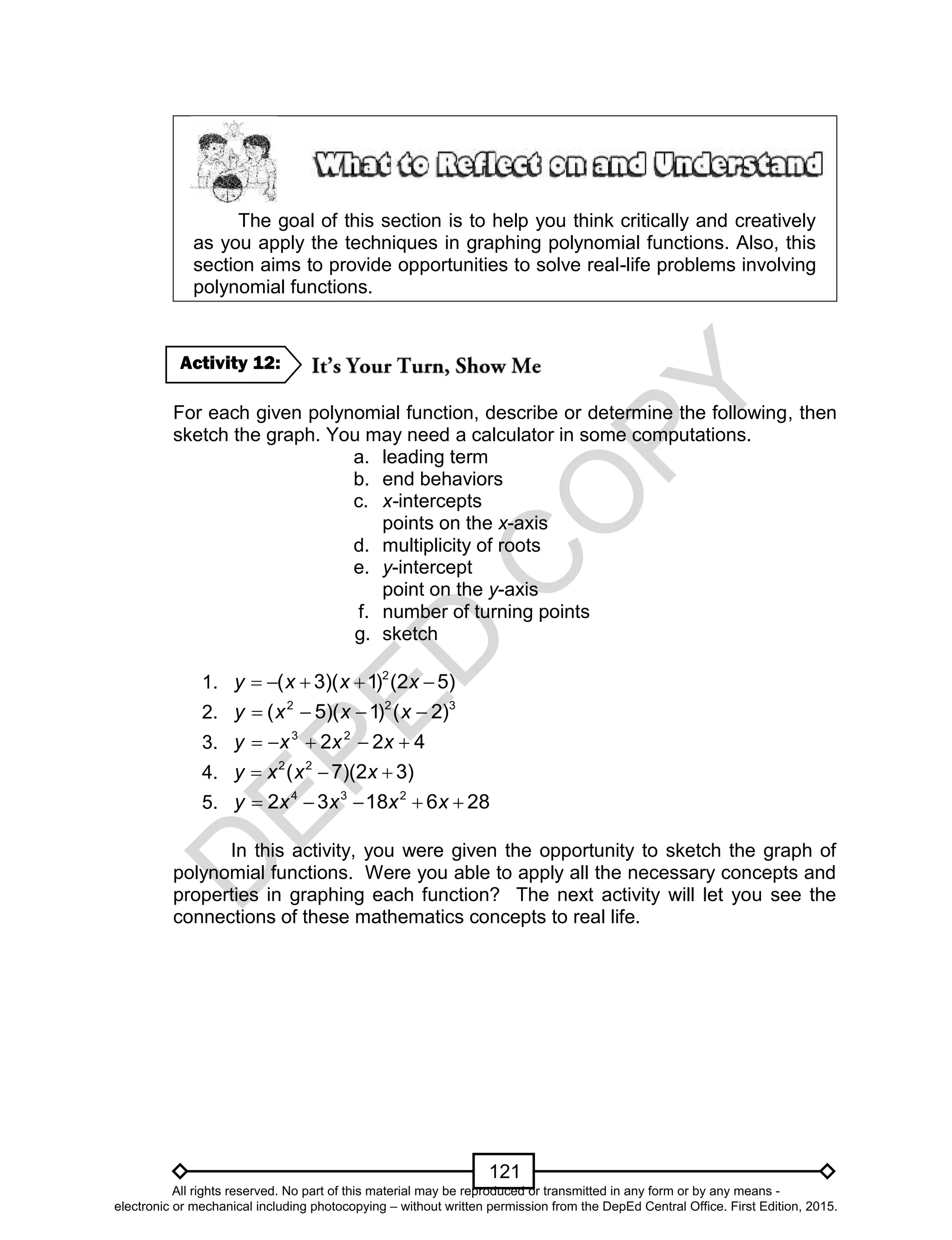 D
EPED
C
O
PY
121
The goal of this section is to help you think critically and creatively
as you apply the techniques in graphing polynomial functions. Also, this
section aims to provide opportunities to solve real-life problems involving
polynomial functions.
For each given polynomial function, describe or determine the following, then
sketch the graph. You may need a calculator in some computations.
a. leading term
b. end behaviors
c. x-intercepts
points on the x-axis
d. multiplicity of roots
e. y-intercept
point on the y-axis
f. number of turning points
g. sketch
1. )52()1)(3( 2
 xxxy
2. 322
)2()1)(5(  xxxy
3. 422 23
 xxxy
4. )32)(7( 22
 xxxy
5. 2861832 234
 xxxxy
In this activity, you were given the opportunity to sketch the graph of
polynomial functions. Were you able to apply all the necessary concepts and
properties in graphing each function? The next activity will let you see the
connections of these mathematics concepts to real life.
Activity 12:
All rights reserved. No part of this material may be reproduced or transmitted in any form or by any means -
electronic or mechanical including photocopying – without written permission from the DepEd Central Office. First Edition, 2015.
 