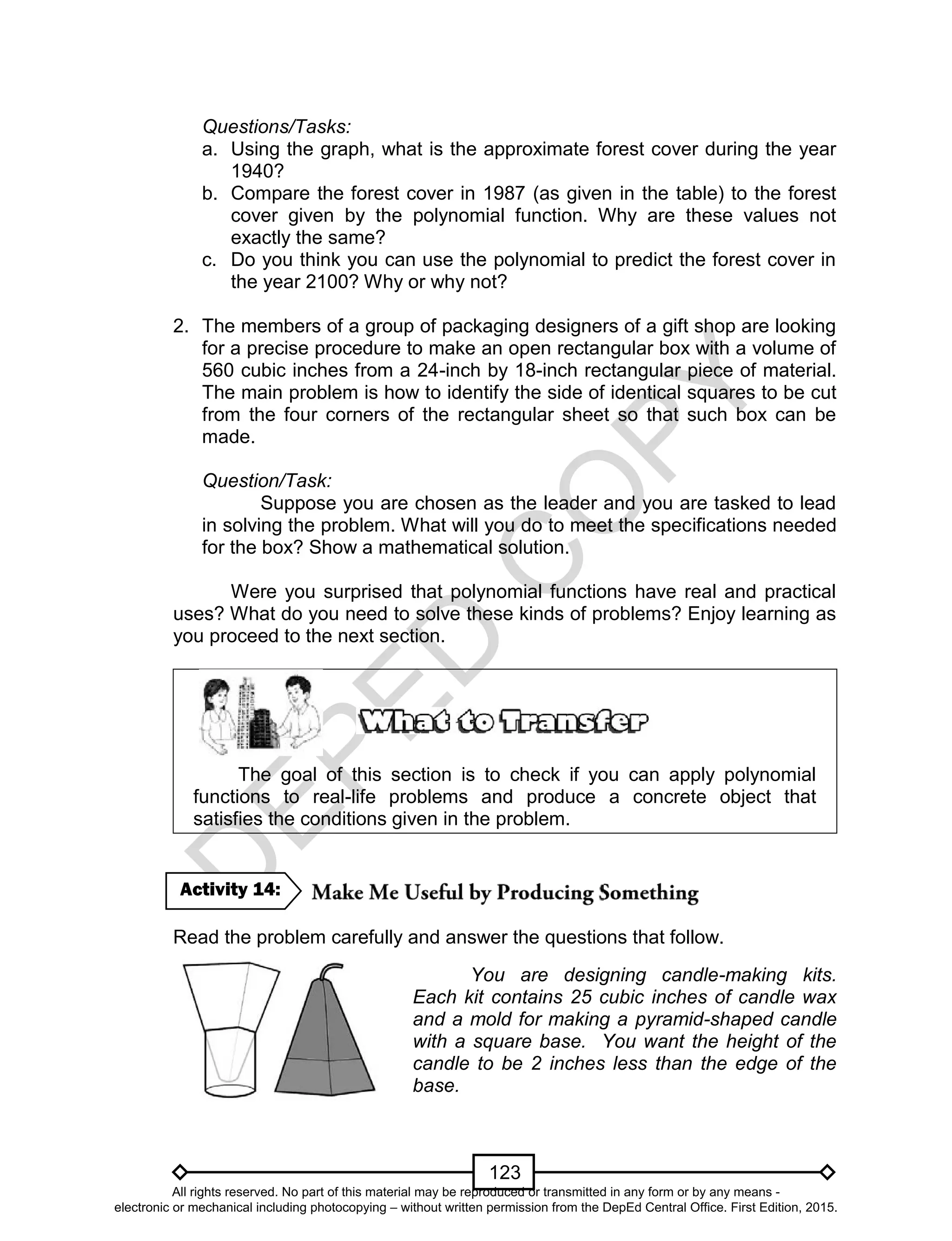 D
EPED
C
O
PY
123
Questions/Tasks:
a. Using the graph, what is the approximate forest cover during the year
1940?
b. Compare the forest cover in 1987 (as given in the table) to the forest
cover given by the polynomial function. Why are these values not
exactly the same?
c. Do you think you can use the polynomial to predict the forest cover in
the year 2100? Why or why not?
2. The members of a group of packaging designers of a gift shop are looking
for a precise procedure to make an open rectangular box with a volume of
560 cubic inches from a 24-inch by 18-inch rectangular piece of material.
The main problem is how to identify the side of identical squares to be cut
from the four corners of the rectangular sheet so that such box can be
made.
Question/Task:
Suppose you are chosen as the leader and you are tasked to lead
in solving the problem. What will you do to meet the specifications needed
for the box? Show a mathematical solution.
Were you surprised that polynomial functions have real and practical
uses? What do you need to solve these kinds of problems? Enjoy learning as
you proceed to the next section.
The goal of this section is to check if you can apply polynomial
functions to real-life problems and produce a concrete object that
satisfies the conditions given in the problem.
Read the problem carefully and answer the questions that follow.
You are designing candle-making kits.
Each kit contains 25 cubic inches of candle wax
and a mold for making a pyramid-shaped candle
with a square base. You want the height of the
candle to be 2 inches less than the edge of the
base.
Activity 14:
All rights reserved. No part of this material may be reproduced or transmitted in any form or by any means -
electronic or mechanical including photocopying – without written permission from the DepEd Central Office. First Edition, 2015.
 