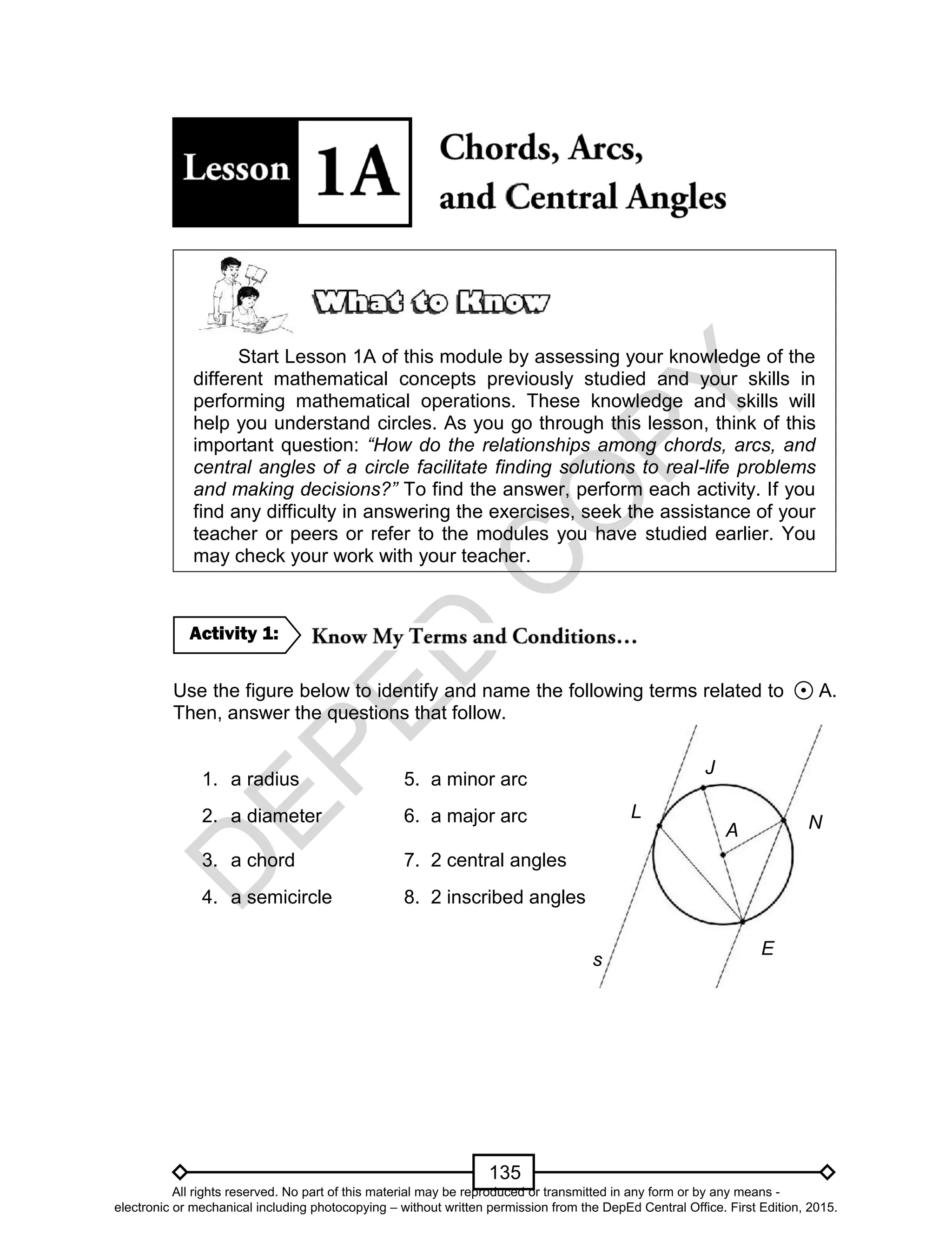 D
EPED
C
O
PY
135
J
A N
E
L
s
Start Lesson 1A of this module by assessing your knowledge of the
different mathematical concepts previously studied and your skills in
performing mathematical operations. These knowledge and skills will
help you understand circles. As you go through this lesson, think of this
important question: “How do the relationships among chords, arcs, and
central angles of a circle facilitate finding solutions to real-life problems
and making decisions?” To find the answer, perform each activity. If you
find any difficulty in answering the exercises, seek the assistance of your
teacher or peers or refer to the modules you have studied earlier. You
may check your work with your teacher.
Use the figure below to identify and name the following terms related to A.
Then, answer the questions that follow.
1. a radius 5. a minor arc
2. a diameter 6. a major arc
3. a chord 7. 2 central angles
4. a semicircle 8. 2 inscribed angles
Activity 1:
All rights reserved. No part of this material may be reproduced or transmitted in any form or by any means -
electronic or mechanical including photocopying – without written permission from the DepEd Central Office. First Edition, 2015.
 