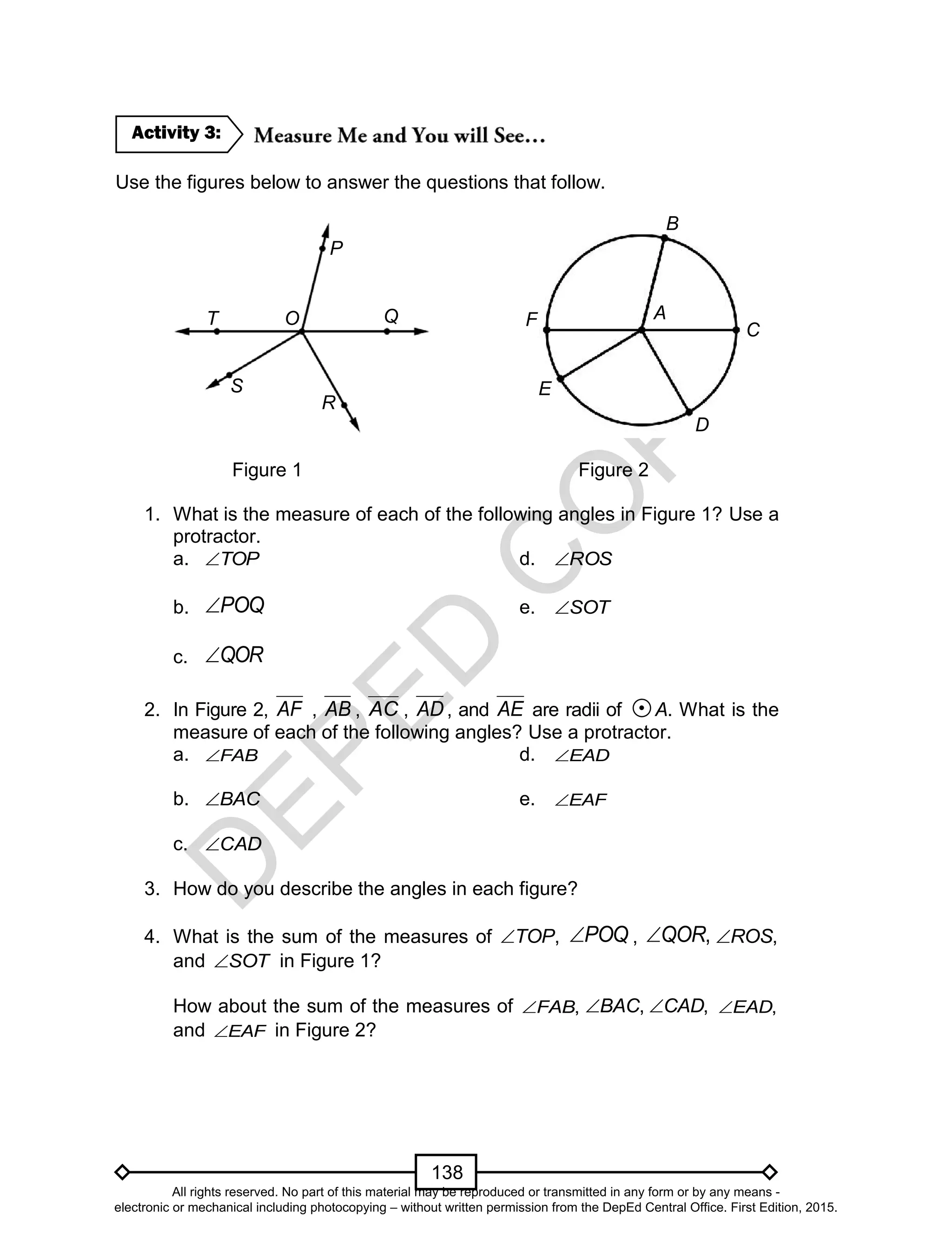 D
EPED
C
O
PY
138
O
Use the figures below to answer the questions that follow.
Figure 1 Figure 2
1. What is the measure of each of the following angles in Figure 1? Use a
protractor.
a. TOP d. ROS
b. POQ e. SOT
c. QOR
2. In Figure 2, AF , AB , AC , AD , and AE are radii of A. What is the
measure of each of the following angles? Use a protractor.
a. FAB d. EAD
b. BAC e. EAF
c. CAD
3. How do you describe the angles in each figure?
4. What is the sum of the measures of ,TOP POQ , ,QOR ,ROS
and SOT in Figure 1?
How about the sum of the measures of ,FAB ,BAC ,CAD ,EAD
and EAF in Figure 2?
Activity 3:
OT
S
R
Q
P
C
B
F
D
E
AO
All rights reserved. No part of this material may be reproduced or transmitted in any form or by any means -
electronic or mechanical including photocopying – without written permission from the DepEd Central Office. First Edition, 2015.
 