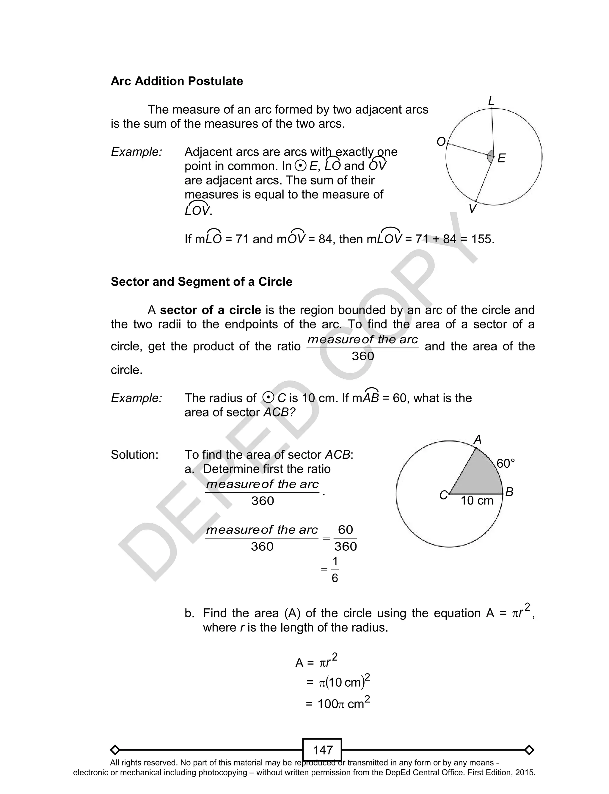 D
EPED
C
O
PY
147
Arc Addition Postulate
The measure of an arc formed by two adjacent arcs
is the sum of the measures of the two arcs.
Example: Adjacent arcs are arcs with exactly one
point in common. In E, LO and OV
are adjacent arcs. The sum of their
measures is equal to the measure of
LOV.
If mLO = 71 and mOV = 84, then mLOV = 71 + 84 = 155.
Sector and Segment of a Circle
A sector of a circle is the region bounded by an arc of the circle and
the two radii to the endpoints of the arc. To find the area of a sector of a
circle, get the product of the ratio
360
arctheofmeasure
and the area of the
circle.
Example: The radius of C is 10 cm. If mAB = 60, what is the
area of sector ACB?
Solution: To find the area of sector ACB:
a. Determine first the ratio
360
arctheofmeasure
.
360
60
360

arctheofmeasure
6
1

b. Find the area (A) of the circle using the equation A =
2
r ,
where r is the length of the radius.
A =
2
r
=  2
cm10
= 2
cm100
O
E
V
L
C B
A
10 cm
60°
All rights reserved. No part of this material may be reproduced or transmitted in any form or by any means -
electronic or mechanical including photocopying – without written permission from the DepEd Central Office. First Edition, 2015.
 