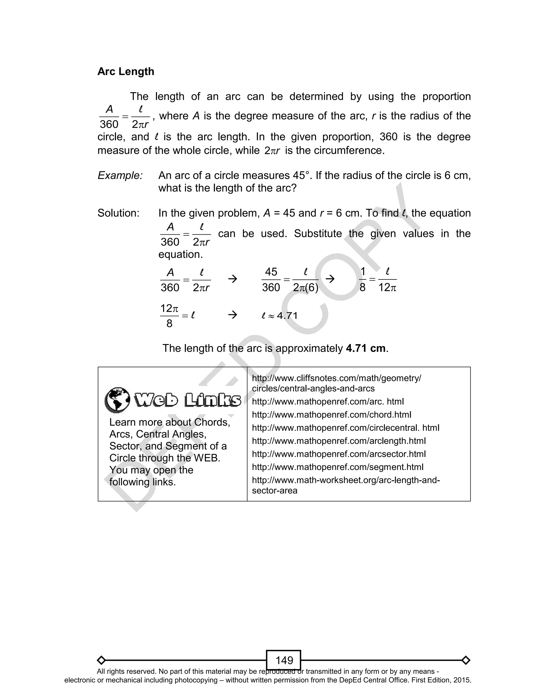 D
EPED
C
O
PY
149
Arc Length
The length of an arc can be determined by using the proportion
360 2


A
r
l
, where A is the degree measure of the arc, r is the radius of the
circle, and l is the arc length. In the given proportion, 360 is the degree
measure of the whole circle, while 2r is the circumference.
Example: An arc of a circle measures 45°. If the radius of the circle is 6 cm,
what is the length of the arc?
Solution: In the given problem, A = 45 and r = 6 cm. To find l, the equation
360 2


A
r
l
can be used. Substitute the given values in the
equation.
360 2


A
r
l

45
360 2 (6)


l

1
8 12


l
12
8

 l  4.71l
The length of the arc is approximately 4.71 cm.
Learn more about Chords,
Arcs, Central Angles,
Sector, and Segment of a
Circle through the WEB.
You may open the
following links.
http://www.cliffsnotes.com/math/geometry/
circles/central-angles-and-arcs
http://www.mathopenref.com/arc. html
http://www.mathopenref.com/chord.html
http://www.mathopenref.com/circlecentral. html
http://www.mathopenref.com/arclength.html
http://www.mathopenref.com/arcsector.html
http://www.mathopenref.com/segment.html
http://www.math-worksheet.org/arc-length-and-
sector-area
All rights reserved. No part of this material may be reproduced or transmitted in any form or by any means -
electronic or mechanical including photocopying – without written permission from the DepEd Central Office. First Edition, 2015.
 