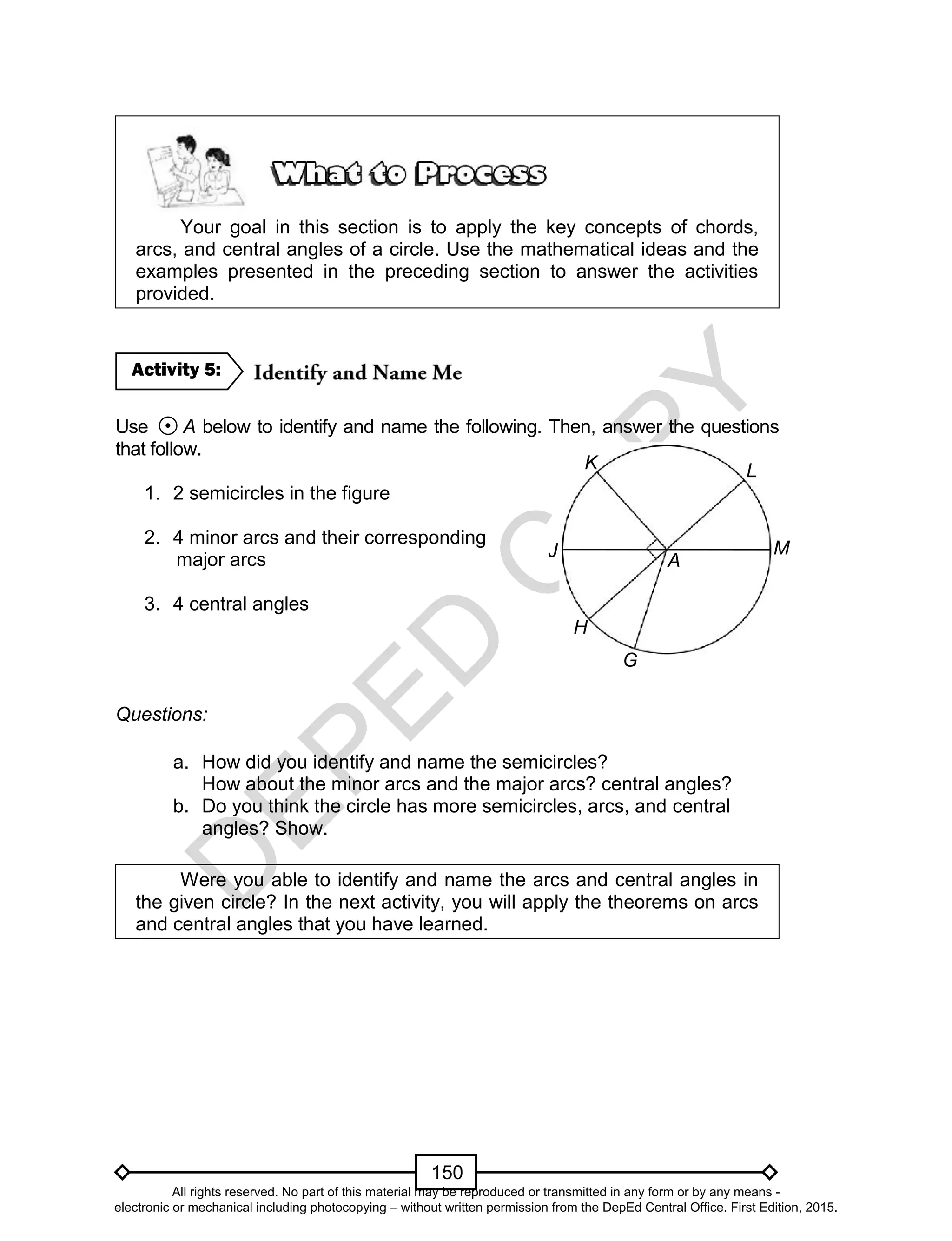 D
EPED
C
O
PY
150
Your goal in this section is to apply the key concepts of chords,
arcs, and central angles of a circle. Use the mathematical ideas and the
examples presented in the preceding section to answer the activities
provided.
Use A below to identify and name the following. Then, answer the questions
that follow.
1. 2 semicircles in the figure
2. 4 minor arcs and their corresponding
major arcs
3. 4 central angles
Questions:
a. How did you identify and name the semicircles?
How about the minor arcs and the major arcs? central angles?
b. Do you think the circle has more semicircles, arcs, and central
angles? Show.
Were you able to identify and name the arcs and central angles in
the given circle? In the next activity, you will apply the theorems on arcs
and central angles that you have learned.
Activity 5:
H
K L
M
G
A
J
All rights reserved. No part of this material may be reproduced or transmitted in any form or by any means -
electronic or mechanical including photocopying – without written permission from the DepEd Central Office. First Edition, 2015.
 