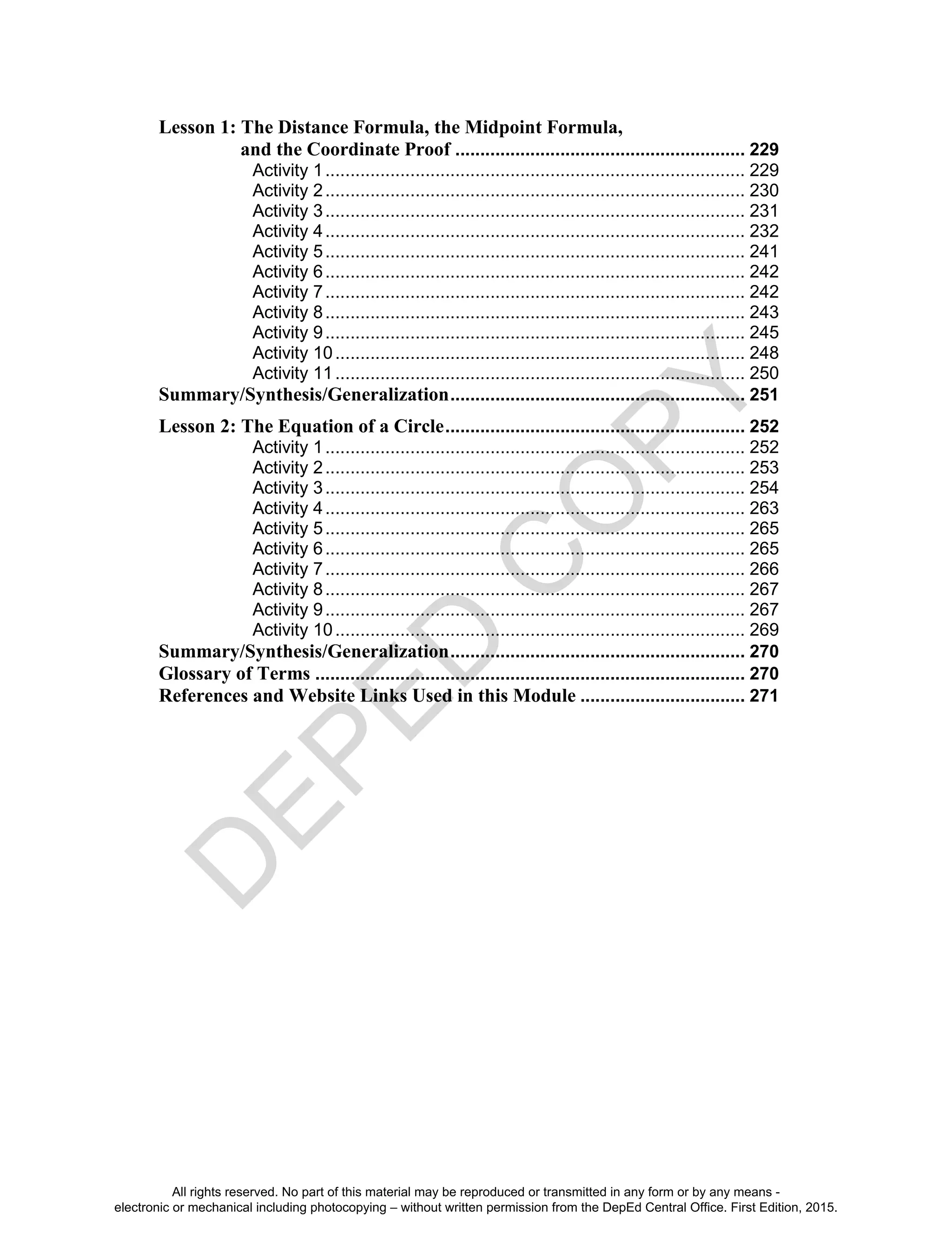 D
EPED
C
O
PY
Lesson 1: The Distance Formula, the Midpoint Formula,
and the Coordinate Proof .......................................................... 229
Activity 1.................................................................................... 229
Activity 2.................................................................................... 230
Activity 3.................................................................................... 231
Activity 4.................................................................................... 232
Activity 5.................................................................................... 241
Activity 6.................................................................................... 242
Activity 7.................................................................................... 242
Activity 8.................................................................................... 243
Activity 9.................................................................................... 245
Activity 10.................................................................................. 248
Activity 11.................................................................................. 250
Summary/Synthesis/Generalization........................................................... 251
Lesson 2: The Equation of a Circle............................................................ 252
Activity 1.................................................................................... 252
Activity 2.................................................................................... 253
Activity 3.................................................................................... 254
Activity 4.................................................................................... 263
Activity 5.................................................................................... 265
Activity 6.................................................................................... 265
Activity 7.................................................................................... 266
Activity 8.................................................................................... 267
Activity 9.................................................................................... 267
Activity 10.................................................................................. 269
Summary/Synthesis/Generalization........................................................... 270
Glossary of Terms ...................................................................................... 270
References and Website Links Used in this Module ................................. 271
All rights reserved. No part of this material may be reproduced or transmitted in any form or by any means -
electronic or mechanical including photocopying – without written permission from the DepEd Central Office. First Edition, 2015.
 
